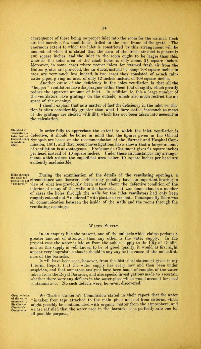 consequence of there being no proper inlet into the room for the warmed fresh air, but merely a few small holes drilled in the iron frame of the grate. The enormous extent to which the inlet is constricted by this arrangement will be understood when it is stated that the area of the fresh air duct is generally 108 square inches, and the inlet in the room ought to be larger than this, whereas the total area of the small holes is only about 2^ square inches. Moreover, in some cases where proper inlets for warmed fresh air from the Galton grates are provided, the air ducts, instead of being 108 square inches in area, are very much less, indeed, in two cases they consisted of 4-inch rain- water pipes, giving an area of only 12 inches instead of 108 square inches. Another cause of the deficiency in the inlet ventilation is that all the hopper  ventilators have diaphragms within them (out of sight), which greatly reduce the apparent amount of inlet. In addition to this a large number of the ventilators have gratings on the outside, which also much restrict the air space of the openings. I should explain that as a matter of fact the deficiency in the inlet ventila- tion is often considerably greater than what I have stated, inasmuch as many of the gratings are choked with dirt, which has not been taken into account in the calculation. standard of jn or(jer fully to appreciate the extent to which the inlet ventilation is VGIlfcllntlOll IS taken low, so defective, it should be borne in mind that the figures given in the Official ttatdeMenoy Synopsis are based on the recommendation of the Barrack and Hospital Com- sibie. mission, 1861, and that recent investigations have shown that a larger amount of ventilation is advantageous. Professor de Chaumont gives 24 square inches per head instead of 10 square inches. Under these circumstances any arrange- ments which reduce the superficial area below 10 square inches per head are evidently inadmissible. Holes through During the examination of the details of the ventilating openings, a ventUation°not circumstance was discovered which may possibly have an important bearing in rendered. view of what has previously been stated about the defective condition of the interior of many of the walls in the barracks. It was found that in a number of cases the holes through the walls for the inlet ventilators had only been roughly cut and not  rendered  with plaster or cement. Consequently there was air communication between the inside of the walls and the rooms through the ventilating openings. Watek Supply. In an enquiry like the present, one of the subjects which claims perhaps a greater amount of attention than any other is the water supply. In the present case the water is laid on from the public supply to the City of Dublin, and as this supply is well known to be of good quality, it would at first sight appear very improbable that it should in anyway be the cause of the unhealthi- ness of the barracks. It will have been seen, however, from the historical statement given in my Interim Eeport, that the water supply has every now and then been under suspicion, and that numerous analyses have been made of samples of the water taken from the Royal Barracks, and also special investigations made to ascertain whether there were any defects in the water-pipes which would account for local contamination. No such defects were, however, discovered. Good opinion of the water expressed by Sir Charles Cameron's Commission. Sir Charles Cameron's Commission stated in their report that the water  is taken from taps attached to the main pipes and not from cisterns, which might possibly be contaminated with organic matter from the atmosphere, and we are satisfied that the water used in the barracks is a perfectly safe one for all possible purposes.
