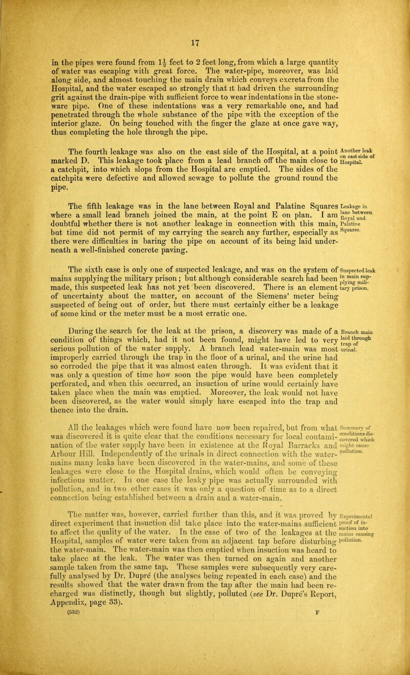 in the pipes were found from 1^ feet to 2 feet long, from which a large quantity of water was escaping with great force. The water-pipe, moreover, was laid along side, and almost touching the main drain which conveys excreta from the Hospital, and the water escaped so strongly that it had driven the surrounding grit against the drain-pipe with sufficient force to wear indentations in the stone- ware pipe. One of these indentations was a very remarkable one, and had penetrated through the whole substance of the pipe with the exception of the interior glaze. On being touched with the finger the glaze at once gave way, thus completing the hole through the pipe. The fourth leakage was also on the east side of the Hospital, at a point Another leak marked D. This leakage took place from a lead branch off the main close to Hospital, a catchpit, into which slops from the Hospital are emptied. The sides of the catchpits were defective and allowed sewage to pollute the ground round the pipe. The fifth leakage was in the lane between Royal and Palatine Squares Leakage in where a small lead branch joined the main, at the point E on plan. I am RoyaitnT*11 doubtful whether there is not another leakage in connection with this main, Palatine but time did not permit of my carrying the search any further, especially as siuares- there were difficulties in baring the pipe on account of its being laid under- neath a well-finished concrete paving. The sixth case is only one of suspected leakage, and was on the system of Suspected leak mains supplying the military prison; but although considerable search had been py™g^£* made, this suspected leak has not yet been discovered. There is an element tary prison, of uncertainty about the matter, on account of the Siemens' meter being suspected of being out of order, but there must certainly either be a leakage of some kind or the meter must be a most erratic one. During the search for the leak at the prison, a discovery was made of a Branch main condition of things which, had it not been found, might have led to very ^p'^fough serious pollution of the water supply. A branch lead water-main was most urinal, improperly carried through the trap in the floor of a urinal, and the urine had so corroded the pipe that it was almost eaten through. It was evident that it was only a question of time how soon the pipe would have been completely perforated, and when this occurred, an insuction of urine would certainly have taken place when the main was emptied. Moreover, the leak would not have been discovered, as the water would simply have escaped into the trap and thence into the drain. All the leakages which were found have now been repaired, but from what Summary of was discovered it is quite clear that the conditions necessary for local contami- coveredwhlch nation of the water supply have been in existence at the Royal Barracks and might cause Arbour Hill. Independently of the urinals in direct connection with the water- P°lkltlon- mains many leaks have been discovered in the water-mains, and some of these leakages were close to the Hospital drains, which would often be conveying infectious matter. In one case the leaky pipe was actually surrounded with pollution, and in two other cases it was only a question of time as to a direct connection being established between a drain and a water-main. The matter was, however, carried further than this, and it was proved by Experimental direct experiment that insuction did take place into the water-mains sufficient Pr°of <>f in- to affect the quality of the water. In the case of two of the leakages at the m^n^a^ng Hospital, samples of water were taken from an adjacent tap before disturbing P°llutiori- the wrater-main. The water-main was then emptied when insuction was heard to take place at the leak. The water was then turned on again and another sample taken from the same tap. These samples were subsequently very care- fully analysed by Dr. Dupre (the analyses being repeated in each case) and the results showed that the water drawn from the tap after the main had been re- charged was distinctly, though but slightly, polluted (see Dr. Dupre's Report, Appendix, page 33).
