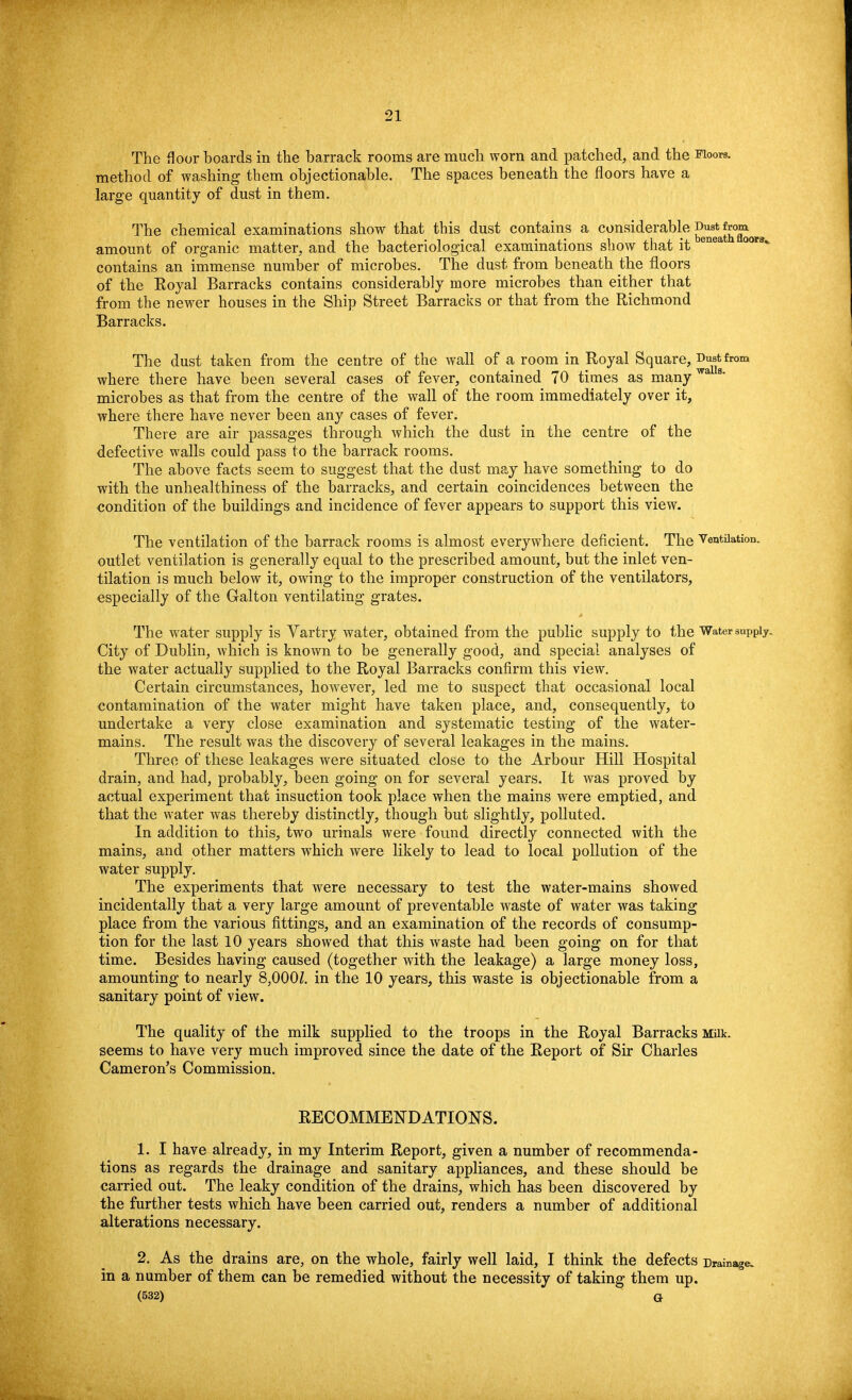 The floor boards in the barrack rooms are much worn and patched, and the Floors, method of washing them objectionable. The spaces beneath the floors have a large quantity of dust in them. The chemical examinations show that this dust contains a considerable Dus^from^ amount of organic matter, and the bacteriological examinations show that it enea 00T3% contains an immense number of microbes. The dust from beneath the floors of the Royal Barracks contains considerably more microbes than either that from the newer houses in the Ship Street Barracks or that from the Richmond Barracks. The dust taken from the centre of the wall of a room in Royal Square, J™*from where there have been several cases of fever, contained 70 times as manywa s microbes as that from the centre of the wall of the room immediately over it, where there have never been any cases of fever. There are air passages through which the dust in the centre of the defective walls could pass to the barrack rooms. The above facts seem to suggest that the dust may have something to do with the unhealthiness of the barracks, and certain coincidences between the condition of the buildings and incidence of fever appears to support this view. The ventilation of the barrack rooms is almost everywhere deficient. The Ventilation, outlet ventilation is generally equal to the prescribed amount, but the inlet ven- tilation is much below it, owing to the improper construction of the ventilators, especially of the Galton ventilating grates. The water supply is Vartry water, obtained from the public supply to the Water supply. City of Dublin, which is known to be generally good, and special analyses of the water actually supplied to the Royal Barracks confirm this view. Certain circumstances, however, led me to suspect that occasional local contamination of the water might have taken place, and, consequently, to undertake a very close examination and systematic testing of the water- mains. The result was the discovery of sevei'al leakages in the mains. Three of these leakages were situated close to the Arbour Hill Hospital drain, and had, probably, been going on for several years. It was proved by actual experiment that insuction took place when the mains were emptied, and that the water was thereby distinctly, though but slightly, polluted. In addition to this, two urinals were found directly connected with the mains, and other matters which were likely to lead to local pollution of the water supply. The experiments that were necessary to test the water-mains showed incidentally that a very large amount of preventable waste of water was taking place from the various fittings, and an examination of the records of consump- tion for the last 10 years showed that this waste had been going on for that time. Besides having caused (together with the leakage) a large money loss, amounting to nearly 8,000Z. in the 10 years, this waste is objectionable from a sanitary point of view. The quality of the milk supplied to the troops in the Royal Barracks Milk, seems to have very much improved since the date of the Report of Sir Charles Cameron's Commission. RECOMMENDATIONS. 1. I have already, in my Interim Report, given a number of recommenda- tions as regards the drainage and sanitary appliances, and these should be carried out. The leaky condition of the drains, which has been discovered by the further tests which have been carried out, renders a number of additional alterations necessary. 2. As the drains are, on the whole, fairly well laid, I think the defects Drainag. in a number of them can be remedied without the necessity of taking them up. (532) Q