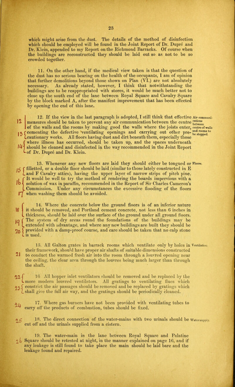 which might arise from the dust. The details of the method of disinfection which should be employed will be found in the Joint Report of Dr. Dupre and Dr. Klein, appended to my Report on the Richmond Barracks. Of course when the buildings are reconstructed they should be laid out so as not to be so crowded together. 11. On the other hand, if the medical view taken is that the question of the dust has no serious bearing on the health of the occupants, I am of opinion that further demolitions beyond those shown on Plan (VI.) are not absolutely necessary. As already stated, however, I think that notwithstanding the buildings are to be reappropriated with stores, it would be much better not to close up the south end of the lane between Royal Square and Cavalry Square by the block marked A, after the manifest improvement that has been effected by opening the end of this lane. 12. If the view in the last paragraph is adopted, I still think that effective Air communi- \% measures should be taken to prevent any air communication between the centre between of the walls and the rooms by making good the walls where the joists enter, centre of walls j^f cementing the defective ventilating openings and carrying out other pre- bettopped*0 (.cautionary works. All floors having dust and dirt beneath them, especially those f where illness has occurred, should be taken up, and the spaces underneath lU' should be cleaned and disinfected in the way recommended in the Joint Report -of Dr. Dupre and Dr. Klein. 13. Whenever any new floors are laid they should either be tongued or Floors. l£ C filletted, or a double floor should be laid (similar to those lately constructed in E Land F Cavalry attics), having the upper layer of narrow strips of pitch pine. It would be well to try the method of rendering the boards impervious with a solution of wax in paraffin, recommended in the Report of Sir Charles Cameron's L Commission. Under any circumstances the excessive flooding of the floors 1^ when washing them should be avoided. C 14. Where the concrete below the ground floors is of an inferior nature \% \ it should be removed, and Portland cement concrete, not less than 6 inches in L thickness, should be laid over the surface of the ground under all ground floors. iq ( The system of dry areas round the foundations of the buildings may be * L extended with advantage, and where any new buildings are built they should be 20 f Provided with a damp-proof course, and care should be taken that no calp stone L is used. 15. All Oalton grates in barrack rooms which ventilate only by holes in Ventilation, their framework, should have proper air shafts of suitable dimensions constructed 21 to conduct the warmed fresh air into the room through a louvred opening near the ceiling, the clear area through the louvres being much larger than through the shaft. 16 All hopper inlet ventilators should be removed and be replaced by the (-more modern louvred ventilators. All gratings to ventilating flues which £2 f constrict the air passages should be removed and be replaced by gratings which £_ shall give the full air way, and the gratings should be periodically cleaned. 17. Where gas burners have not been provided with ventilating tubes to ^ carry off the products of combustion, tubes should be fixed. 18. The direct connection of the water-mains with two urinals should be Water cut off and the urinals supplied from a cistern. 19. The water-main in the lane between Royal Square and Palatine ^ o Square should be retested at night, in the manner explained on page 16, and if any leakage is still found to take place the main should be laid bare and the leakage found and repaired.