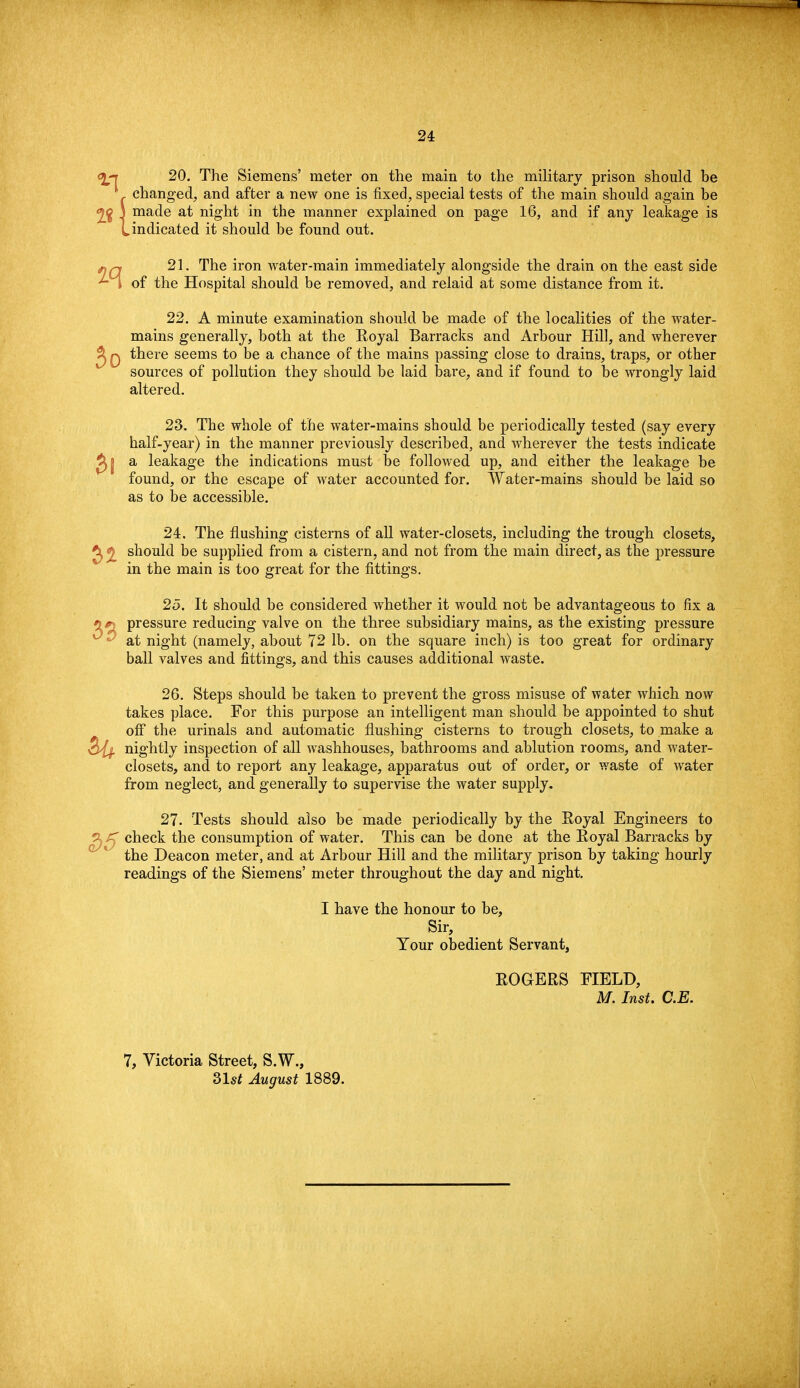 20. The Siemens' meter on the main to the military prison should be 1 changed, and after a new one is fixed, special tests of the main should again be 2£ J made at night in the manner explained on page 16, and if any leakage is Lindicated it should be found out. 21. The iron water-main immediately alongside the drain on the east side of the Hospital should be removed, and reiaid at some distance from it. 22. A minute examination should be made of the localities of the water- mains generally, both at the Eoyal Barracks and Arbour Hill, and wherever ^ q there seems to be a chance of the mains passing close to drains, traps, or other sources of pollution they should be laid bare, and if found to be wrongly laid altered. 23. The whole of the water-mains should be periodically tested (say every half-year) in the manner previously described, and wherever the tests indicate ^| a leakage the indications must be followed up, and either the leakage be found, or the escape of water accounted for. Water-mains should be laid so as to be accessible. 24. The flushing cisterns of all water-closets, including the trough closets, should be supplied from a cistern, and not from the main direct, as the pressure in the main is too great for the fittings. 25. It should be considered whether it would not be advantageous to fix a pressure reducing valve on the three subsidiary mains, as the existing pressure at night (namely, about 72 lb. on the square inch) is too great for ordinary ball valves and fittings, and this causes additional waste. 26. Steps should be taken to prevent the gross misuse of water which now takes place. For this purpose an intelligent man should be appointed to shut off the urinals and automatic flushing cisterns to trough closets, to make a nightly inspection of all washhouses, bathrooms and ablution rooms, and water- closets, and to report any leakage, apparatus out of order, or waste of water from neglect, and generally to supervise the water supply. 33 Hi 27. Tests should also be made periodically by the Royal Engineers to ? check the consumption of water. This can be done at the Royal Barracks by the Deacon meter, and at Arbour Hill and the military prison by taking hourly readings of the Siemens' meter throughout the day and night. I have the honour to be, Sir, Your obedient Servant, ROGERS FIELD, M. Inst. C.E. 7, Victoria Street, S.W., 31st August 1889.