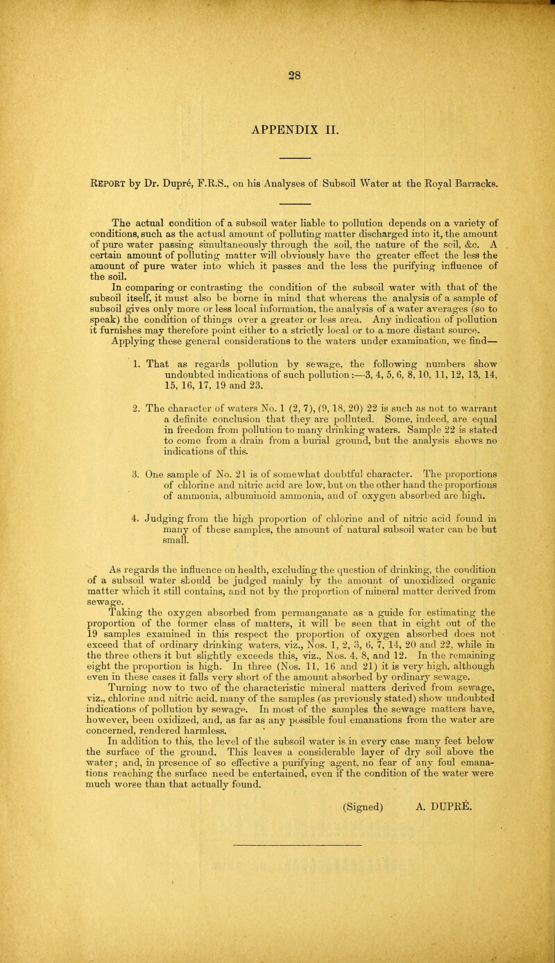 APPENDIX II. REPORT by Dr. Dupr6, F.R.S., on his Analyses of Subsoil Water at the Royal Barracks. The actual condition of a subsoil water liable to pollution depends on a variety of conditions, such as the actual amount of polluting matter discharged into it, the amount of pure water passing simultaneously through the soil, the nature of the soil, &c. A certain amount of polluting matter will obviously have the greater effect the less the amount of pure water into which it passes and the less the purifying influence of the soil. In comparing or contrasting the condition of the subsoil water with that of the subsoil itself, it must also be borne in mind that whereas the analysis of a sample of subsoil gives only more or less local information, the analysis of a water averages (so to speak) the condition of things over a greater or less area. Any indication of pollution it furnishes may therefore point either to a strictly local or to a more distant source. Applying these general considerations to the waters under examination, we find— 1. That as regards pollution by sewage, the following numbers show undoubted indications of such pollution:—3, 4, 5, 6, 8, 10, 11,12, 13, 14, 15, 16, 17, 19 and 23. 2. The character of waters No. 1 (2, 7), (9, 18, 20) 22 is such as not to warrant a definite conclusion that they are polluted. Some, indeed, are equal in freedom from pollution to many drinking waters. Sample 22 is stated to come from a drain from a burial ground, but the analysis shows no indications of this. 3. One sample of No. 21 is of somewhat doubtful character. The proportions of chlorine and nitric acid are low, but on the other hand the proportions of ammonia, albuminoid ammonia, and of oxygen absorbed are high. 4. Judging from the high proportion of chlorine and of nitric acid found in many of these samples, the amount of natural subsoil water can be but small. As regards the influence on health, excluding the question of drinking, the condition of a subsoil water should be judged mainly by the amount of unoxidized organic matter which it still contains, and not by the proportion of mineral matter derived from sewage. Taking the oxygen absorbed from permanganate as a guide for estimating the proportion of the former class of matters, it will be seen that in eight out of the 19 samples examined in this respect the proportion of oxygen absorbed does not exceed that of ordinary drinking waters, viz., Nos. 1, 2, 3, 6, 1, 14, 20 and 22, while in the three others it but slightly exceeds this, viz., Nos. 4, 8, and 12. In the remaining eight the proportion is high. In three (Nos. 11, 16 and 21) it is very high, although even in these cases it falls very short of the amount absorbed by ordinary sewage. Turning now to two of the characteristic mineral matters derived from sewage, viz., chlorine and nitric acid, many of the samples (as previously stated) show undoubted indications of pollution by sewage. In most of the samples the sewage matters have, however, been oxidized, and, as far as any possible foul emanations from the water are concerned, rendered harmless. In addition to this, the level of the subsoil water is in every case many feet below the surface of the ground. This leaves a considerable layer of dry soil above the water; and, in presence of so effective a purifying agent, no fear of any foul emana- tions reaching the surface need be entertained, even if the condition of the water were much worse than that actually found.