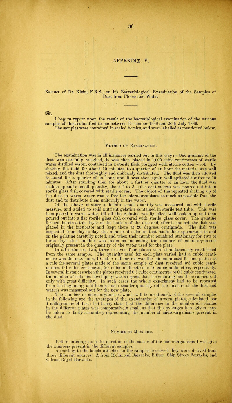 APPENDIX Y. REPORT of Dr. Klein, F.R.S., on his Bacteriological Examination of the Samples of Dust from Floors and Walls. Sir, I beg to report upon the result of the bacteriological examination of the various samples of dust submitted to me between December 1888 and 20th July 1889. The samples were contained in sealed bottles, and were labelled as mentioned below. Method of Examination. The examination was in all instances carried out in this way:—One gramme of the dust was carefully weighed, it was then placed in 1,000 cubic centimetres of sterile warm distilled water, contained in a sterile flask plugged with sterile cotton wool. By shaking the fluid for about 10 minutes to a quarter of an hour the material was well mixed, and the dust thoroughly and uniformly distributed. The fluid was then allowed to stand for a quarter of an hour, and it was then again well agitated for five to 10 minutes. After standing then for about a further quarter of an hour the fluid was shaken up and a small quantity, about 2 to 3 cubic centimetres, was poured out into a sterile glass dish covered with sterile cover. The object of the repeated shaking up of the dust in warm water was to free the micro-organisms as much as possible from the dust and to distribute them uniformly in the water. Of the above mixture a definite small quantity was measured out with sterile measure, and added to solid nutrient gelatine contained in sterile test tube. This was then placed in warm water, till all the gelatine was lignefied, well shaken up and then poured out into a flat sterile glass dish covered with sterile glass cover. The gelatine formed herein a thin layer at the bottom of the dish and, after it had set, the dish was placed in the incubator and kept there at 20 degrees centigrade. The dish was inspected from day to day. the number of colonies that made their appearance in and on the gelatine carefully noted, and when their number remained stationary for two or three days this number was taken as indicating the number of micro-organisms originally present in the quantity of the water used for the plate. In all instances, two, three or even four plates were simultaneously established from the same sample. The quantity used for each plate varied, half a cubic centi- metre was the maximum, 10 cubic millimetres was the minimum used for one plate ; as a rule the several plates made of the same sample of dust received 0*5 cubic centi- metres, 0*1 cubic centimetre, 20 cubic millimetres or 10 cubic millimetres, respectively. In several instances when the plates received 0-5 cubic centimetres or 0*1 cubic centimetre, the number of colonies developing was so great that the counting could be carried out only with great difficulty. In such cases the whole experiment had to be repeated from the beginning, and then a much smaller quantity (of the mixture of the dust and water) was measured out for the new plate. The number of micro-organisms, which will be mentioned, of the several samples in the following are the averages of the examination of several plates, calculated per 1 milligramme of dust; but I may state that the difference in the number of colonies in the different plates was comparatively small, so that the averages here given may be taken as fairly accurately representing the number of micro-organisms present in the dust. Number of Microbes. Before entering upon the question of the nature of the micro-organisms, I will give the numbers present in the different samples. According to the labels attached to the samples received, they were derived from three different sources: A from Richmond Barracks, B from Ship Street Barracks, and O from Royal Barracks.