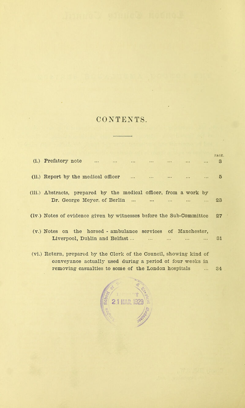 COIsTTENTS. PAGE. (i.) Prefatory note ... ... ... ... ... ... ... 3 (ii.) Report by tlie medical officer ... ... ... ... ... 5 (iii.) Abstra,cts, prepared by the medical officer, from a work by Dr. Georg-e Meyer, of Berlin ... ... ... ... ... 23 (iv.) Notes of evidence given by witnesses before the Sub-Committee 27 (v.) Notes on tbe horsed - ambulance services of Manchester, Liverpool, Dublin and Belfast... ... ... ... ... 31 (vi.) Return, prepared by the Clerk of the Council, showing- kind of conveyance actually used during- a period oi four weeks in removing- casualties to some of the London hospitals ... 34