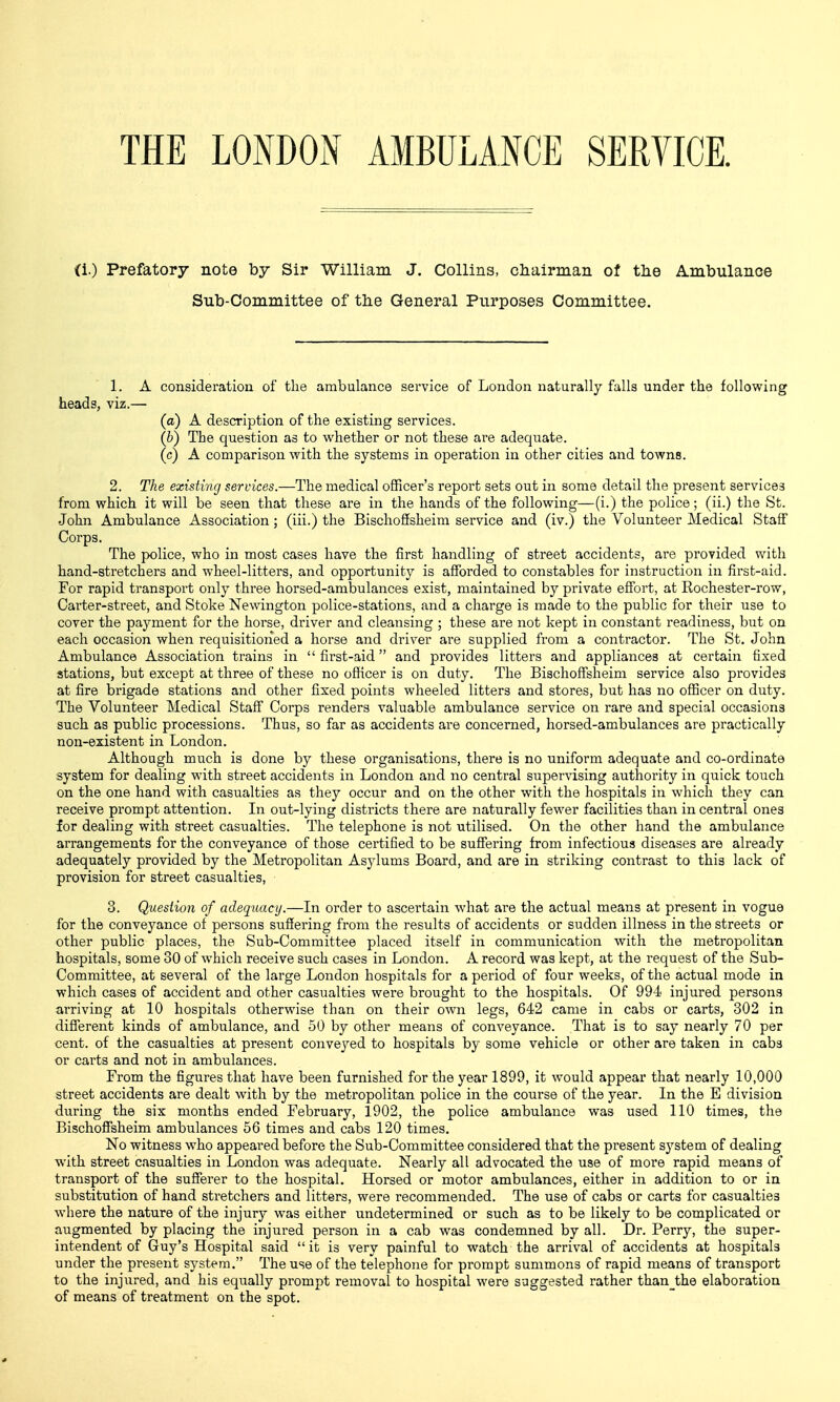 THE LONDON AMBULANCE SERVICE. (i.) Prefatory note by Sir William J. Collins, chairman of the Ambulance Sub-Committee of the General Purposes Committee. 1. A considei'ation of the ambulance service of London naturally falls under the following heads, viz.— (a) A description of the existing services. (b) The question as to whether or not these are adequate. (c) A comparison with the systems in operation in other cities and towns. 2. The existing services.—The medical officer's report sets out in some detail the present service3 from which it will be seen that these are in the hands of the following—(i.) the police; (ii.) the St. John Ambulance Association; (iii.) the Bischoffsheim service and (iv.) the Volunteer Medical Staff Corps. The police, who in most cases have the first handling of street accidents, are provided with hand-stretchers and wheel-litters, and opportunity is afforded to constables for instruction in first-aid. For rapid transport only thi'ee horsed-ambulances exist, maintained by private effort, at Rochester-row, Carter-street, and Stoke Newington police-stations, and a charge is made to the public for their use to cover the payment for the horse, driver and cleansing ; these are not kept in constant readiness, but on each occasion when requisitioned a horse and driver are supplied from a contractor. The St. John Ambulance Association trains in first-aid and provides litters and appliances at certain fixed stations, but except at three of these no officer is on duty. The Bischoffsheim service also provides at fire brigade stations and other fixed points wheeled litters and stores, but has no officer on duty. The Volunteer Medical Staff Corps renders valuable ambulance service on rare and special occasions such as public processions. Thus, so far as accidents are concerned, horsed-ambulances are practically non-existent in London. Although much is done by these organisations, there is no uniform adequate and co-ordinate system for dealing with street accidents in London and no central supervising authority in quick touch on the one hand with casualties as they occur and on the other with the hospitals in which they can receive prompt attention. In out-lying districts there are naturally fewer facilities than in central ones for dealing with street casualties. The telephone is not utilised. On the other hand the ambulance arrangements for the conveyance of those certified to be suffering from infectious diseases are already adequately provided by the Metropolitan Asylums Board, and are in striking contrast to this lack of provision for street casualties, 3. Question of adequacy.—In order to ascertain what are the actual means at present in vogue for the conveyance of persons suffering from the results of accidents or sudden illness in the streets or other public places, the Sub-Committee placed itself in communication with the metropolitan hospitals, some 30 of which receive such cases in London. A record was kept, at the request of the Sub- Committee, at several of the large London hospitals for a period of four weeks, of the actual mode in which cases of accident and other casualties were brought to the hospitals. Of 994 injured persona arriving at 10 hospitals otherwise than on their own legs, 642 came in cabs or carts, 302 in different kinds of ambulance, and 50 by other means of conveyance. That is to say nearly 70 per cent, of the casualties at present conveyed to hospitals by some vehicle or other are taken in cabs or carts and not in ambulances. From the figures that have been furnished for the year 1899, it would appear that nearly 10,000 street accidents are dealt with by the metropolitan police in the course of the year. In the E division du.ring the six months ended February, 1902, the police ambulance was used 110 times, the Bischoffsheim ambulances 66 times and cabs 120 times. No witness who appeai'ed before the Sub-Committee considered that the present system of dealing with street casualties in London was adequate. Nearly all advocated the use of more rapid means of transport of the sufferer to the hospital. Horsed or motor ambulances, either in addition to or in substitution of hand stretchers and litters, were recommended. The use of cabs or carts for casualties where the nature of the injurj^ was either undetermined or such as to be likely to be complicated or augmented by placing the injured person in a cab was condemned by all. Dr. Perry, the super- intendent of Guy's Hospital said it is very painful to watch the arrival of accidents at hospitals under the present system. The use of the telephone for prompt summons of rapid means of transport to the injured, and his equally pi'ompt removal to hospital were suggested rather than_the elaboration of means of treatment on the spot.