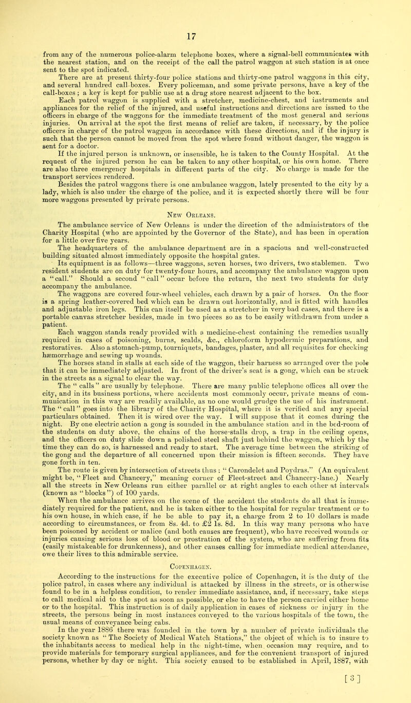 from any of the numerous police-alarm teleplione boxes, where a signal-bell communicates with the nearest station, and on the receipt of the call the patrol waggon at such station is at once sent to the spot indicated. There are at present thirty-four police stations and thirty-one patrol waggons in this city, and several hundred call boxes. Every policeman, and some private persons, have a key of the call-boxes ; a key is kept for public use at a drug store nearest adjacent to the box. Each patrol waggon is supplied with a stretcher, medicine-chest, and instruments and appliances for the relief of the injured, and useful instructions and directions are issued to the officers in charge of the waggons for the immediate treatment of the most general and serious injuries. On arrival at the spot the first means of relief are taken, if necessary, by the police officers in charge of the patrol waggon in accordance with these directions, and if the injury is such that the person cannot be moyed from the spot where found without danger, the waggon is sent for a doctor. If the injured person is unknown, or insensible, he is taken to the County Hospital. At the request of the injured jDcrson he can be taken to any other hospital, or his own home. There are also three emergency hospitals in different parts of the city. No charge is made for the transport services rendered. Besides the patrol waggons there is one ambulance waggon, lately presented to the city liy a lady, which is also under the charge of the police, and it is expected shortly there will be four more waggons presented by private persons. New Orleans. The ambulance service of New Orleans is under the direction of the administrators of the Charity Hospital (who are appointed by the Governor of the State), and has been in operation for a little over five years. The headquarters of the ambulance department are in a spacious and well-constracted building situated almost immediately opposite the hospital gates. ■ Its equipment is as follows—three waggons, seven horses, two drivers, two stablemen. Two resident students are on duty for twenty-four hours, and accompany the ambulance waggon upon a call. Should a second  call occur before the return, the next two students for duty accompany the ambulaiace. The waggons are covered four-wheel vehicles, each drawn by a pair of horses. On the floor is a spring leather-covei'cd bed which can be drawn out horizontally, and is fitted with handles and adjustable iron legs. This can itself be used as a stretcher in very bad cases, and there is a portable canvas stretcher besides, made in two pieces so as to be easily withdi'awn from under a patient. Each waggon stands ready provided with o medicine-chest containing the remedies usually required in cases of poisoning, burns, scalds, &c., chloroform hypodei'mic preparations, and restoratives. Also a stomach-pump, tourniquets, bandages, plaster, and all requisites for checking hemorrhage and sewing up woands. The horses stand in stalls at each side of the waggon, their harness so arranged over the pole that it can be immediately adjusted. In front of the driver's seat is a gong, which can be struck in the streets as a signal to clear the way. The  calls  are ustially by telephone. There are many public telephone oflices all over the city, and in its business portions, where accidents most commonly occur, private means of com- munication in this way are readily available, as no one would grudge the use of his instrument. The call goes into the library of the Charity Hospital, where it is verified and any special particulars obtained. Then it is wired over the way. I will suppose that it comes during the night. By one electric action a gong is sounded in the ambulance station and in the bed-room of the students on duty above, the chains of the horse-stalls drop, a trap in the ceiling opens, and the officers on duty slide down a polished steel shaft just behind the waggon, which by the time they can do so, is harnessed and ready to start. The average time between the striking of the gong and the departure of all concerned upon their mission is fifteen seconds. They have gone forth in ten. The route is given by intersection of streets thus ;  Carondelet and Poydras. (An equivalent might be,  Fleet and Chancery, meaning corner of Fleet-street and Chancery-lane.) Nearly all the streets in New Orleans run either parallel or at right angles to each other at intervals (known as blocks) of 100 yards. When the ambulance arrives on the scene of the accident the students do all that is imme- diately required for the patient, and he is taken either to the hospital for regular treatment or to his own house, in which case, if he be able to pay it, a chai'ge from 2 to 10 dollars is made according to circumstances, or from 8s. 4d. to £2 Is. Sd. In this way many persons who have been poisoned by accident or malice (and both causes are freqtient), who have received wounds or injuries causing serious loss of blood or prostration of the system, who are suffei'ing from fits (easily mistakeable for drunkenness), and other causes calling for immediate medical attendance, owe their lives to this admirable service. COPEXHAGEX. According to the instructions for the executive police of Copenhagen, it is the duty of the police patrol, in cases where any individual is attacked by illness in the streets, or is otherwise found to be in a helpless condition, to render immediate assistance, and, if necessary, take steps to call medical aid to the spot as soon as possible, or else to have the person carried either home or to the liospital. This instruction is of daily application in cases of sickness or injury in the streets, the persons being in most instances conveyed to the various hospitals of the town, the usual means of conveyance Taeing cabs. In the year 1886 there was founded iit the town by a number of private individuals the society known as  The Society of Medical Watch Stations, the object of which is to insure to the inhabitants access to medical help in tht^ night-time, when. occasion may require, and to provide materials for temporary surgical appliances, and for the convenient transport of injured persons, Avhether by day or night. This society caused to be established in April, 1887, with [3]