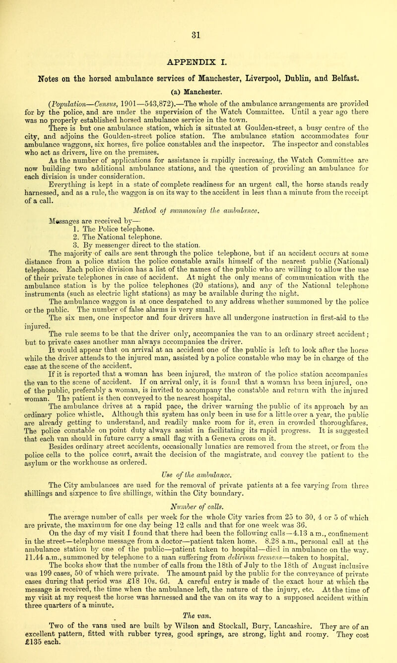 APPENDIX I. Notes on tlie horsed ambulance services of Manchester, Liverpool, Dublin, and Belfast. (a) Manchester. (Population—Census, 1901—5-l'3,872).—The whole of the ambulance arrangements are provided for by the police, and are under the supervision of the Watch Committee. Until a year ago there was no properly established horsed ambulance service in the town. There is but one ambulance station, which is situated at Goulden-street, a busy centre of the city, and adjoins the Goulden-street police station. The ambulance station accommodates four ambulance waggons, six hoi'ses, five police constables and the inspector. The inspector and constables who act as drivers, live on the premises. As the number of applications for assistance is rapidly increasing, the Watch Committee are now building two additional ambulance stations, and the question of providhig an ambulance for each division is under consideration. Everything is kept in a state of complete readiness for an ui'gent call, the horse stands ready harnessed, and as a rule, the waggon is on its way to the accident in less than a minute from the receipt of a call. Method of suimnonhvj the ambulance. Messages are received by— 1. The Police telephone. 2. The National telephone. 3. By messenger direct to the station. The majority of calls are sent through the police telephone, but if an accident occurs at some distance from a police station the police constable avails himself of the nearest public (National) telephone. Each police division has a list of the names of the public who are willing to allow the use of their private telephones in case of accident. At night the only means of communication with the ambulance station is by the police telephones (20 stations), and any of tlie National telephone instruments (such as electric light stations) as may be available during the night. The ambulance waggon is at once despatched to any address whether summoned by the police or the public. The number of false alarms is very small. The six men, one inspector and four drivers have all undergone instruction in first-aid to the injured. The rule seems to be that the driver only, accompanies the van to an ordinary street accident; but to private cases another man always accompanies the driver. It would appear that on arrival at an accident one of the public is left to look after the horse while the driver attends to the injured man, assisted by a police constable who may be in charge of the case at the scene of the accident. If it is reported that a woman has been injured, the matron of the police station accompanies the van to the scene of accident. If on arrival only, it is found that a woman has been injured, one of the public, preferably a woman, is invited to accompany the constable and return with the injured woman. The patient is then conveyed to the nearest hospital. The ambulance drives at a rapid pace, the driver warning the public of its approach by an ordinary police whistle. Although this system has only been in use for a little over a year, the public are already getting to understand, and readily make room for it, even in crowded thoroughfares. The police constable on point duty always assist in facilitating its rapid progress. It is suggested that each van should in future carry a small flag with a Geneva cross on it. Besides ordinary street accidents, occasionally lunatics are removed from the street, or from the police cells to the police court, await the decision of the magistrate, and convey the patient to the asylum or the workhouse as ordered. Use of the ambulance. The City ambulances are used for the removal of private patients at a fee varying from three shillings and sixpence to five shillings, within the City boundary. Number of calls. The average number of calls per week for the whole City varies from 25 to 30, 4 or 5 of which are private, the maximum for one day being 12 calls and that for one week was 36. On the day of my visit I found that there had been the following calls—4.13 am., confinement in the street—telephone message from a doctor—patient taken home. 8.28 a.m., personal call at the ambulance station b_v one of the public—patient taken to hospital—died in ambulance on the wav. 11.44 a.m., summoned by telephone to a man sufifering from delirium tremens—taken to hospital. The books show that the number of calls from the 18th of July to the 18th of August inclusive was 199 cases, 50 of which were private. The amount paid by the public for the conveyance of private cases during that period was £18 10s. 6d. A careful entry is made of the exact hour at which the message is received, the time when the ambulance left, the nature of the injury, etc. At the time of ray visit at my request the horse was harnessed and the van on its way to a supposed accident within three quarters of a minute. The van. Two of the vans used are built by Wilson and Stockall, Bury, Lancashire. They are of an excellent pattern, fitted with rubber tyres, good springs, are strong, light and roomy. They cost £135 each.