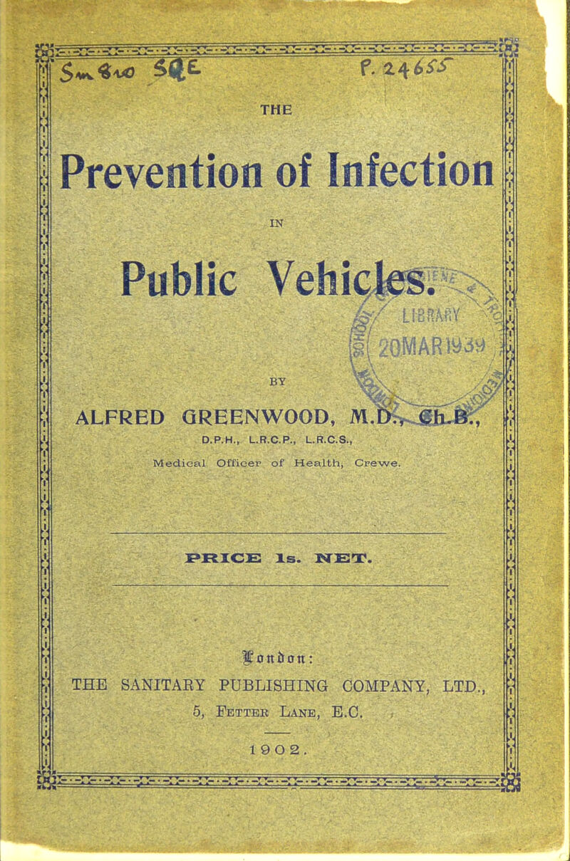 THE Prevention of Infection IN Public Vehick^i 0/ ALFRED GREENWOOD, M.D., Gh. D.P.H., L.R.C.P., L.R.C.S., Medieal Officer of Health, Cpewe. PRICS Xs. NET. THE SANITAEY PUBLISHING COMPANY, LTD., 5, Fetter Lane, E.G.