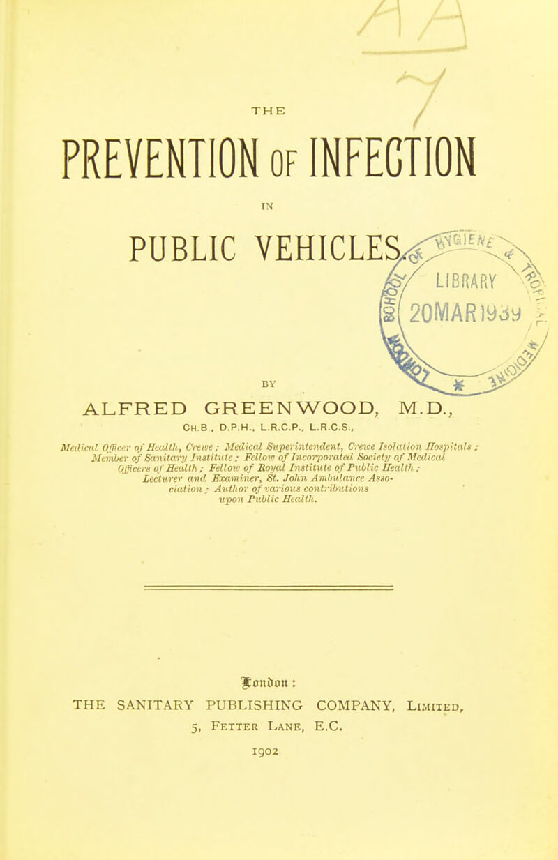 PREVENTION of INFECTION IN PUBLIC VEHICLES4:^0 BY ALFRED GREENWOOD, M.D., Ch.B., D.P.H., L.R.C.P., L.R.C.S.. Medical Officer of Health, Crewe; Medical Superintendent, Crewe Isolation Hospitals; Member of Sanitary Institute; Fellow of Incorporated Society of Medical Officers of Eeidth; Fellow of Royal Institute of Public Health ; Lecturer and Examiner, St. John AndnUance Asso- ciation; Author of rariovs contributions upon Public Health. $nniJon: THE SANITARY PUBLISHING COMPANY, Limited, 5, Fetter Lane, E.C. 1902