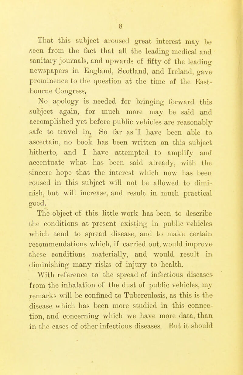 Tliat this suLjecfc aroused great interest may h& seen from the fact that all the leading medical and sanitary journals, and upwards of fifty of the leading newspapers in England, Scotland, and Ii-eland, gave prominence to the question at the time of the East- bourne Congress, No apology is needed for bringing forward this subject again, for much more may be said and accomplished yet before public vehicles are reasonably safe to travel in. So far as I have been able to ascertain, no book has been Avritten on this subject liitherto, and I have attempted to amplify and accentuate Avhat has been said already. Avith the sincere hope that the interest which now has been roused in this subject will not be allowed to dimi- nish, but will increase, and result in much practical good. The object of this little work has been to describe the conditions at present existing in public vehicles which tend to spread disease, and to make certain recommendations which, if carried out, would improve these conditions materially, and would result in diminishing many risks of injury to health. With reference to the spread of infectious diseases- from the inhalation of the dust of public vehicles, my remarks will be confined to Tuberculosis, as this is the disease which has been more studied in this connec- tion, and concerning which we have more data, than in the cases of other infectious diseases. But it should