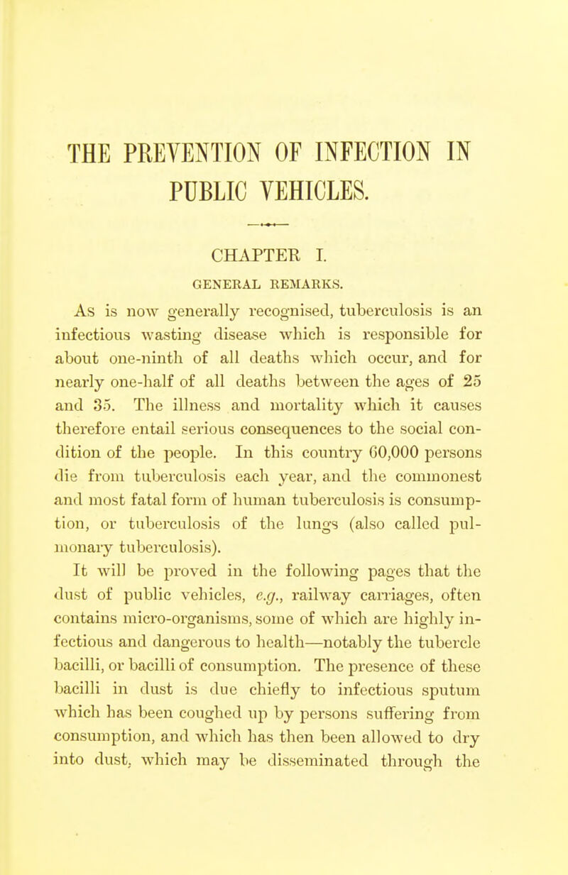 THE PREVENTION OF INFECTION IN PUBLIC VEHICLES. CHAPTER I. GENERAL EEMARKS, As is now generally recognised, tuberculosis is an infectious wasting disease which is responsible for about one-ninth of all deaths which occur, and for nearly one-half of all deaths between the ages of 25 and 35. The illness and mortality which it causes therefore entail serious consequences to the social con- dition of the people. In this country 60,000 persons die from tuberculosis each year, and the commonest and most fatal form of human tuberculosis is consump- tion, or tubei'culosis of the lungs (also called pul- monary tuberculosis). It will be proved in the following pages that the dust of public vehicles, e.g., railway caniages, often contains micro-organisms, some of which are highly in- fectious and dangerous to health—notably the tubercle bacilli, or bacilli of consumption. The presence of these bacilli in dust is due chiefly to infectious sputum which has been coughed up by persons suffering from consumption, and which has then been allowed to dry into dust, which may be disseminated through the