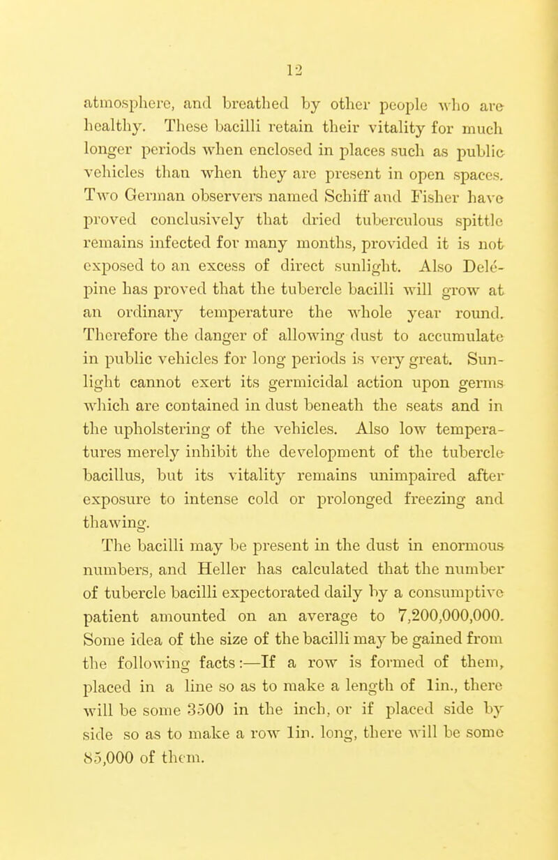 atmosphere, and breathed by other people who are healthy. These bacilli retain their vitality for much longer periods when enclosed in places such as public vehicles than when they are present in open spaces. Tavo German observers named Schiff and Fisher have proved conclusively that dried tuberculous spittle remains infected for many months, provided it is not exiDosed to an excess of direct sunlight. Also Dele- pine has proved that the tubercle bacilli Avill grow at an ordinar}^ temperature the whole year round. Therefore the danger of allowing dust to accumulate in public vehicles for long periods is very great. Sun- light cannot exert its germicidal action upon germs which are contained in dust beneath the seats and in the upholstering of the vehicles. Also low tempera- tures merely inhibit the development of the tubercle bacillus, but its vitality remains unimpaired after exposure to intense cold or prolonged freezing and thawing. The bacilli may be present in the dust in enormous numbers, and Heller has calculated that the number of tubercle bacilli expectorated daily by a consumptive patient amounted on an average to 7,200,000,000. Some idea of the size of the bacilli may be gained from the following facts:—If a row is formed of them, placed in a line so as to make a length of lin., there will be some 3500 in the inch, or if placed side by side so as to make a row lin. long, there will be some 85,000 of them.