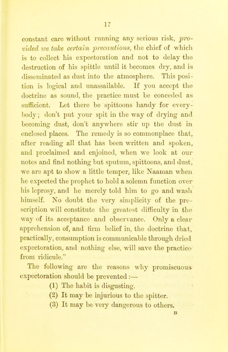 constant care without running any serious risk, pro- vided ive take certain x>^'ecautions, the chief of Avhich is to collect his expectoration and not to delay the destruction of his spittle until it becomes dry, and is disseminated as dust into the atmosphere. This posi- tion is logical and unassailable. If you accept the doctrine as sound, the practice must be conceded as sufficient. Let there be spittoons handy for every- body ; don't put your spit in the way of drying and becoming dust, don't anywhere stir up the dust in enclosed places. The remedy is so commonplace that, after reading all that has been written and sj)oken, and proclaimed and enjoined, when we look at our notes and find nothing but sputum, spittoons, and dust, we ai'e apt to show a little temper, like Naaman when he expected the prophet to hold a solemn function over his leprosy, and he merely told him to go and wash himself. No doubt the very simplicity of the pre- scription will constitute the greatest difficulty in the way of its acceptance and observance. Only a clear apprehension of, and firm belief in, the doctrine that, practicall}', consumption is communicable through dried expectoration, and nothing else, will save the practice from ridicide. The following are the reasons why promiscuous expectoration should be prevented:— (1) The habit is disgusting. (2) It may be injurious to the spitter. (3) It may be very dangerous to others. B