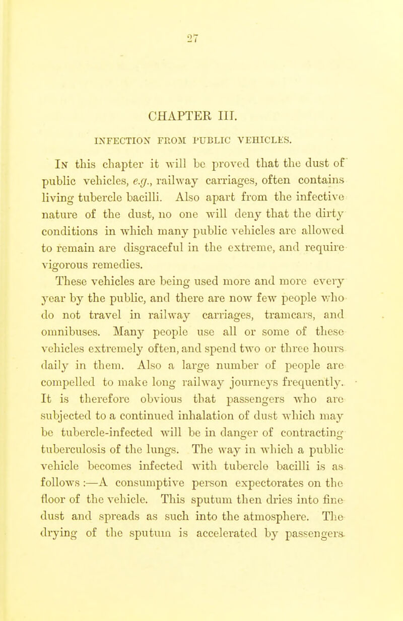 CHAPTER III. IXFECTION FROM PUBLIC VEHICLES. In this chapter it -will be proved that the dust of public vehicles, e.g., railway carriages, often contains living tubercle bacilli. Also apart from the infective nature of the dust, no one will deny that the dirty conditions in which many public vehicles arc allowed to remain are disgraceful in the extreme, and require vigorous remedies. These vehicles are being used more and more every year by the public, and there are now few people who do not travel in railway carriages, tramcars, and omnibuses. Manj' people use all or some of these vehicles extremely often, and spend two or three hours daily in them. Also a large number of people are compelled to make long railway journeys frequently. It is therefore obvious that passengers who are subjected to a continued inhalation of dust which may be tubercle-infected will be in danoer of contractino- tuberculosis of the lungs. The way in Avhich a public- vehicle becomes infected Avith tubercle bacilli is as follows :—A consumptive person expectorates on the floor of the vehicle. This sputum then dries into fine dust and spreads as such into the atmosphere. The drying of the sputum is accelerated by passengers.