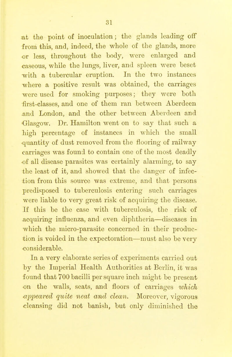 At the point of inoculation; the glands leading off from this, and, indeed, the whole of the glands, more •or less, throughout the body, were enlarged and caseous, while the lungs, liver, and spleen were beset Tvith a tubercular eruption. In the two instances where a positive result was obtained, the carriages were used for smoking purposes; they were both -first-classes, and one of them ran between Aberdeen •and London, and the other between Aberdeen and ■Glasgow. Dr. Hamilton went on to say that such a high percentage of instances in which the small ■quantity of dust removed from the flooring of railway carriages was found to contain one of the most deadly •of all disease parasites was certainly alarming, to say -the least of it, and showed that the danger of infec- tion from this source was extreme, and that persons predisposed to tuberculosis entering such carriages were liable to very great risk of acquiring the disease. If this be the case with tuberculosis, the risk of ^.cquiring influenza, and even diphtheiia—diseases in Avhich the micro-parasite concerned in their produc- tion is voided in the expectoration—must also be very •considerable. In a very elaborate series of experiments carried out by the Imperial Health Authorities at Berlin, it was found that 700 bacilli per square inch might be present •on the walls, seats, and floors of carriages ivhich <ippearecl quite neat and clean. Moreover, vigorous cleansing did not banish, but only diminished the