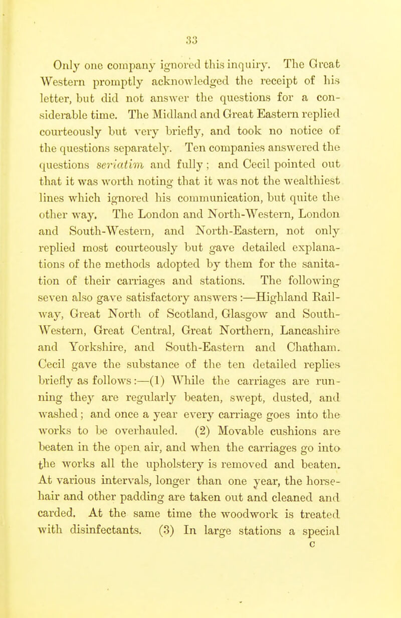 Only one company ignored this inquiry. The Great Western promptly acknowledged the receipt of his letter, but did not answer the questions for a con- siderable time. The Midland and Great Eastern replied courteously but very briefly, and took no notice of the questions separately. Ten companies answered the questions seriatim and fully; and Cecil pointed out that it was worth noting that it was not the wealthiest lines which ignored his communication, but quite the other way. The London and North-Western, London and South-Western, and North-Eastern, not only replied most courteously but gave detailed explana- tions of the methods adopted by them for the sanita- tion of their carriages and stations. The following- seven also gave satisfactory answers :—Highland Rail- way, Great North of Scotland, Glasgow and South- western, Great Central, Great Northern, Lancashire and Yorkshire, and South-Eastern and Chatham. Cecil gave the substance of the ten detailed replies briefly as follows:—(1) While the carriages are run- ning they are regularly beaten, swept, dusted, and washed; and once a year every carriage goes into the Avorks to be overhauled. (2) Movable cushions are beaten in the open air, and when the carriages go into the works all the upholstery is removed and beaten. At various intervals, longer than one year, the horse- hair and other padding are taken out and cleaned and carded. At the same time the woodwork is treated with disinfectants. (3) In large stations a special c