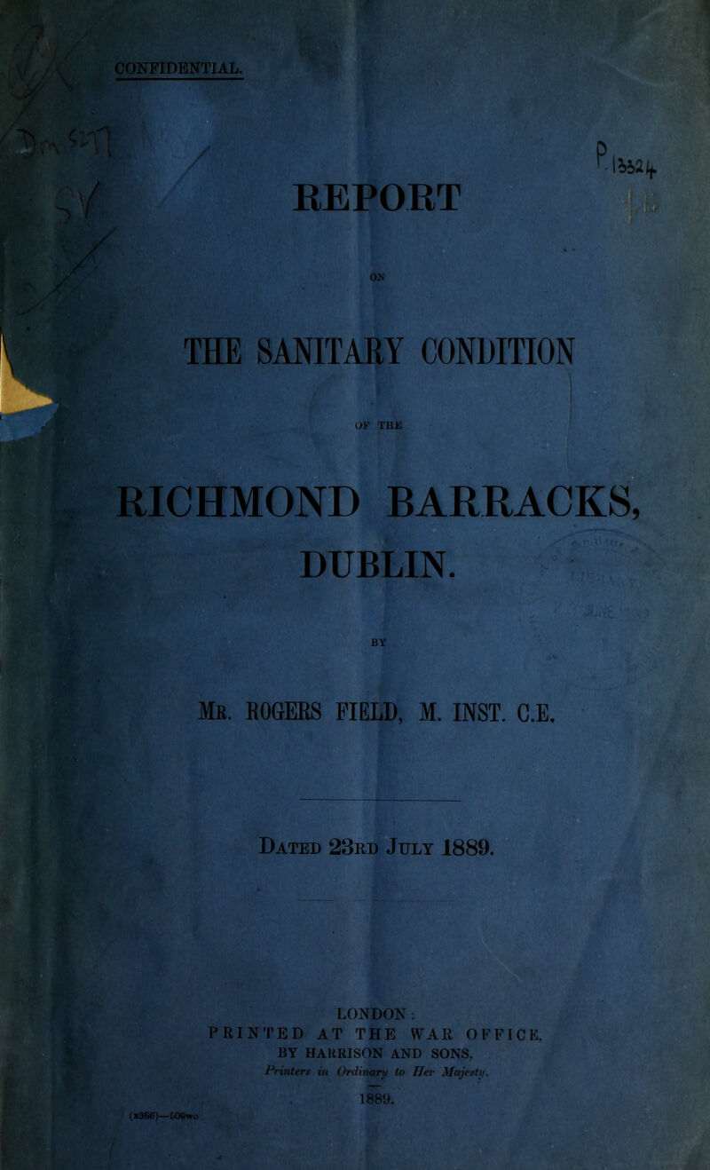 REPORT ON THE SANITARY CONDITION OF THE RICHMOND BARRACKS, ir ■■ dublin. CT BY Mr. ROGERS FIELD, M. INST. C.E. Dated 23rd July 1889. LONDON: PRINTED AT THE WAE OFFICE, BY HARRISON AND SONS. Printers in Ordinary to Her Majesty. 1889.