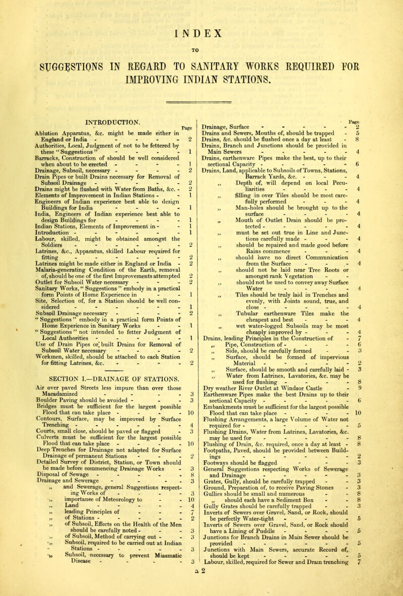 INDEX TO SUGGESTIONS IN REGARD TO SANITARY WORKS REQUIRED FOR IMPROVING INDIAN STATIONS. INTRODUCTION. Page Ablution Apparatus, &c. might be made either in England or India - - - - 2 Authorities, Local, Judgment of not to be fettered by these Suggestions - - - - 1 Barracks, Construction of should be well considered when about to be erected - - - 1 Drainage, Subsoil, necessary - - - - 2 Drain Pipes or built Drains necessary for Removal of Subsoil Drainage - - - - - 2 Drains might be flushed with Water from Baths, &c. - 2 Elements of Improvement in Indian Stations - - 1 Engineers of Indian experience best able to design Buildings for India - - - 1 India, Engineers of Indian experience best able to design Buildings for - - - 1 Indian Stations, Elements of Improvement in - 1 Introduction - - - - - - 1 Labour, skilled, might be obtained amongst the Soldiers - - - - - 2 Latrines, &c, Apparatus, skilled Labour required for fitting - - - - - - 2 Latrines might be made either in England or India - 2 Malaria-generating Condition of the Earth, removal of, should be one of the first Improvements attempted 2 Outlet for Subsoil Water necessary - - 2 Sanitary Works,  Suggestions  embody in a practical form Points of Home Experience in - - 1 Site, Selection of, for a Station should be well con- sidered - - - - 1 Subsoil Drainage necessary - - - - 2  Suggestions  embody in a practical form Points of Home Experience in Sanitary Works - - 1  Suggestions  not intended to fetter J udgment of Local Authorities - - - - 1 Use of Drain Pipes or.'built Drains for Removal of Subsoil Water necessary - - - 2 Workmen, skilled, should be attached to each Station for fitting Latrines, &c. - - - - 2 SECTION I.—DRAINAGE OF STATIONS. Air over paved Streets less impure than over those Macadamized - - 3 Boulder Paving should be avoided - 3 Bridges must be sufficient for the largest possible Flood that can take place - - - - 10 Contours, Surface, may be improved by Surface Trenching - - - - - - 4 Courts, small close, should be paved or nagged - 3 Culverts must be sufficient for the largest possible Flood that can take place - - - - 10 Deep Trenches for Drainage not adapted for Surface Drainage of permanent Stations - - - 2 Detailed Survey of District, Station, or Town should be made before commencing Drainage Works - 3 Disposal of Sewage - - - . - 8 Drainage and Sewerage - - - - 3 „ and Sewerage, general Suggestions respect- ing Works of 3 „ importance of Meteorology to - - 10 ,, Land - - - - 4 „ leading Principles of - - *J „ of Stations - - - - - 2 „ of Subsoil, Effects on the Health of the Men should be carefully noted - - - 3 „ of Subsoil, Method of carrying out - 3 ■„ Subsoil, required to be carried out at Indian Stations - - - _ - 3 „ Subsoil, necessary to prevent Miasmatic Disease - - - - 3 Page Drainage, Surface - - - - 2 Drains and Sewers, Mouths of, should be trapped - 5 Drains, &c. should be flushed once a day at least - 8 Drains, Branch and Junctions should be provided in Main Sewers - - - - - 4 Drains, earthenware Pipes make the best, up to their sectional Capacity - - - - - f> Drains, Land, applicable to Subsoils of Towns, Stations, Barrack Yards, &c. - - - 4 „ Depth of, will depend on local Pecu- liarities - - - 4 „ filling in over Tiles should be most care- fully performed - - - 4 „ Man-holes should be brought up to the surface - - - - 4 „ Mouth of Outlet Drain should be pro- tected - - - - 4 ,, must be set out true in Line and Junc- tions carefully made - - - 4 „ should be repaired and made good before Rains commence - - - 4 „ should have no direct Communication from the Surface - - - 4 „ should not be laid near Tree Roots or amongst rank V egetation ,, should not be used to convey away Surface Water - - - 4 „ Tiles should be truly laid in Trenches and evenly, with Joints sound, true, and close - - - - - 4 „ Tubular earthenware Tiles make the cheapest and best - - 4 „ wet water-logged Subsoils may be most cheaply improved by - - - 4 Drains, leading Principles in the Construction of - 7 „ Pipe, Construction of - - - - 6 „ Side, should be carefully formed - - 3 „ Surface, should be formed of impervious Material - - - - 2 ,, Surface, should be smooth and carefully laid - 3 „ Water from Latrines, Lavatories, &c. may be used for flushing - - - 8 Dry weather River Outlet at Windsor Castle - 9 Earthenware Pipes make the best Drains up to their sectional Capacity - - - - - 6 Embankments must be sufficient for the largest possible Flood that can take place - - - - 10 Flushing Arrangements, a large Volume of Water not required for - - - - - - 5 Flushing Drains, Water from Latrines, Lavatories, &c. may be used for - - - - - 8 Flushing of Drain, &c. required, once a day at least - 8 Footpaths, Paved, should be provided between Build- ings - - - - - 2 Footways should be flagged - 3 General Suggestions respecting Works of Sewerage and Drainage - - - - 3 Grates, Gully, should be carefully trapped - 3 Ground, Preparation of, to receive Paving Stones - 3 Gullies should be small and numerous - - 8 „ should each have a Sediment Box - - 8 Gully Grates should be carefully trapped - 3 Inverts of Sewers over Gravel, Sand, or Rock, should be perfectly Water-tight - - - 5 Inverts of Sewers over Gravel, Sand, or Rock should have a Lining of Puddle - - - - 5 Junctions for Branch Drains in Main Sewer should be provided - - - - - 5 Junctions with Main Sewers, accurate Record of, should be kept - - - - - 5 Labour, skilled, required for Sewer and Dram trenching 7