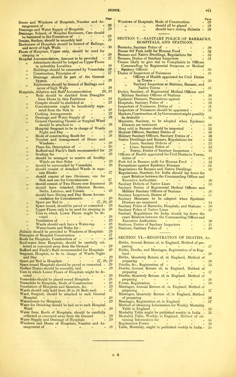 Doors and Windows of Hospitals, Number and Ar- rangement of - - Drainage and Water Supply of Hospitals Drainage, Subsoil, of Hospital Enclosure, Care should be bestowed in the Formation of - Drains, Surface, should be smoothly laid - Enclosures of Hospitals should be formed of Railings, and never of high Walls - Floors of Hospitals, Upper only, should be used for sleeping in - Hospital Accommodation, Amount to be provided „ Attendants should be lodged on Upper Floors in unhealthy Localities - „ Buildings should be connected by Verandahs „ Construction, Principles of - ,. Drainage should be part of the General System - „ Enclosures should be formed of Railings and never of high Walls - - - Hospitals, Ablution and Bath* Accommodation 28, „ Beds should be shielded from Draughts from Doors by thin Partitions „ Cesspits should be abolished at - „ Convalescents might be beneficially sepa- rated from the Sick in - ,, Cooking Arrangements - „ Drainage and Water Supply of - „ General Operating Theatre or Surgical Ward should be attached to - „ Hospital Sergeant to be in charge of Wards Night and Day - - - - „ Mode of constructing Roofs for „ Number and Arrangement of Doors and Windows - ,, Plans for, Description of - „ RufFord and Finch's Bath recommended for „ Scullery for - „ should be arranged to receive all healthy Winds on their Sides - „ should be surrounded by Verandahs „ should consist of detached Wards in sepa- rate Blocks - „ should consist of two Divisions, one for Sick and one for Convalescents - „ should consist of Two Floors over Basement „ should have detached Ablution Rooms, Baths, Latrines, and Urinals should have Dining and Day Room Accom- modation for Convalescents „ Space per Bed in - - - 27, 28. „ Space round, should be paved or cemented - „ Upper Floors only to be used for sleeping in „ Uses to which Lower Floors might be de- voted - - -• „ Ventilation of „ Wards should each have a Water-tap „ Waterclosets and Sinks for - - - Jhilmils should be provided to Windows of Hospitals Principles of Hospital Construction - - - Roofs for Hospitals, Construction of - Roof-water from Hospitals, should be carefully col- lected or conveyed away from the Ground - RufFord and Finch's Bath recommended for Hospitals Sergeant, Hospital, to be in charge of Wards Night and Day ------ Page 28 29 29 29 30 28 27 28 29 27 29 30 29 28 29 28 29 29 29 28 28 28 29 29 29 28 27 27 28 29 28 29 29 28 28 29 28 29 29 27 28 29 29 29 Windows of Hospitals, Mode of Construction „ „ should all be glazed - „ ,, should have sliding Jhilmils P»',-e 29 29 29 Space per Bed in Hospitals - 27,28,29 Space round Hospitals should be paved or cemented - 29 Surface Drains should be smoothly laid - - 29 Uses to which Lower Floors of Hospitals might be de- voted 28 Verandahs should be placed round Hospitals - - 28 Verandahs to Hospitals, Mode of Construction - 28 Ventilation of Hospitals and Quarters, &c. - - 29 Wards should only hold from 20 to 24 Beds each - 27 Ward, Surgical, should be attached to each General Hospital - - - - - - 28 Waterclosets for Hospitals - - - - 29 Water for Drinking should be laid on to each Hospital Ward 28 Water from Roofs of Hospitals, should be carefully collected or conveyed away from the Ground - 29 Water Supply and Drainage of Hospitals - - 29 Windows and Doors of Hospitals, Number and Ar- rangement of - - - - - 28 SECTION V.—SANITARY POLICE OF BARRACKS, HOSPITALS, AND STATIONS. Barracks, Sanitary Police of - - - - 30 Bazaar fed Pork unfit for Human Food - - 32 Bazaars and Native Dwellings, Regulations for - 32 Bazaars, Duties of Sanitary Inspectors - - 31 Causes likely to give rise to Complaints to Officers Commanding by Regimental Surgeons or Medical Sanitary Officers - - - - - 30 Duties of Inspectors of Nuisances - - - 31 ,, Officers of Health appointed for Civil Duties in Towns ----- 33 ,, Sanitary Inspectors at Stations, Bazaars, and Native Towns - - - - 31 Duties, Sanitary, of Regimental Medical Officers and Military Sanitary Officers of Stations - - 30 Epidemic Diseases, Precautions against - - 34 Hospitals, Sanitary Police of - - - - 30 Inspectors of Nuisances, Duties of - - - 31 Inspectors of Nuisances should be appointed - - 31 Markets, Construction of, by Government might possibly be desirable - - - - - - 32 Measures, Sanitary, to be adopted when Epidemic Diseases are imminent - - - - 34 Meat sold in Bazaars should be inspected - - 32 Medical Officers, Sanitary Duties of - - - 30 Military Sanitary Officers, Sanitary Duties of - - 30 Native Dwellings and Bazaars, Regulations for - 32 „ Lines, Sanitary Defects of - - - 33 „ Lines, Sanitary Police of 33 „ Towns, Duties of Sanitary Inspectors - - 31 Officers of Health appointed for Civil Duties in Towns, duties of - - - - - - 33 Pork fed in Bazaars unfit for Human Food - - 32 Precautions against Epidemic Diseases - - 34 Regulations for Bazaars and Native Dwellings - 32 Regulations, Sanitary, for India shoidd lay down the exact Relation between the Commanding Officer and Executive Authorities - - - - 30 Sanitary Defects of Native Lines - - - 33 Sanitary Duties of Regimental Medical Officers and Military Sanitary Officers of Stations - - 30 Sanitary Inspectors, Duties of - - - 31 Sanitary Measures to be adopted when Epidemic Diseases are imminent - - - - 34 Sanitary Police of Barracks, Hospitals, and Stations - 30 Sanitary Police of Native Lines ... 3;-j Sanitary Regulations for India should lay down the exact Relation between the Commanding Officer and Executive Authorities - - - - 30 Stations, Duties of Sanitary Inspectors - - 31 Stations, Sanitary Police of - - - - 30 SECTION VI.—REGISTRATION OF DEATHS, &c. Births, Annual Return of, in England, Method of pre- paring - - - - - - 37 Births, Deaths, and Marriages, Registration of in Eng- land- - - - - - - 36 Births, Quarterly Return of, in England, Method of preparing - - - - - - 36 Deaths, &c, Registration of - - - - 35 Deaths, Annual Return of, in England, Method of preparing - - - - - - 37 Deaths, Quarterly Return of, in England, Method of preparing - - - - - - 36 Forms, Registration - - - - - 38 Marriages, Annual Return of, in England, Method of preparing - - - - - • 37 Marriages, Quarterly Return of, in England, Method of preparing - - - - - 36 Marriages, Registration of, in England - - 37 Method of obtaining Information for Weekly Mortality Table in England - - - - - 35 Mortality Table might be published weekly in India - 35 Mortality Table, Weekly, in England, Method of ob- taining Information for - - - - 35 Registration Forms - - - - - 38 Table, Mortality, might be published weekly in India - 35