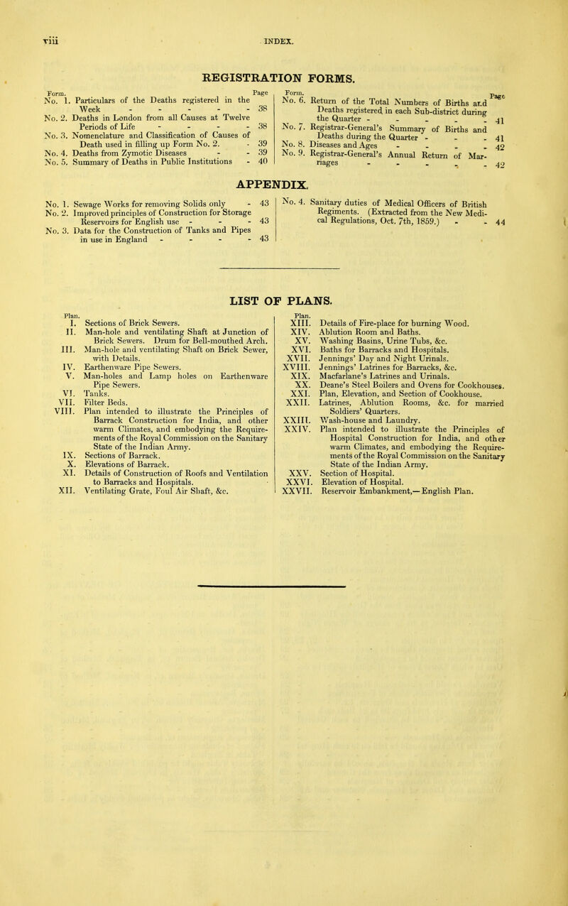 REGISTRATION FORMS. Form. , . Page No. 1. Particulars of the Deaths registered in the Week 38 No. 2. Deaths in London from all Causes at Twelve Periods of Life - - - - 38 No. 3. Nomenclature and Classification of Causes of Death used in filling up Form No. 2. - 39 Mo. 4. Deaths from Zymotic Diseases - - 39 No. 5. Summary of Deaths in Public Institutions - 40 Form. No. 6. No. 7. No. 8. No. 9. Page Return of the Total Numbers of Births ar.d Deaths registered in each Sub-district during the Quarter - - _ . - 41 Registrar-General's Summary of Births and Deaths during the Quarter - - - 41 Diseases and Ages - - _ - 42 Registrar-General's Annual Return of Mar- riages - - . - 42 No No APPENDIX, Sewage Works for removing Solids only Improved principles of Construction for Storage Reservoirs for English use - No. 3. Data for the Construction of Tanks and Pipes in use in England - 43 43 43 No. 4. Sanitary duties of Medical Officers of British Regiments. (Extracted from the New Medi- cal Regulations, Oct. 7th, 1859.) - - 44 LIST OP Plan. I. Sections of Brick Sewers. II. Man-hole and ventilating Shaft at Junction of Brick Sewers. Drum for Bell-mouthed Arch. III. Man-hole and ventilating Shaft on Brick Sewer, with Details. IV. Earthenware Pipe Sewers. V. Man-holes and Lamp holes on Earthenware Pipe Sewers. VI. Tanks. VII. Filter Beds. VIII. Plan intended to illustrate the Principles of Barrack Construction for India, and other warm Climates, and embodying the Require- ments of the Royal Commission on the Sanitary State of the Indian Army. IX. Sections of Barrack. X. Elevations of Barrack. XI. Details of Construction of Roofs and Ventilation to Barracks and Hospitals. XII. Ventilating Grate, Foul Air Shaft, &c. PLANS. Plan. XIII. Details of Fire-place for burning Wood. XIV. Ablution Room and Baths. XV. Washing Basins, Urine Tubs, &c. XVI. Baths for Barracks and Hospitals. XVII. Jennings' Day and Night Urinals. XVIII. Jennings' Latrines for Barracks, &c. XIX. Macfarlane's Latrines and Urinals. XX. Deane's Steel Boilers and Ovens for Cookhouses. XXI. Plan, Elevation, and Section of Cookhouse. XXII. Latrines, Ablution Rooms, &c. for married Soldiers' Quarters. XXIII. Wash-house and Laundry. XXIV. Plan intended to illustrate the Principles of Hospital Construction for India, and other warm Climates, and embodying the Require- ments of the Royal Commission on the Sanitary- State of the Indian Army. XXV. Section of Hospital. XXVI. Elevation of Hospital. XXVII. Reservoir Embankment,—English Plan.