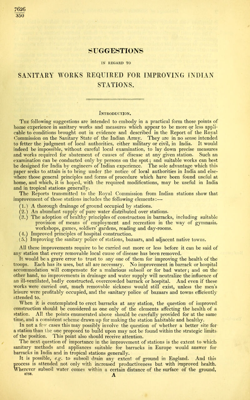 7626 350 SUGGESTIONS IN REGARD TO SANITARY WORKS REQUIRED FOR IMPROVING INDIAN STATIONS. Introduction. The following suggestions are intended to embody in a practical form those points of home experience in sanitary works and measures which appear to be more or less appli- cable to conditions brought out in evidence and described in the Report of the Royal Commission on the Sanitary State of the Indian Army. They are in no sense intended to fetter the judgment of local authorities, either military or civil, in India. It would indeed be impossible, without careful local examination, to lay down precise measures and works required for abatement of causes of disease at any given station. Such an examination can be conducted only by persons on the spot; and suitable works can best be designed for India by engineers of Indian experience. The sole advantage which this paper seeks to attain is to bring under the notice of local authorities in India and else- where those general principles and forms of procedure which have been found useful at home, and which, it is hoped, with the required modifications, may be useful in India and in tropical stations generally. The Reports transmitted to the Royal Commission from Indian stations show that improvement of those stations includes the following elements: — (1.) A thorough drainage of ground occupied by stations. (2.) An abundant supply of pure water distributed over stations. (3.) The adoption of healthy principles of construction in barracks, including suitable provision of means of employment and recreation in the way of gymnasia,, workshops, games, soldiers' gardens, reading and day-rooms. (4.) Improved principles of hospital construction. (5.) Improving the sanitary police of stations, bazaars, and adjacent native towns. All these improvements require to be carried out more or less before it can be said of any station that every removable local cause of disease has been removed. It Avould be a grave error to trust to any one of them for improving the health of the troops. Each has its uses, but all are necessary. No improvement in barrack or hospital accommodation will compensate for a malarious subsoil or for bad water; and on the other hand, no improvements in drainage and water supply will neutralize the influence of an ill-ventilated, badly constructed, overcrowded barrack or hospital. And even if these works were carried out, much removable sickness would still exist, unless the men's leisure were profitably occupied, and the sanitary police of bazaars and towns efficiently attended to. When it is contemplated to erect barracks at any station, the question of improved construction should be considered as one only of the elements affecting the health of a station. All the points enumerated above should be carefully provided for at the same time, and a consistent scheme drawn up for making the station habitable and healthy. In not a few cases this may possibly involve the question of whether a better site for a station than the one proposed to build upon may not be found within the strategic limits of the position. This point also should receive attention. The next question of importance in the improvement of stations is the extent to which sanitary methods and appliances suitable for barracks in Europe would answer for barracks in India and in tropical stations generally. It is possible, e.g. to subsoil drain any extent of ground in England. And this process is attended not only with increased productiveness but with improved health. Wherever subsoil water comes within a certain distance of the surface of the ground, 8758. A