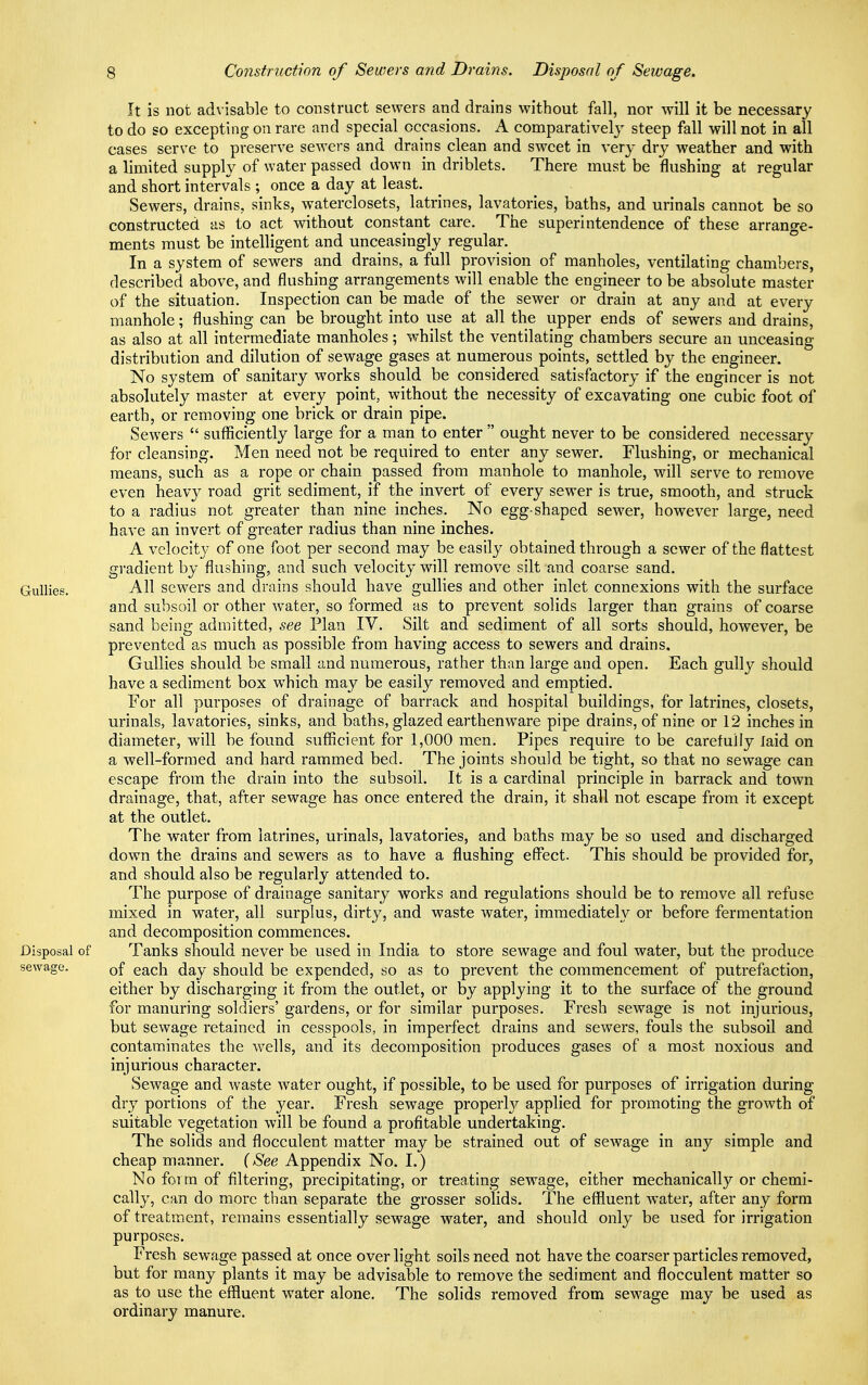 It is not advisable to construct sewers and drains without fall, nor will it be necessary to do so excepting on rare and special occasions. A comparatively steep fall will not in all cases serve to preserve sewers and drains clean and sweet in very dry weather and with a limited supply of water passed down in driblets. There must be flushing at regular and short intervals ; once a day at least. Sewers, drains, sinks, waterclosets, latrines, lavatories, baths, and urinals cannot be so constructed as to act without constant care. The superintendence of these arrange- ments must be intelligent and unceasingly regular. In a system of sewers and drains, a full provision of manholes, ventilating chambers, described above, and flushing arrangements will enable the engineer to be absolute master of the situation. Inspection can be made of the sewer or drain at any and at every manhole; flushing can be brought into use at all the upper ends of sewers and drains, as also at all intermediate manholes; whilst the ventilating chambers secure an unceasing distribution and dilution of sewage gases at numerous points, settled by the engineer. No system of sanitary works should be considered satisfactory if the engineer is not absolutely master at every point, without the necessity of excavating one cubic foot of earth, or removing one brick or drain pipe. Sewers  sufficiently large for a man to enter  ought never to be considered necessary for cleansing. Men need not be required to enter any sewer. Flushing, or mechanical means, such as a rope or chain passed from manhole to manhole, will serve to remove even heavy road grit sediment, if the invert of every sewer is true, smooth, and struck to a radius not greater than nine inches. No egg-shaped sewer, however large, need have an invert of greater radius than nine inches. A velocity of one foot per second may be easily obtained through a sewer of the flattest gradient by flushing, and such velocity will remove silt and coarse sand. Gullies. All sewers and drains should have gullies and other inlet connexions with the surface and subsoil or other water, so formed as to prevent solids larger than grains of coarse sand being admitted, see Plan IV. Silt and sediment of all sorts should, however, be prevented as much as possible from having access to sewers and drains. Gullies should be small and numerous, rather than large and open. Each gulty should have a sediment box which may be easily removed and emptied. For all purposes of drainage of barrack and hospital buildings, for latrines, closets, urinals, lavatories, sinks, and baths, glazed earthenware pipe drains, of nine or 12 inches in diameter, will be found sufficient for 1,000 men. Pipes require to be carefully laid on a well-formed and hard rammed bed. The joints should be tight, so that no sewage can escape from the drain into the subsoil. It is a cardinal principle in barrack and town drainage, that, after sewage has once entered the drain, it shall not escape from it except at the outlet. The water from latrines, urinals, lavatories, and baths may be so used and discharged down the drains and sewers as to have a flushing effect. This should be provided for, and should also be regularly attended to. The purpose of drainage sanitary works and regulations should be to remove all refuse mixed in water, all surplus, dirty, and waste water, immediately or before fermentation and decomposition commences. Disposal of Tanks should never be used in India to store sewage and foul water, but the produce sewage. Qf each day should be expended, so as to prevent the commencement of putrefaction, either by discharging it from the outlet, or by applying it to the surface of the ground for manuring soldiers' gardens, or for similar purposes. Fresh sewage is not injurious, but sewage retained in cesspools, in imperfect drains and sewers, fouls the subsoil and contaminates the wells, and its decomposition produces gases of a most noxious and injurious character. Sewage and waste water ought, if possible, to be used for purposes of irrigation during dry portions of the year. Fresh sewage properly applied for promoting the growth of suitable vegetation will be found a profitable undertaking. The solids and flocculent matter may be strained out of sewage in any simple and cheap manner. (See Appendix No. I.) No form of filtering, precipitating, or treating sewage, either mechanically or chemi- cally, can do more than separate the grosser solids. The effluent water, after any form of treatment, remains essentially sewage water, and should only be used for irrigation purposes. Fresh sewage passed at once over light soils need not have the coarser particles removed, but for many plants it may be advisable to remove the sediment and flocculent matter so as to use the effluent water alone. The solids removed from sewage may be used as ordinary manure.