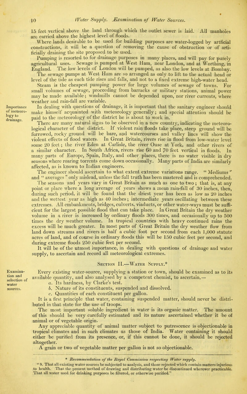 Importance of meteoro- logy to drainage. Examina- tion and selection of water sources. 15 feet vertical above the land through which the outlet sewer is laid. All manholes are carried above the highest level of floods. Where lands desirable to be used for building purposes are water-logged by artficial constiuctions, it will be a question of removing the cause of obstruction or of arti- ficially draining the site proposed to be used. Pumping is resorted to for drainage purposes in many places, and will pay for purely agricultural uses. Sewage is pumped at West Ham. near London, and at Worthing, in England. The low levels of London will be pumped, as also the low levels at Bombay. The sewage pumps at West Ham are so arranged as only to lift to the actual head or level of the tide as each tide rises and falls, and not to a fixed extreme high-water head. Steam is the cheapest pumping power for large volumes of sewage of towns. For small volumes of sewage, proceeding from barracks or military stations, animal power may be made available; windmills cannot be depended upon, nor river currents, where weather and rain-fall are variable. In dealing with questions of drainage, it is important that the sanitary engineer should make himself acquainted with meteorology generally; and special attention should be paid to the meteorology of the district he is about to work in. There are many natural signs to be observed in a new country, indicating the meteoro- logical character of the district. If violent rain floods take place, steep ground will be furrowed, rocky ground will be bare, and watercourses and valley lines will show the violent effects of flood waters. In Great Britain, rivers rise in flood from low-water level some 20 feet; the river Eden at Carlisle, the river Ouse at York, and other rivers of a similar character. In South Africa, rivers rise 60 and 70 feet vertical in floods. In many parts of Europe, Spain, Italy, and other places, there is no water visible in dry seasons where roaring torrents come down occasionally. Many parts of India are similarly affected, as is known to Indian engineers. The engineer should ascertain to what extent extreme variations range.  Mediums  and  averages  only mislead, unless the full truth has been mastered and is comprehended. The seasons and years vary in Great Britain as much as one to two ; that is, at any point or place where a long average of years shows a mean rain-fall of 30 inches, then, during such period, it will be found that the driest year has been as low as 20 inches and the wettest year as high as 40 inches ; intermediate years oscillating between these extremes. All embankments, bridges, culverts, viaducts, or other water-ways must be suffi- cient for the largest possible flood that can take place. In Great Britain the dry weather volume in a river is increased by ordinary floods 300 times, and occasionally up to 500 times the dry weather volume. In tropical countries with heavy continued rains the excess will be much greater. In most parts of Great Britain the dry weather flow from land down streams and rivers is half a cubic foot per second from each 1,000 statute acres of land, and of course in ordinary floods this will be 150 cubic feet per second, and during extreme floods 250 cubic feet per second. It will be of the utmost importance, in dealing with questions of drainage and water supply, to ascertain and record all meteorological extremes. Section II.—Water Supply.* Every existing water-source, supplying a station or town, should be examined as to its available quantity, and also analysed by a competent chemist, to ascertain,— a. Its hardness, by Clarke's test. b. Nature of its constituents, suspended and dissolved. c. Quantities of each constituent per gallon. It is a first principle that water, containing suspended matter, should never be distri- buted in that state for the use of troops. The most important soluble ingredient in water is its organic matter. The amount of this should be very carefully estimated and its nature ascertained whether it be of animal or of vegetable origin. Any appreciable quantity of animal matter subject to putrescence is objectionable in tropical climates and in such climates as those of India. Water containing it should either be purified from its presence, or, if this cannot be done, it should be rejected altogether. A grain or two of vegetable matter per gallon is not so objectionable. * Recommendation of the Royal Commission respecting Water supply.  8. That all existing water sources be subjected to analysis, and those rejected which contain matters injurious to health. That the present method of drawing and distributing water be discontinued wherever practicable. That all water used for drinking purposes be filtered, or otherwise purified.