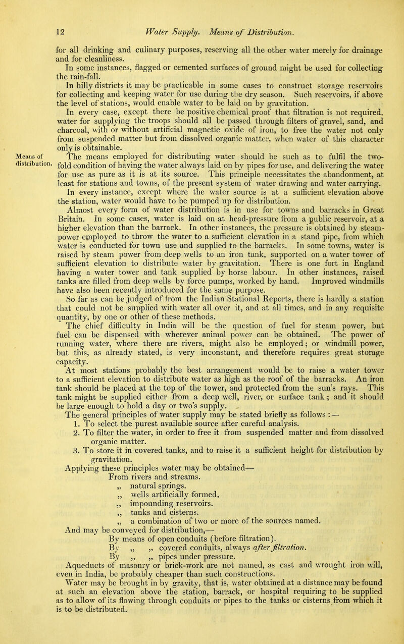 for all drinking and culinary purposes, reserving all the other water merely for drainage and for cleanliness. In some instances, flagged or cemented surfaces of ground might be used for collecting the rain-fall. In hilly districts it may be practicable in some cases to construct storage reservoirs for collecting and keeping water for use during the dry season. Such reservoirs, if above the level of stations, would enable water to be laid on by gravitation. In every case, except there be positive chemical proof that filtration is not required, water for supplying the troops should all be passed through filters of gravel, sand, and charcoal, with or without artificial magnetic oxide of iron, to free the water not only from suspended matter but from dissolved organic matter, when water of this character only is obtainable. Means of The means employed for distributing water should be such as to fulfil the two- distribution, fold condition of having the water always laid on by pipes for use, and delivering the water for use as pure as it is at its source. This principle necessitates the abandonment, at least for stations and towns, of the present system of water drawing and water carrying. In every instance, except where the water source is at a sufficient elevation above the station, water would have to be pumped up for distribution. Almost every form of water distribution is in use for towns and barracks in Great Britain. In some cases, water is laid on at head-pressure from a public reservoir, at a higher elevation than the barrack. In other instances, the pressure is obtained by steam- power employed to throw the water to a sufficient elevation in a stand pipe, from which water is conducted for town use and supplied to the barracks. In some towns, water is raised by steam power from deep wells to an iron tank, supported on a water tower of sufficient elevation to distribute water by gravitation. There is one fort in England having a water tower and tank supplied by horse labour. In other instances, raised tanks are filled from deep wells by force pumps, worked by hand. Improved windmills have also been recently introduced for the same purpose. So far as can be judged of from the Indian Stational Reports, there is hardly a station that could not be supplied with water all over it, and at all times, and in any requisite quantity, by one or other of these methods. The chief difficulty in India will be the question of fuel for steam power, but fuel can be dispensed with wherever animal power can be obtained. The power of running water, where there are rivers, might also be employed; or windmill power, but this, as already stated, is very inconstant, and therefore requires great storage capacity. At most stations probably the best arrangement would be to raise a water tower to a sufficient elevation to distribute water as high as the roof of the barracks. An iron tank should be placed at the top of the tower, and protected from the sun's rays. This tank might be supplied either from a deep well, river, or surface tank ; and it should be large enough to hold a day or two's supply. ... The general principles of water supply may be stated briefly as follows : — 1. To select the purest available source after careful analysis. 2. To filter the water, in order to free it from suspended matter and from dissolved organic matter. 3. To store it in covered tanks, and to raise it a sufficient height for distribution by gravitation. Applying these principles water may be obtained— From rivers and streams. „ natural springs. „ wells artificially formed. ,, impounding reservoirs. tanks and cisterns. ,, a combination of two or more of the sources named. And may be conve}^ed for distribution,— By means of open conduits (before filtration). By ,, „ covered conduits, always after filtration. By „ pipes under pressure. Aqueducts of masonry or brick-work are not named, as cast and wrought iron will, even in India, be probably cheaper than such constructions. Water may be brought in by gravity, that is, water obtained at a distance may be found at such an elevation above the station, barrack, or hospital requiring to be supplied as to allow of its flowing through conduits or pipes to the tanks or cisterns from which it is to be distributed.
