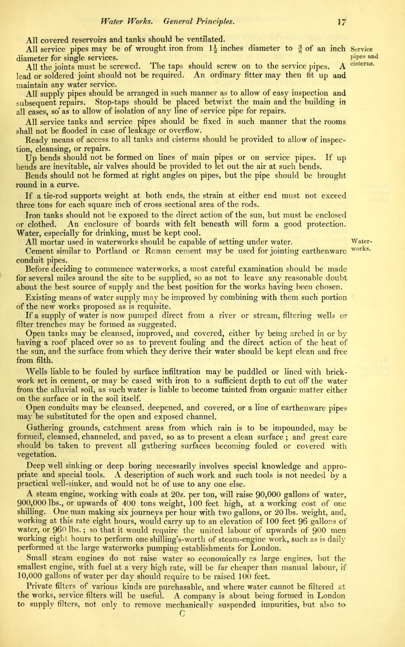 All covered reservoirs and tanks should be ventilated. All service pipes may be of wrought iron from 1 ^ inches diameter to § of an inch Service diameter for single services. P'l)es ftnd All the joints must be screwed. The taps should screw on to the service pipes. A CISterns- lead or soldered joint should not be required. An ordinary fitter may then fit up and maintain any water service. All supply pipes should be arranged in such manner as to allow of easy inspection and subsequent repairs. Stop-taps should be placed betwixt the main and the building in all cases, so' as to allow of isolation of any line of service pipe for repairs. All service tanks and service pipes should be fixed in such manner that the rooms shall not be flooded in case of leakage or overflow. Ready means of access to all tanks and cisterns should be provided to allow of inspec- tion, cleansing, or repairs. Up bends should not be formed on lines of main pipes or on service pipes. If up bends are inevitable, air valves should be provided to let out the air at such bends. Bends should not be formed at right angles on pipes, but the pipe should be brought round in a curve. If a tie-rod supports weight at both ends, the strain at either end must not exceed three tons for each square inch of cross sectional area of the rods. Iron tanks should not be exposed to the direct action of the sun, but must be enclosed or clothed. An enclosure of boards with felt beneath will form a good protection. Water, especially for drinking, must be kept cool. All mortar used in waterworks should be capable of setting under water. Water- Cement similar to Portland or Roman cement maybe used for jointing earthenware works- conduit pipes. Before deciding to commence waterworks, a most careful examination should be made for several miles around the site to be supplied, so as not to leave any reasonable doubt about the best source of supply and the best position for the works having been chosen. Existing means of water supply may be improved by combining with them such portion of the new works proposed as is requisite. If a supply of water is now pumped direct from a river or stream, filtering wells or filter trenches may be formed as suggested. Open tanks may be cleansed, improved, and covered, either by being arched in or by having a roof placed over so as to prevent fouling and the direct action of the heat of the sun, and the surface from which they derive their water should be kept clean and free from filth. Wells liable to be fouled by surface infiltration may be puddled or lined with brick- work set in cement, or may be cased with iron to a sufficient depth to cut off the water from the alluvial soil, as such water is liable to become tainted from organic matter either on the surface or in the soil itself. Open conduits may be cleansed, deepened, and covered, or a line of earthenware pipes may be substituted for the open and exposed channel. Gathering grounds, catchment areas from which rain is to be impounded, may be formed, cleansed, channeled, and paved, so as to present a clean surface; and great care should be taken to prevent all gathering surfaces becoming fouled or covered with vegetation. Deep well sinking or deep boring necessarily involves special knowledge and appro- priate and special tools. A description of such work and such tools is not needed by a practical well-sinker, and would not be of use to any one else. A steam engine, working with coals at 20s. per ton, will raise 90,000 gallons of water, 900,000 lbs., or upwards of 400 tons weight, 100 feet high, at a working cost of one shilling. One man making six journeys per hour with two gallons, or 20 lbs. weight, and, working at this rate eight hours, would carry up to an elevation of 100 feet 96 gallons of water, or 960 lbs.; so that it would require the united labour of upwards of 900 men working eight hours to perform one shilling's-worth of steam-engine work, such as is daily performed at the large waterworks pumping establishments for London. Small steam engines do not raise water so economically as large engines, but the smallest engine, with fuel at a very high rate, will be far cheaper than manual labour, if 10,000 gallons of water per day should require to be raised 100 feet. Private filters of various kinds are purchasable, and where water cannot be filtered at the works, service filters will be useful. A company is about being formed in London to supplv filters, not only to remove mechanically suspended impurities, but also to C