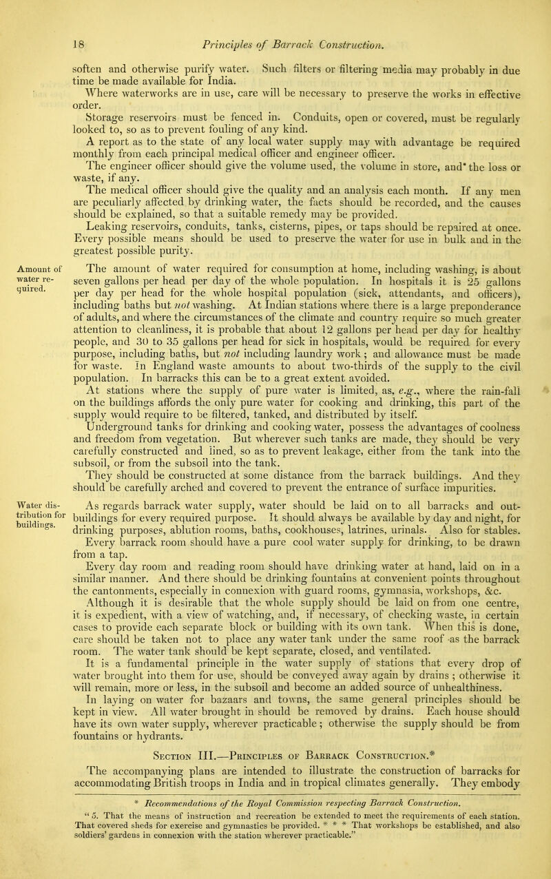 Amount of water re- quired. soften and otherwise purify water. Such filters or filtering media may probably in due time be made available for India. Where waterworks are in use, care will be necessary to preserve the works in effective order. Storage reservoirs must be fenced in. Conduits, open or covered, must be regularly looked to, so as to prevent fouling of any kind. A report as to the state of any local water supply may with advantage be required monthly from each principal medical officer and engineer officer. The engineer officer should give the volume used, the volume in store, and* the loss or waste, if any. The medical officer should give the quality and an analysis each month. If any men are peculiarly affected by drinking water, the facts should be recorded, and the causes should be explained, so that a suitable remedy may be provided. Leaking reservoirs, conduits, tanks, cisterns, pipes, or taps should be repaired at once. Every possible means should be used to preserve the wTater for use in bulk and in the greatest possible purity. The amount of water required for consumption at home, including washing, is about seven gallons per head per day of the whole population. In hospitals it is 25 gallons per day per head for the whole hospital population (sick, attendants, and officers), including baths but not washing. At Indian stations where there is a large preponderance of adults, and where the circumstances of the climate and country require so much greater attention to cleanliness, it is probable that about 12 gallons per head per day for healthy people, and 30 to 35 gallons per head for sick in hospitals, would be required for every purpose, including baths, but not including laundry work; and allowance must be made for waste. In England waste amounts to about two-thirds of the supply to the civil population. In barracks this can be to a great extent avoided. At stations where the supply of pure water is limited, as, e.g., where the rain-fall on the buildings affords the only pure water for cooking and drinking, this part of the supply would require to be filtered, tanked, and distributed by itself. Underground tanks for drinking and cooking water, possess the advantages of coolness and freedom from vegetation. But wherever such tanks are made, they should be very carefully constructed and lined, so as to prevent leakage, either from the tank into the subsoil, or from the subsoil into the tank. They should be constructed at some distance from the barrack buildings. And they should be carefully arched and covered to prevent the entrance of surface impurities. Water dis- As regards barrack water supply, water should be laid on to all barracks and out- tnbutionfor buildings for every required purpose. It should always be available by day and night, for ui ings. drmking purposes, ablution rooms, baths, cookhouses, latrines, urinals. Also for stables. Every barrack room should have a pure cool water supply for drinking, to be drawn from a tap. Every day room and reading room should have drinking water at hand, laid on in a similar manner. And there should be drinking fountains at convenient points throughout the cantonments, especially in connexion with guard rooms, gymnasia, workshops, &c. Although it is desirable that the whole supply should be laid on from one centre, it is expedient, with a view of watching, and, if necessary, of checking waste, in certain cases to provide each separate block or building with its own tank. When this is done, care should be taken not to place any water tank under the same roof -as the barrack room. The water tank should be kept separate, closed, and ventilated. It is a fundamental principle in the water supply of stations that every drop of water brought into them for use, should be conveyed away again by drains ; otherwise it will remain, more or less, in the subsoil and become an added source of unhealthiness. In laying on water for bazaars and towns, the same general principles should be kept in view. All water brought in should be removed by drains. Each house should have its own water supply, wherever practicable; otherwise the supply should be from fountains or hydrants. Section III.—Principles of Barrack Construction.* The accompanying plans are intended to illustrate the construction of barracks for accommodating British troops in India and in tropical climates generally. They embody * Recommendations of the Royal Commission respecting Barrack Construction.  5. That the means of instruction and recreation be extended to meet the requirements of each station. That covered sheds for exercise and gymnastics be provided. * * * That workshops be established, and also soldiers' gardens in connexion with the station wherever practicable.