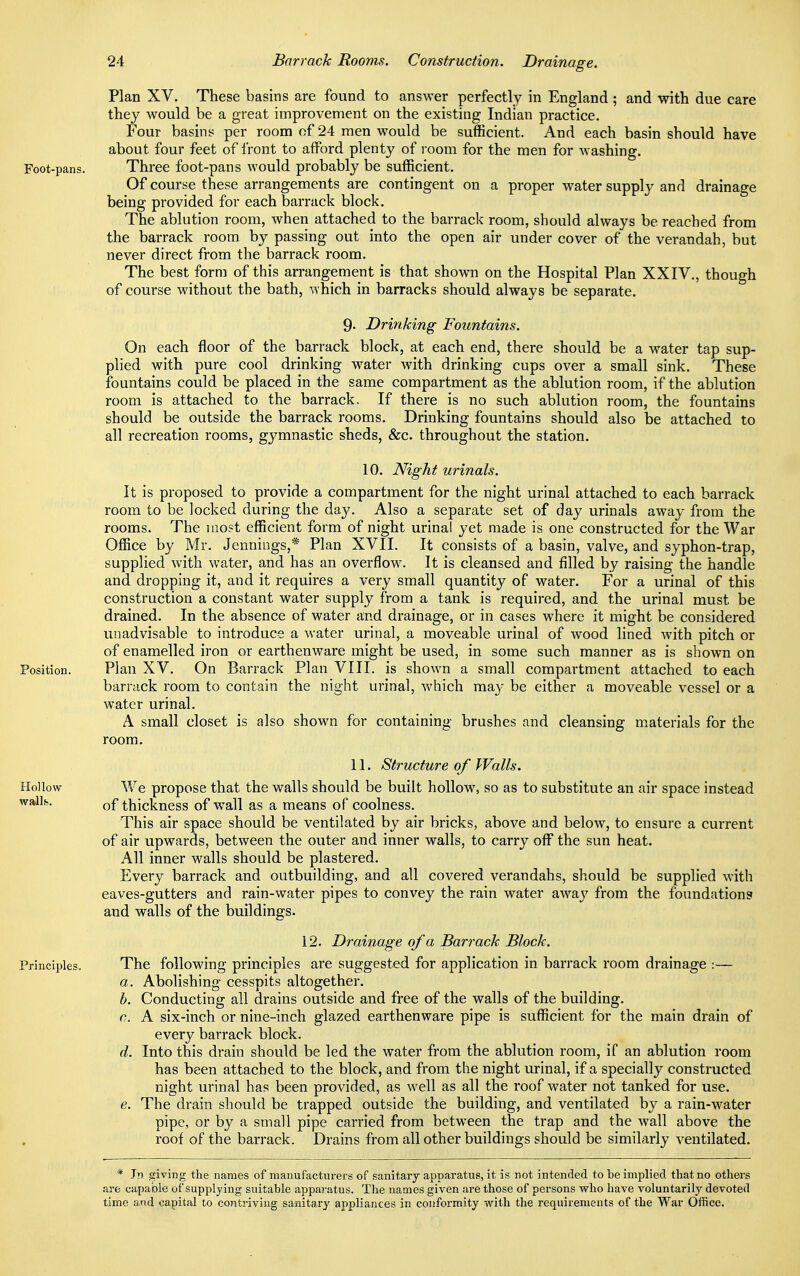 Plan XV. These basins are found to answer perfectly in England ; and with due care they would be a great improvement on the existing Indian practice. Four basins per room of 24 men would be sufficient. And each basin should have about four feet of front to afford plenty of room for the men for washing. Foot-pans. Three foot-pans would probably be sufficient. Of course these arrangements are contingent on a proper water supply and drainage being provided for each barrack block. The ablution room, when attached to the barrack room, should always be reached from the barrack room by passing out into the open air under cover of the verandah, but never direct from the barrack room. The best form of this arrangement is that shown on the Hospital Plan XXIV., though of course without the bath, which in barracks should always be separate. 9- Drinking Fountains. On each floor of the barrack block, at each end, there should be a water tap sup- plied with pure cool drinking water with drinking cups over a small sink. These fountains could be placed in the same compartment as the ablution room, if the ablution room is attached to the barrack. If there is no such ablution room, the fountains should be outside the barrack rooms. Drinking fountains should also be attached to all recreation rooms, gymnastic sheds, &c. throughout the station. 10. Night urinals. It is proposed to provide a compartment for the night urinal attached to each barrack room to be locked during the day. Also a separate set of day urinals away from the rooms. The most efficient form of night urinal yet made is one constructed for the War Office by Mr. Jennings,* Plan XVII. It consists of a basin, valve, and syphon-trap, supplied with water, and has an overflow. It is cleansed and filled by raising the handle and dropping it, and it requires a very small quantity of water. For a urinal of this construction a constant water supply from a tank is required, and the urinal must be drained. In the absence of water and drainage, or in cases where it might be considered unadvisable to introduce a water urinal, a moveable urinal of wood lined with pitch or of enamelled iron or earthenware might be used, in some such manner as is shown on Position. Plan XV. On Barrack Plan VIII. is shown a small compartment attached to each barrack room to contain the night urinal, which may be either a moveable vessel or a water urinal. A small closet is also shown for containing brushes and cleansing materials for the room. 11. Structure of Walls. Hollow We propose that the walls should be built hollow, so as to substitute an air space instead walls. 0f thickness of wall as a means of coolness. This air space should be ventilated by air bricks, above and below, to ensure a current of air upwards, between the outer and inner walls, to carry off the sun heat. All inner walls should be plastered. Every barrack and outbuilding, and all covered verandahs, should be supplied with eaves-gutters and rain-water pipes to convey the rain water away from the foundations and walls of the buildings. 12. Drainage of a Barrack Block. Principles. The following principles are suggested for application in barrack room drainage :— a. Abolishing cesspits altogether. b. Conducting all drains outside and free of the walls of the building. c. A six-inch or nine-inch glazed earthenware pipe is sufficient for the main drain of every barrack block. d. Into this drain should be led the water from the ablution room, if an ablution room has been attached to the block, and from the night urinal, if a specially constructed night urinal has been provided, as well as all the roof water not tanked for use. e. The drain should be trapped outside the building, and ventilated by a rain-water pipe, or by a small pipe carried from between the trap and the wall above the roof of the barrack. Drains from all other buildings should be similarly ventilated. * Jn giving the names of manufacturers of sanitary apparatus, it is not intended to be implied that no others are capable of supplying suitable apparatus. The names given are those of persons who have voluntarily devoted time and capital to contriving sanitary appliances in conformity with the requirements of the War Office.