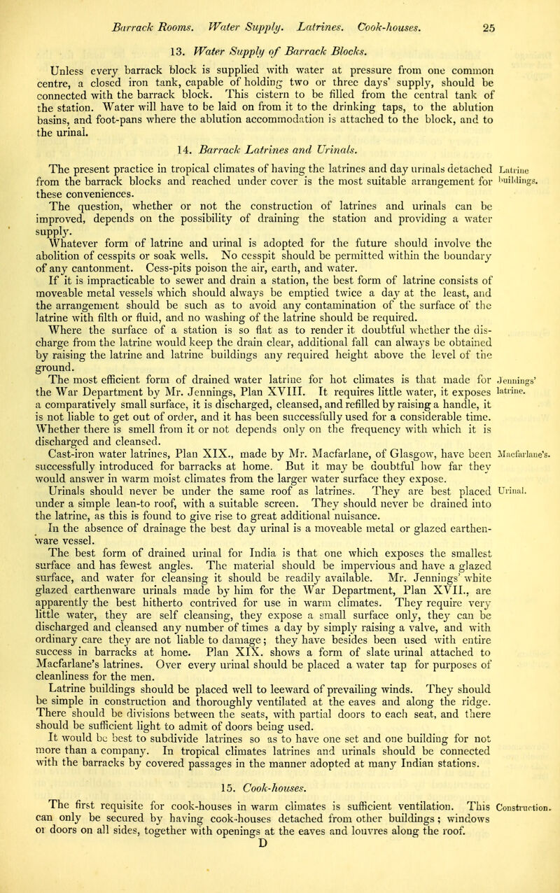 13. Water Supply of Barrack Blocks. Unless every barrack block is supplied with water at pressure from one common centre, a closed iron tank, capable of holding two or three days' supply, should be connected with the barrack block. This cistern to be filled from the central tank of the station. Water will have to be laid on from it to the drinking taps, to the ablution basins, and foot-pans where the ablution accommodation is attached to the block, and to the urinal. 14. Barrack Latrines and Urinals. The present practice in tropical climates of having the latrines and day urinals detached Latrine from the barrack blocks and reached under cover is the most suitable arrangement for toiildings, these conveniences. The question, whether or not the construction of latrines and urinals can be improved, depends on the possibility of draining the station and providing a water supply. Whatever form of latrine and urinal is adopted for the future should involve the abolition of cesspits or soak wells. No cesspit should be permitted within the boundary of any cantonment. Cess-pits poison the air, earth, and water. If it is impracticable to sewer and drain a station, the best form of latrine consists of moveable metal vessels which should always be emptied twice a day at the least, and the arrangement should be such as to avoid any contamination of the surface of the latrine with filth or fluid, and no washing of the latrine should be required. Where the surface of a station is so flat as to render it doubtful whether the dis- charge from the latrine would keep the drain clear, additional fall can always be obtained by raising the latrine and latrine buildings any required height above the level of the ground. The most efficient form of drained water latrine for hot climates is that made for Jennings' the War Department by Mr. Jennings, Plan XVIII. It requires little water, it exposes latrine, a comparatively small surface, it is discharged, cleansed, and refilled by raising a handle, it is not liable to get out of order, and it has been successfully used for a considerable time. Whether there is smell from it or not depends only on the frequency with which it is discharged and cleansed. Cast-iron water latrines, Plan XIX., made by Mr. Macfarlane, of Glasgow, have been Macfarlane's. successfully introduced for barracks at home. But it may be doubtful bow far they would answer in warm moist climates from the larger water surface they expose. Urinals should never be under the same roof as latrines. They are best placed Urinal, under a simple lean-to roof, with a suitable screen. They should never be drained into the latrine, as this is found to give rise to great additional nuisance. In the absence of drainage the best day urinal is a moveable metal or glazed earthen- ware vessel. The best form of drained urinal for India is that one which exposes the smallest surface and has fewest angles. The material should be impervious and have a glazed surface, and water for cleansing it should be readily available. Mr. Jennings' white glazed earthenware urinals made by him for the War Department, Plan XVII.. are apparently the best hitherto contrived for use in warm climates. They require very little water, they are self cleansing, they expose a small surface only, they can be discharged and cleansed any number of times a day by simply raising a valve, and with ordinary care they are not liable to damage; they have besides been used with entire success in barracks at home. Plan XIX. shows a form of slate urinal attached to Macfarlane's latrines. Over every urinal should be placed a water tap for purposes of cleanliness for the men. Latrine buildings should be placed well to leeward of prevailing winds. They should be simple in construction and thoroughly ventilated at the eaves and along the ridge. There should be divisions between the seats, with partial doors to each seat, and there should be sufficient light to admit of doors being used. It would be best to subdivide latrines so as to have one set and one building for not more than a company. In tropical climates latrines and urinals should be connected with the barracks by covered passages in the manner adopted at many Indian stations. 15. Cook-houses. The first requisite for cook-houses in warm climates is sufficient ventilation. This Construction, can only be secured by having cook-houses detached from other buildings; windows or doors on all sides, together with openings at the eaves and louvres along the roof. D