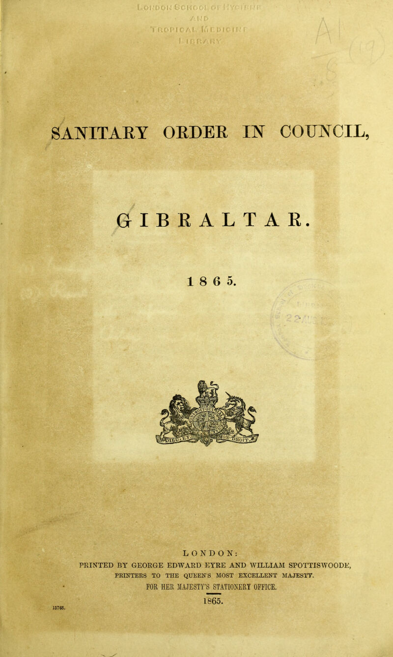 Lout SANITARY ORDER IN COUNCIL, GIBRALTAR. 1 8 6 5. LONDON: PRINTED BY GEORGE EDWARD EYRE AND WILLIAM SPOTTISWOODE, PRINTERS TO THE QUEEN'S MOST EXCELLENT MAJESTY. FOR HER MAJESTY'S STATIONERY OFFICE. 1865. 1576S.