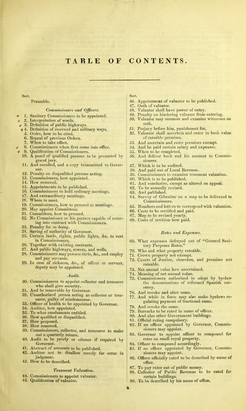 TABLE OF CONTENTS. Sect. Preamble. Commissioners and Officers. * 1. Sanitary Commissioners to be appointed. ■■ 2. Interpretation of words. 1/ 3. Definition of public highways. 4 4. Definition of reserved and military ways. 5. Order, how to be cited. 6. Repeal of previous Orders. 7. When to take effect. is 8. Commissioners when first come into office, y 9. Qualification of Commissioners. 10. A panel of qualified persons to be presented by grand jury. 11. And enrolled, and a copy transmitted to Gover- nor. 12. Penalty on disqualified persons acting. 13. Commissioners, how appointed. 14. How removed. 15. Appointments to be published. 16. Commissioners to hold ordinary meetings. 17. And extraordinary meetings. 18. Where to meet. 19. Commissioners, how to proceed at meetings. 20. May appoint Committees. 21. Committees, how to proceed. 22. No Commissioner or his partner capable of enter- ing into contract with Commissioners. 23. Penalty for so doing. 24. Saving of authority of Governor. 25. Certain lands, rights, public lights, &c. to vest in Commissioners. 2G. Together with existing contracts. 27. And public highways, sewers, and wells. 28. Commissioners may possess carts, &c, and employ and pay servants. 29. In case of sickness, &c, of officer or servant, deputy may be appointed. Audit. 30. Commissioners to appoint collector and treasurer who shall give security. 31. And be removable by Governor. 32. Unauthorized person acting as collector or trea- surer, guilty of misdemeanor. 33. Officer of health to be appointed by Governor. 34. Auditor, how appointed. 35. To what emoluments entitled. 36. How qualified or disqualified. 37. How proposed. 38. How removed. 39. Commissioners, collector, and treasurer to make out a quarterly return. 40. Audit to be yearly or oftener if required by Governor. 41. Abstract of accounts to be published. 42. Auditor not to disallow merely for error in judgment. 43. How to be described. Tenement Valuation. 44. Commissioners to appoint valuator. 45. Qualification of valuator. Sect. 46. Appointment of valuator to be published. 47. Oath of valuator. 48. Valuator shall have power of entry. 49. Penalty on hindering valuator from entering. 50. Valuator may summon and examine witnesses on oath. 51. Perjury before him, punishment for. 52. Valuator shall ascertain and enter in book value of rateable premises. 53. And ascertain and enter premises exempt. 54. And be paid certain salai-y and expenses. 55. When to be completed. 56. And deliver book and his account to Commis- sioners. 57. Which is to be audited. 58. And paid out of Local Revenue. 59. Commissioners to examine tenement valuation. 60. Which is to be published. 61. And conclusive, except as altered on appeal. 62. To be annually revised. 63. And published. 64. Survey of Gibraltar on a map to be delivered to Commissioners. 65. Numbers and letters to correspond with valuation. 66. Costs to be certified and paid. 67. Map to be revised yearly. 68. Costs of revision how paid. Rates and Expenses. 69. What expenses defrayed out of General Sani- tary Purposes Rates. 70. Who and what property rateable. 71. Crown property not exempt. 72. Courts of Justice, churches, and premises not rateable. 73. Net annual value how ascertained. 74. Meaning of net annual value. 75. Commissioners authorized to adopt by byelaw the denominations of reformed Spanish cur- rency. 76. And revoke and alter same. 77. And while in force may also make byelaws re- gulating payment of fractional sums. 78. And revoke the same. 79. Barracks to be rated in name of officer. 80. And also other Government buildings. 81. Official rating compulsory. 82. If no officer appointed by Governor, Commis- sioners may appoint. 83. Governor to appoint officer to compound for rates on small royal property. 84. Officer to compound accordingly. 85. If no officer appointed by Governor, Commis- sioners may appoint. 86. Officer officially rated to be described by name of office. 87. To pay rates out of public money. 88. Collector of Public Revenue to be rated for certain buildings. 89. To be described by his name of office. a