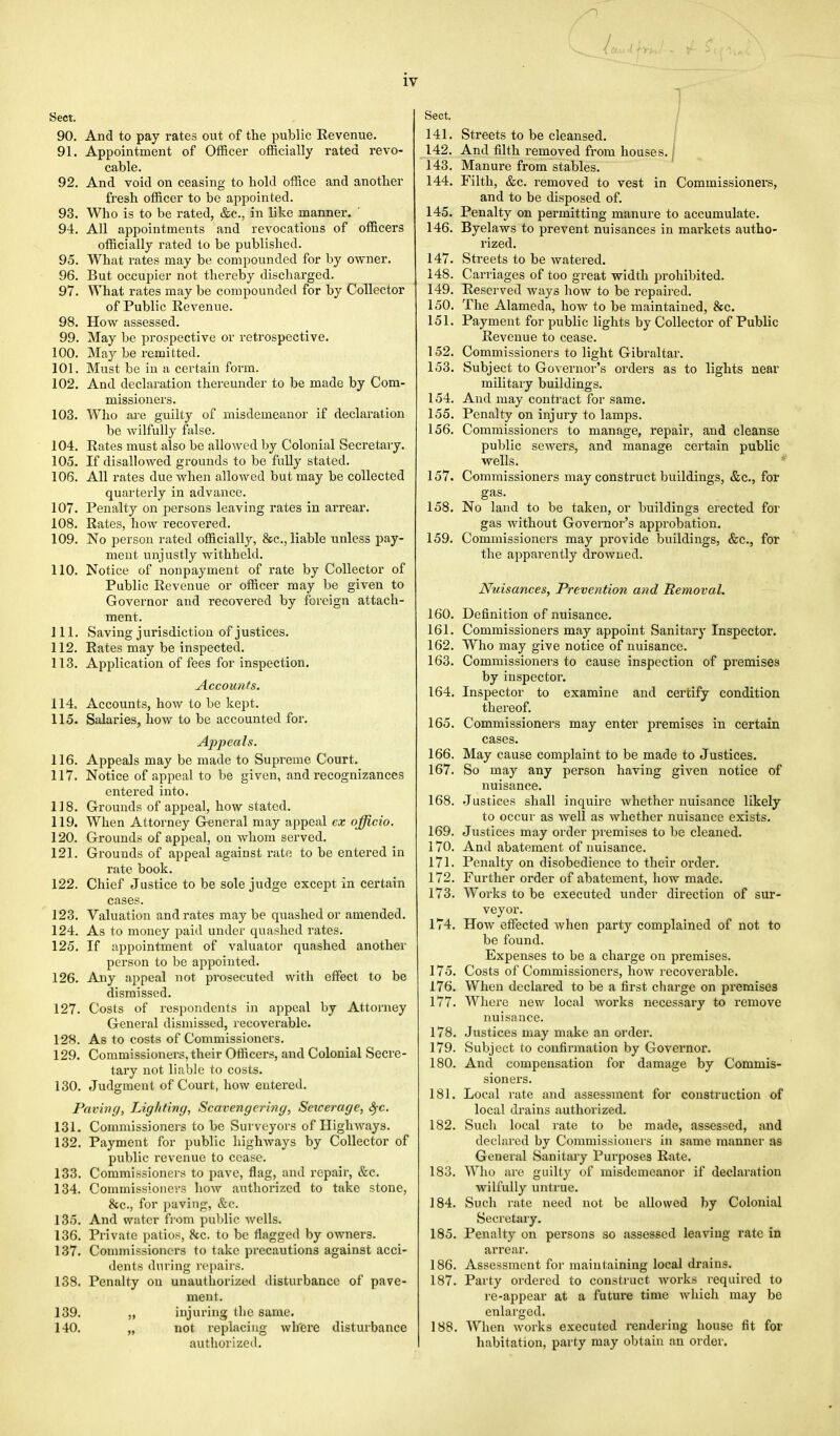 Sect. 90. And to pay rates out of the public Revenue. 91. Appointment of Officer officially rated revo- cable. 92. And void on ceasing to hold office and another fresh officer to be appointed. 93. Who is to be rated, &c, in like manner. ' 94. All appointments and revocations of officers officially rated to be published. 95. What rates may be compounded for by owner. 96. But occupier not thereby discharged. 97. What rates may be compounded for by Collector of Public Revenue. 98. How assessed. 99. May be prospective or retrospective. 100. May be remitted. 101. Must be in a certain form. 102. And declaration thereunder to be made by Com- missioners. 103. Who are guilty of misdemeanor if declaration be wilfully false. 104. Rates must also be allowed by Colonial Secretary. 105. If disallowed grounds to be fully stated. 106. All rates due when allowed but may be collected quarterly in advance. 107. Penalty on persons leaving rates in arrear. 108. Rates, how recovered. 109. No person rated officially, &c, liable unless pay- ment unjustly withheld. 110. Notice of nonpayment of rate by Collector of Public Revenue or officer may be given to Governor and recovered by foreign attach- ment. 111. Saving jurisdiction of justices. 112. Rates may be inspected. 113. Application of fees for inspection. Accounts. 114. Accounts, how to be kept. 115. Salaries, how to be accounted for. Appeals. 116. Appeals may be made to Supreme Court. 117. Notice of appeal to be given, and recognizances entered into. 118. Grounds of appeal, how stated. 119. When Attorney General may appeal ex officio. 120. Grounds of appeal, on whom served. 121. Grounds of appeal against rate to be entered in rate book. 122. Chief Justice to be sole judge except in certain cases. 123. Valuation and rates may be quashed or amended. 124. As to money paid under quashed rates. 125. If appointment of valuator quashed another person to be appointed. 126. Any appeal not prosecuted with effect to be dismissed. 127. Costs of respondents in appeal by Attorney General dismissed, recoverable. 128. As to costs of Commissioners. 129. Commissioners, their Officers, and Colonial Secre- tary not liable to costs. 130. Judgment of Court, how entered. Paving, Lighting, Scavengering, Seicerage, fyc. 131. Commissioners to be Surveyors of Highways. 132. Payment for public highways by Collector of public revenue to cease. 133. Commissioners to pave, flag, and repair, &c. 134. Commissioners how authorized to take stone, &c, for paving, &c. 135. And water from public wells. 136. Private patios, 8cc. to be flagged by owners. 137. Commissioners to take precautions against acci- dents during repairs. 138. Penalty on unauthorized disturbance of pave- ment. 139. „ injuring the same. 140. „ not replacing where disturbance authorized. Sect. 141. Streets to be cleansed. 142. And filth removed from houses, j 143. Manure from stables. 144. Filth, &c. removed to vest in Commissioners, and to be disposed of. 145. Penalty on permitting manure to accumulate. 146. Byelaws to prevent nuisances in markets autho- rized. 147. Streets to be watered. 148. Carriages of too great width prohibited. 149. Reserved ways how to be repaired. 150. The Alameda, how to be maintained, &c. 151. Payment for public lights by Collector of Public Revenue to cease. 152. Commissioners to light Gibraltar. 153. Subject to Governor's orders as to lights near military buildings. 154. And may contract for same. 155. Penalty on injury to lamps. 156. Commissioners to manage, repair, and cleanse public sewers, and manage certain public wells. 157. Commissioners may construct buildings, &c, for gas. 158. No land to be taken, or buildings erected for gas without Governor's approbation. 159. Commissioners may provide buildings, &c, for the apparently drowned. Nuisances, Prevention and Removal. 160. Definition of nuisance. 161. Commissioners may appoint Sanitary Inspector. 162. Who may give notice of nuisance. 163. Commissioners to cause inspection of premises by inspector. 164. Inspector to examine and certify condition thereof. 165. Commissioners may enter premises in certain cases. 166. May cause complaint to be made to Justices. 167. So may any person having given notice of nuisance. 168. Justices shall inquire whether nuisance likely to occur as well as whether nuisance exists. 169. Justices may order premises to be cleaned. 170. And abatement of nuisance. 171. Penalty on disobedience to their order. 172. Further order of abatement, how made. 173. Works to be executed under direction of sur- veyor. 174. How effected when party complained of not to be found. Expenses to be a charge on premises. 175. Costs of Commissioners, how recoverable. 176. When declared to be a first charge on premises 177. Where new local works necessary to remove nuisance. 178. Justices may make an order. 179. Subject to confirmation by Governor. 180. And compensation for damage by Commis- sioners. 181. Local rate and assessment for construction of local drains authorized. 182. Such local rate to be made, assessed, and declared by Commissioners in same manner as General Sanitary Purposes Rate. 183. Who are guilty of misdemeanor if declaration wilfully untrue. 184. Such rate need not be allowed by Colonial Secretary. 185. Penalty on persons so assessed leaving rate in arrear. 186. Assessment for maintaining local drains. 187. Party ordered to construct works required to re-appear at a future time which may be enlarged. 188. When works executed rendering house fit for habitation, party may obtain an order.