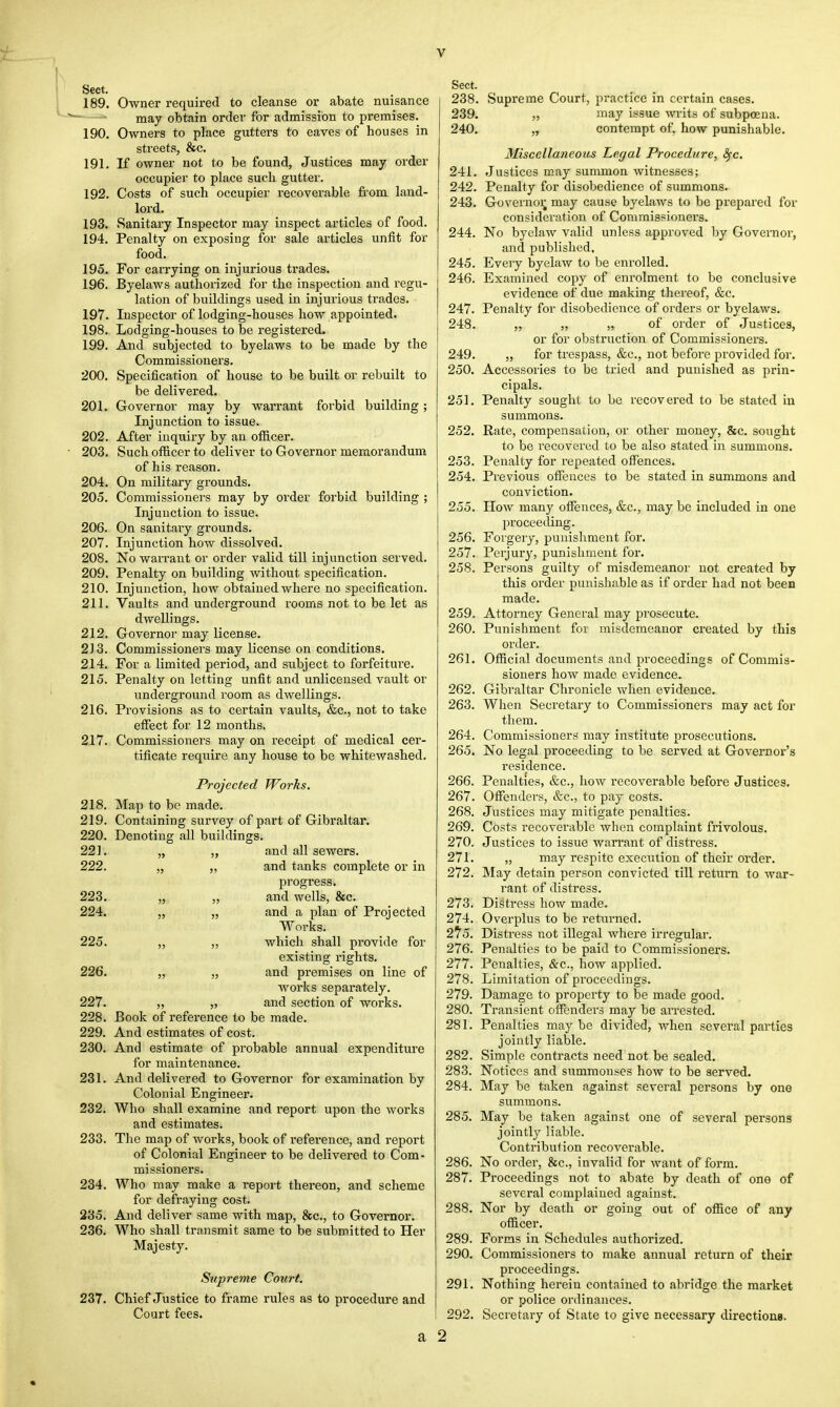 Sect. 189. Owner required to cleanse or abate nuisance may obtain order for admission to premises. 190. Owners to place gutters to eaves of houses in streets, &c. 191. If owner not to be found, Justices may order occupier to place sucli gutter. 192. Costs of such occupier recoverable from land- lord. 193. Sanitary Inspector may inspect articles of food. 194. Penalty on exposing for sale articles unfit for food. 195. For carrying on injurious trades. 196. Byelaws authorized for the inspection and regu- lation of buildings used in injurious trades. 197. Inspector of lodging-houses how appointed. 198. Lodging-houses to be registered. 199. And subjected to byelaws to be made by the Commissioners. 200. Specification of house to be built or rebuilt to be delivered. 201. Governor may by warrant forbid building ; Injunction to issue. 202. After inquiry by an officer. 203. Such officer to deliver to Governor memorandum of his reason. 204. On military grounds. 205. Commissionei's may by order forbid building ; Injunction to issue. 206. On sanitary grounds. 207. Injunction how dissolved. 208. No warrant or order valid till injunction served. 209. Penalty on building without specification. 210. Injunction, how obtained where no specification. 211. Vaults and underground rooms not to be let as dwellings. 212. Governor may license. 213. Commissioners may license on conditions. 214. For a limited period, and subject to forfeiture. 215. Penalty on letting unfit and unlicensed vault or underground room as dwellings. 216. Provisions as to certain vaults, &c, not to take effect for 12 months. 217. Commissioners may on receipt of medical cer- tificate require any house to be whitewashed. Projected Works. 218. Map to be made. 219. Containing survey of part of Gibraltar. 220. Denoting all buildings. 221. „ „ and all sewers. 222. „ „ and tanks complete or in progress. 223. „ „ and wells, &c. 224. „ „ and a plan of Projected Works. 225. ,, „ which shall provide for existing rights. 226. „ „ and premises on line of works separately. 227. „ „ and section of works. 228. Book of reference to be made. 229. And estimates of cost. 230. And estimate of probable annual expenditure for maintenance. 231. And delivered to Governor for examination by Colonial Engineer. 232. Who shall examine and report upon the works and estimates. 233. The map of works, book of reference, and report of Colonial Engineer to be delivered to Com- missioners. 234. Who may make a report thereon, and scheme for defraying cost. 235. And deliver same with map, &c, to Governor. 236. Who shall transmit same to be submitted to Her Majesty. Supreme Court. 237. Chief Justice to frame rules as to procedure and Court fees. a Sect. 238. Supreme Court, practice in certain cases. 239. „ may issue wits of subpoena. 240. „ contempt of, how punishable. Miscellaneous Legal Procedure, fyc. 241. Justices may summon witnesses; 242. Penalty for disobedience of summons. 243. Governor, may cause byelaws to be prepared for consideration of Commissioners. 244. No byelaw valid unless approved by Governor, and published. 245. Every byelaw to be enrolled. 246. Examined copy of enrolment to be conclusive evidence of due making thereof, &c. 247. Penalty for disobedience of orders or byelaws. 248. „ „ „ of order of Justices, or for obstruction of Commissioners. 249. „ for trespass, &c, not before provided for. 250. Accessories to be tried and punished as prin- cipals. 251. Penalty sought to be recovered to be stated in summons. 252. Rate, compensation, or other money, &c. sought to be recovered to be also stated in summons. 253. Penalty for repeated offences. 254. Previous offences to be stated in summons and conviction. 255. How many offences, &c, may be included in one proceeding. 256. Forgery, punishment for. 257. Perjury, punishment for. 258. Persons guilty of misdemeanor not created by this order punishable as if order had not been made. 259. Attorney General may prosecute. 260. Punishment for misdemeanor created by this order. 261. Official documents and proceedings of Commis- sioners how made evidence. 262. Gibraltar Chronicle when evidence. 263. When Secretary to Commissioners may act for them. 264. Commissioners may institute prosecutions. 265. No legal proceeding to be served at Governor's residence. 266. Penalties, &c, how recoverable before Justices. 267. Offenders, &c, to pay costs. 268. Justices may mitigate penalties. 269. Costs recoverable when complaint frivolous. 270. Justices to issue warrant of distress. 271. „ may respite execution of their order. 272. May detain person convicted till return to war- rant of distress. 273. Distress how made. 274. Overplus to be returned. 2?5. Distress not illegal where irregular. 276. Penalties to be paid to Commissioners. 277. Penalties, &c, how applied. 278. Limitation of proceedings. 279. Damage to property to be made good. 280. Transient offenders may be arrested. 281. Penalties maybe divided, when several parties jointly liable. 282. Simple contracts need not be sealed. 283. Notices and sitmmonses how to be served. 284. May be taken against several persons by one summons. 285. May be taken against one of several persons jointly liable. Contribution recoverable. 286. No order, &c, invalid for want of form. 287. Proceedings not to abate by death of one of several complained against. 288. Nor by death or going out of office of any officer. 289. Forms in Schedules authorized. 290. Commissioners to make annual return of their proceedings. 291. Nothing herein contained to abridge the market or police ordinances. 292. Secretary of State to give necessary directions. 2