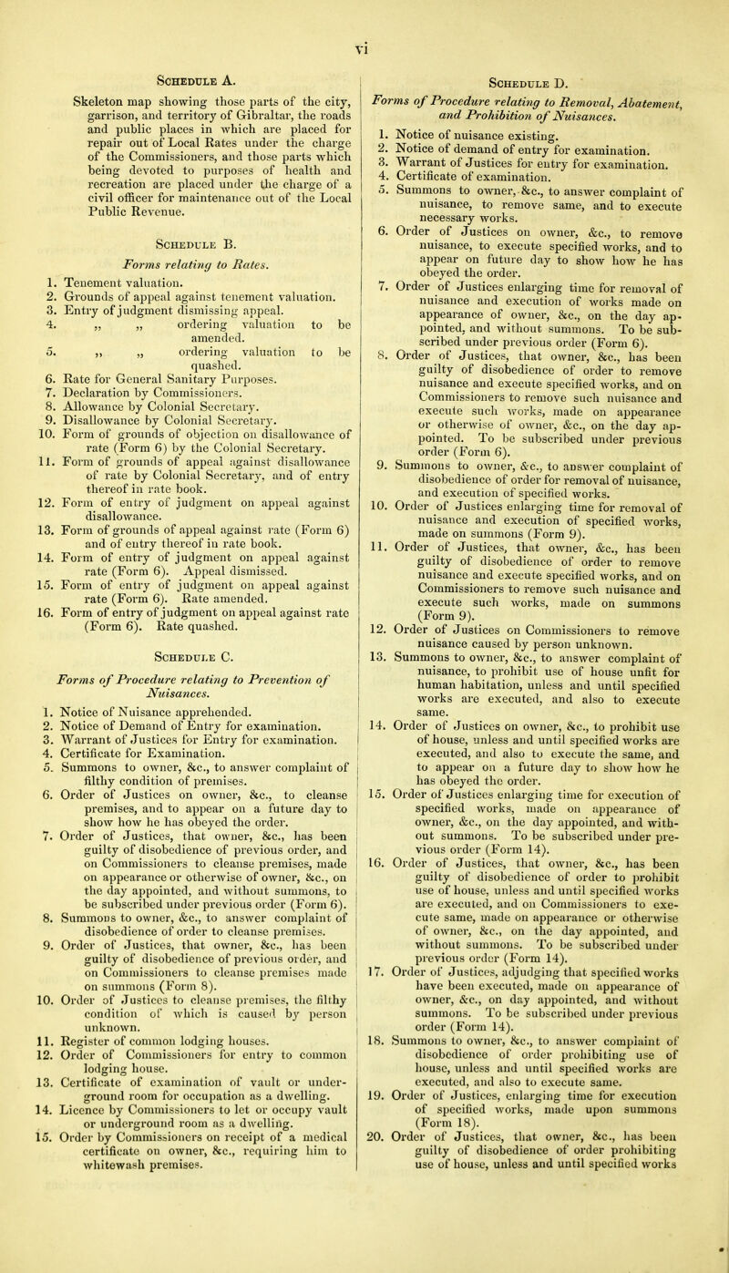 Schedule A. Skeleton map showing those parts of the city, garrison, and territory of Gibraltar, the roads and public places in which are placed for repair out of Local Rates under the charge of the Commissioners, and those parts which being devoted to purposes of health and recreation are placed under the charge of a civil officer for maintenance out of the Local Public Revenue. Schedule B. Forms relating to Rates. 1. Tenement valuation. 2. Grounds of appeal against tenement valuation. 3. Entry of judgment dismissing appeal. 4. „ „ ordering valuation to be amended. 5. „ ordering valuation to be quashed. 6. Rate for General Sanitary Purposes. 7. Declaration by Commissioners. 8. Allowance by Colonial Secretary. 9. Disallowance by Colonial Secretary. 10. Form of grounds of objection on disallowance of rate (Form 6) by the Colonial Secretary. 11. Form of grounds of appeal against disallowance of rate by Colonial Secretaiy, and of entry thereof in rate book. 12. Form of entry of judgment on appeal against disallowance. 13. Form of grounds of appeal against rate (Form 6) and of entry thereof in rate book. 14. Form of entry of judgment on appeal against rate (Form 6). Appeal dismissed. 15. Form of entry of judgment on appeal against rate (Form 6). Rate amended. 16. Form of entry of judgment on appeal against rate (Form 6). Rate quashed. Schedule C. Forms of Procedure relating to Prevention of Nuisances. 1. Notice of Nuisance apprehended. 2. Notice of Demand of Entry for examination. 3. Warrant of Justices for Entry for examination. 4. Certificate for Examination. 5. Summons to owner, &c, to answer complaint of filthy condition of premises. 6. Order of Justices on owner, &c, to cleanse premises, and to appear on a future day to show how he has obeyed the order. 7. Order of Justices, that owner, &c, has been guilty of disobedience of previous order, and on Commissioners to cleanse premises, made on appearance or otherwise of owner, &c, on the day appointed, and without summons, to be subscribed under previous order (Form 6). 8. Summons to owner, &c, to answer complaint of disobedience of order to cleanse premises. 9. Order of Justices, that owner, &c, ha.3 been guilty of disobedience of previous order, and on Commissioners to cleanse premises made on summons (Form 8). 10. Order of Justices to cleanse premises, the filthy condition of which is caused by person unknown. 11. Register of common lodging houses. 12. Order of Commissioners for entry to common ' lodging house. 13. Certificate of examination of vault or under- ground room for occupation as a dwelling. 14. Licence by Commissioners to let or occupy vault or underground room as a dwelling. 15. Order by Commissioners on receipt of a medical certificate on owner, &c, requiring him to whitewash premises. Schedule D. Forms of Procedure relating to Removal, Abatement, and Prohibition of Nuisances. 1. Notice of nuisance existing. 2. Notice of demand of entry for examination. 3. Warrant of Justices for entry for examination. 4. Certificate of examination. 5. Summons to owneiy&c, to answer complaint of nuisance, to remove same, and to execute necessary works. 6. Order of Justices on owner, &c, to remove nuisance, to execute specified works, and to appear on future day to show how he has obeyed the order. 7. Order of Justices enlarging time for removal of nuisance and execution of works made on appearance of owner, &c, on the day ap- pointed, and without summons. To be sub- scribed under previous order (Form 6). 8. Order of Justices, that owner, &c, has been guilty of disobedience of order to remove nuisance and execute specified works, and on Commissioners to remove such nuisance and execute such works, made on appearance or otherwise of owner, &c, on the day ap- pointed. To be subscribed under previous order (Form 6). 9. Summons to owner, &c, to answer complaint of disobedience of order for removal of nuisance, and execution of specified works. 10. Order of Justices enlarging time for removal of nuisance and execution of specified works, made on summons (Form 9). 11. Order of Justices, that owner, &c, has been guilty of disobedience of order to remove nuisance and execute specified works, and on Commissioners to remove such nuisance and execute such works, made on summons (Form 9). 12. Order of Justices on Commissioners to remove nuisance caused by person unknown. 13. Summons to owner, &c, to answer complaint of nuisance, to prohibit use of house unfit for human habitation, unless and until specified works are executed, and also to execute same. 14. Order of Justices on owner, &c, to prohibit use of house, unless and until specified works are executed, and also to execute the same, and to appear on a future day to show how he has obeyed the order. 15. Order of Justices enlarging time for execution of specified works, made on appearance of owner, &c, on the day appointed, and with- out summons. To be subscribed under pre- vious order (Form 14). 16. Order of Justices, that owner, &c, has been guilty of disobedience of order to prohibit use of house, unless and until specified works are executed, and on Commissioners to exe- cute same, made on appearance or otherwise of owner, &c, on the day appointed, and without summons. To be subscribed under previous order (Form 14). 17. Order of Justices, adjudging that specified works have been executed, made on appearance of owner, &c, on day appointed, and without summons. To be subscribed under previous order (Form 14). 18. Summons to owner, &c, to answer complaint of disobedience of order prohibiting use of house, unless and until specified works are executed, and also to execute same. 19. Order of Justices, enlarging time for execution of specified works, made upon summons (Form 18). 20. Order of Justices, that owner, &c, has been guilty of disobedience of order prohibiting use of house, unless and until specified works