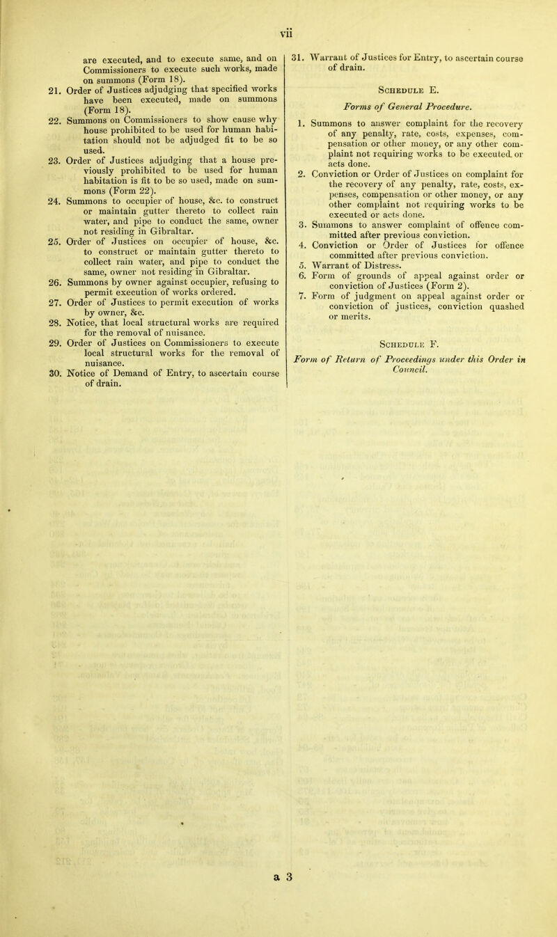 are executed, and to execute same, and on Commissioners to execute such woi'ks, made on summons (Form 18). 21. Order of Justices adjudging that specified works have been executed, made on summons (Form 18). 22. Summons on Commissioners to show cause why house prohibited to be used for human habi- tation should not be adjudged fit to be so used. 23. Order of Justices adjudging that a house pre- viously prohibited to be used for human habitation is fit to be so used, made on sum- mons (Form 22). 24. Summons to occupier of house, &c. to construct or maintain gutter thereto to collect rain water, and pipe to conduct the same, owner not residing in Gibraltar. 25. Order of Justices on occupier of house, &c. to construct or maintain gutter thereto to collect rain water, and pipe to conduct the same, owner not residing in Gibraltar. 26. Summons by owner against occupier, refusing to permit execution of works ordered. 27. Order of Justices to permit execution of works by owner, &c. 28. Notice, that local structural works are required for the removal of nuisance. 29. Order of Justices on Commissioners to execute local structural works for the removal of nuisance. 30. Notice of Demand of Entry, to ascertain course of drain. 31. Warrant of Justices for Entry, to ascertain course of drain. Schedule E. Forms of General Procedure. 1. Summons to answer complaint for the recovery of any penalty, rate, costs, expenses, com- pensation or other money, or any other com- plaint not requiring works to be executed or acts done. 2. Conviction or Order of Justices on complaint for the recovery of any penalty, rate, costs, ex- penses, compensation or other money, or any other complaint not requiring works to be executed or acts done. 3. Summons to answer complaint of offence com- mitted after previous conviction. 4. Conviction or Order of Justices for offence committed after previous conviction. 5. Warrant of Distress. 6. Form of grounds of appeal against order or conviction of Justices (Form 2). 7. Form of judgment on appeal against order or conviction of justices, conviction quashed or merits. Schedule F. Form of Return of Proceedings under this Order in Council.