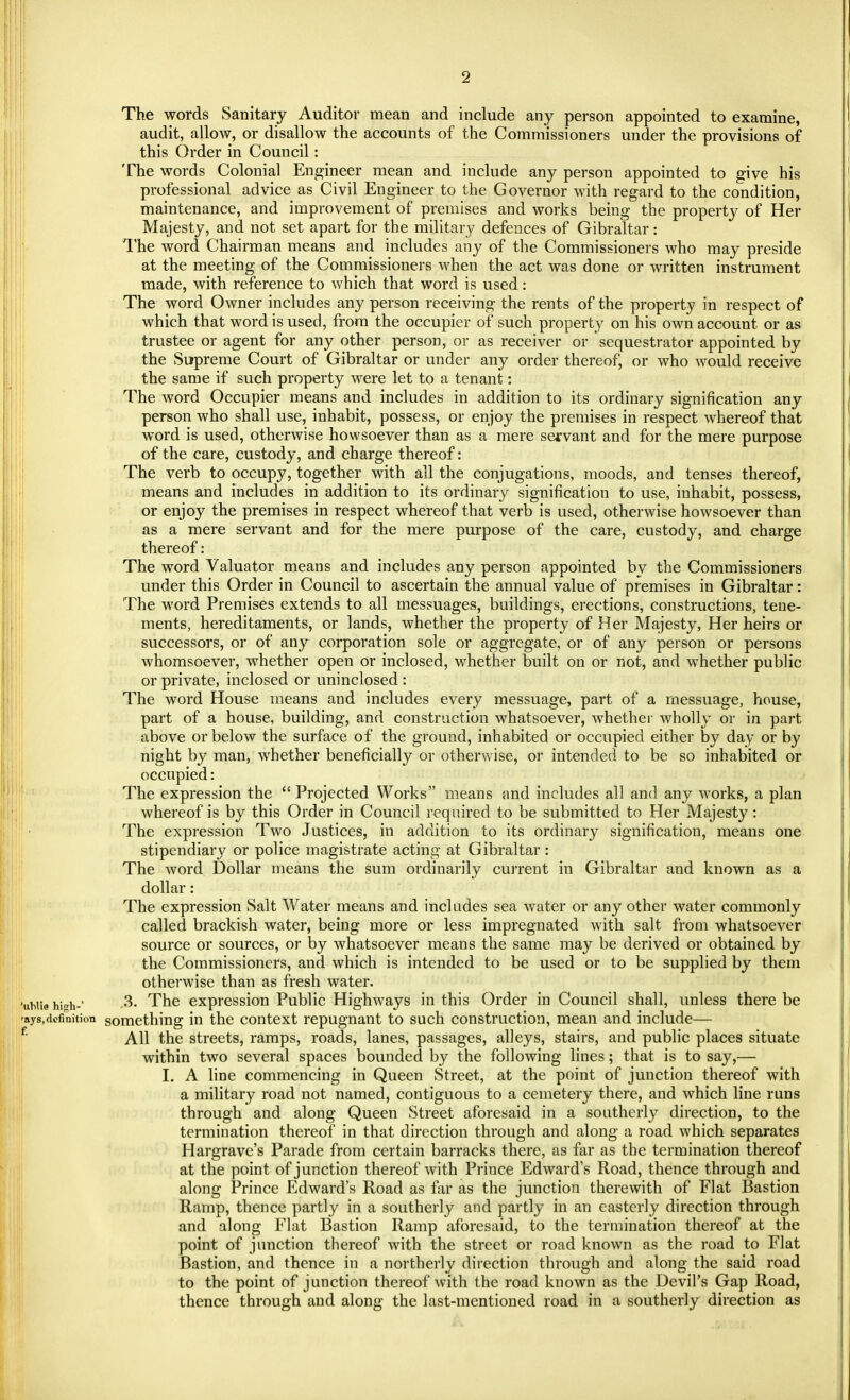 The words Sanitary Auditor mean and include any person appointed to examine, audit, allow, or disallow the accounts of the Commissioners under the provisions of this Order in Council: The words Colonial Engineer mean and include any person appointed to give his professional advice as Civil Engineer to the Governor with regard to the condition, maintenance, and improvement of premises and works being the property of Her Majesty, and not set apart for the military defences of Gibraltar: The word Chairman means and includes any of the Commissioners who may preside at the meeting of the Commissioners when the act was done or written instrument made, with reference to which that word is used: The word Owner includes any person receiving the rents of the property in respect of which that word is used, from the occupier of such property on his own account or as trustee or agent for any other person, or as receiver or sequestrator appointed by the Supreme Court of Gibraltar or under any order thereof, or who would receive the same if such property were let to a tenant: The word Occupier means and includes in addition to its ordinary signification any person who shall use, inhabit, possess, or enjoy the premises in respect whereof that word is used, otherwise howsoever than as a mere servant and for the mere purpose of the care, custody, and charge thereof: The verb to occupy, together with all the conjugations, moods, and tenses thereof, means and includes in addition to its ordinary signification to use, inhabit, possess, or enjoy the premises in respect whereof that verb is used, otherwise howsoever than as a mere servant and for the mere purpose of the care, custody, and charge thereof: The word Valuator means and includes any person appointed by the Commissioners under this Order in Council to ascertain the annual value of premises in Gibraltar: The word Premises extends to all messuages, buildings, erections, constructions, tene- ments, hereditaments, or lands, whether the property of Her Majesty, Her heirs or successors, or of any corporation sole or aggregate, or of any person or persons whomsoever, whether open or inclosed, whether built on or not, and whether public or private, inclosed or uninclosed : The word House means and includes every messuage, part of a messuage, house, part of a house, building, and construction whatsoever, whether wholly or in part above or below the surface of the ground, inhabited or occupied either by day or by night by man, whether beneficially or otherwise, or intended to be so inhabited or occupied: The expression the  Projected Works means and includes all and any works, a plan whereof is by this Order in Council required to be submitted to Her Majesty: The expression Two Justices, in addition to its ordinary signification, means one stipendiary or police magistrate acting at Gibraltar : The word Dollar means the sum ordinarily current in Gibraltar and known as a dollar: The expression Salt Water means and includes sea water or any other water commonly called brackish water, being more or less impregnated with salt from whatsoever source or sources, or by whatsoever means the same may be derived or obtained by the Commissioners, and which is intended to be used or to be supplied by them otherwise than as fresh water. luWia hi*h-' .3. The expression Public Highways in this Order in Council shall, unless there be 'ays,definition something in the context repugnant to such construction, mean and include— All the streets, ramps, roads, lanes, passages, alleys, stairs, and public places situate within two several spaces bounded by the following lines; that is to say,— I. A line commencing in Queen Street, at the point of junction thereof with a military road not named, contiguous to a cemetery there, and which line runs through and along Queen Street aforesaid in a southerly direction, to the termination thereof in that direction through and along a road which separates Hargrave's Parade from certain barracks there, as far as the termination thereof at the point of junction thereof with Prince Edward's Road, thence through and along Prince Edward's Road as far as the junction therewith of Flat Bastion Ramp, thence partly in a southerly and partly in an easterly direction through and along Flat Bastion Ramp aforesaid, to the termination thereof at the point of junction thereof with the street or road known as the road to Flat Bastion, and thence in a northerly direction through and along the said road to the point of junction thereof with the road known as the Devil's Gap Road, thence through and along the last-mentioned road in a southerly direction as