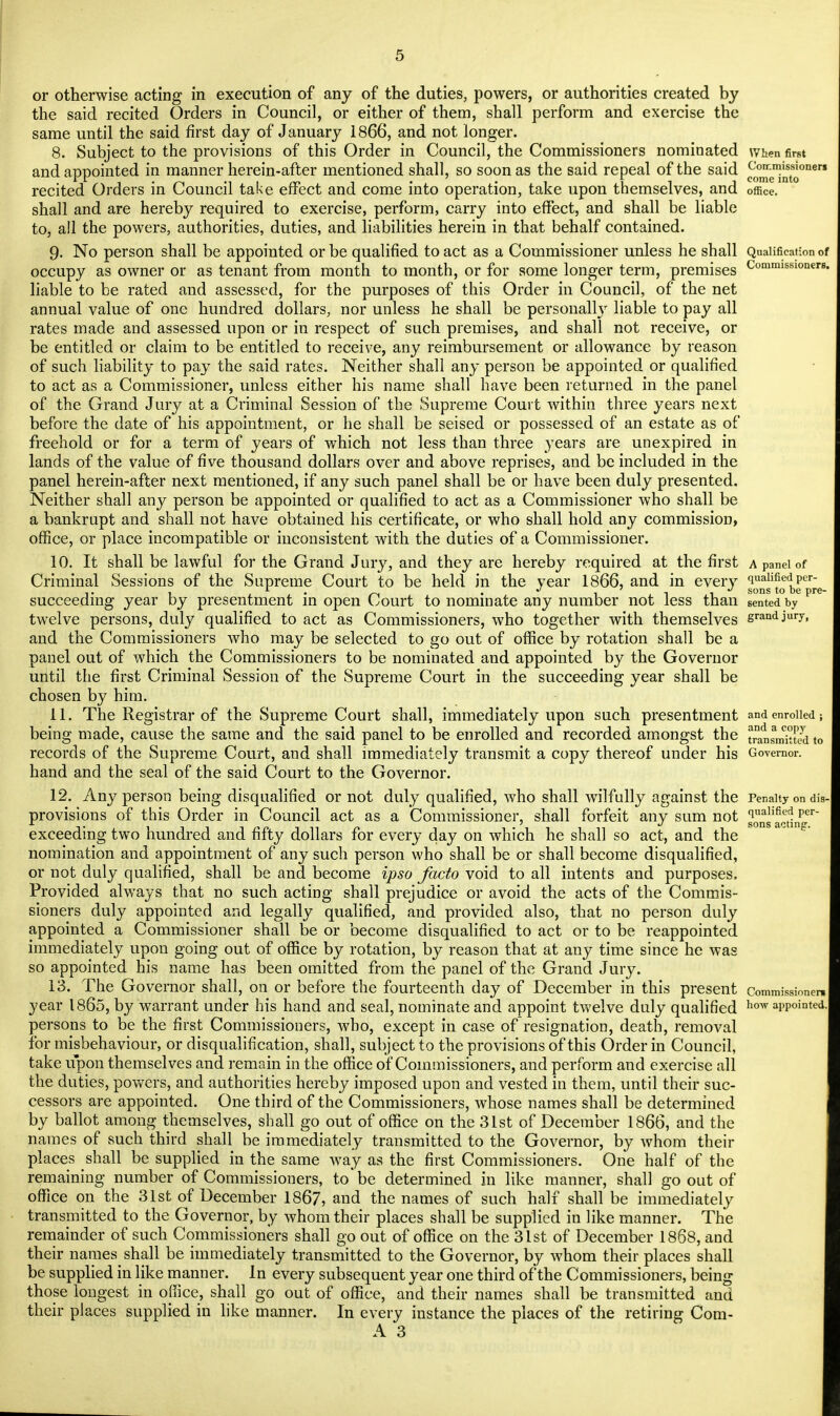 or otherwise acting in execution of any of the duties, powers, or authorities created by the said recited Orders in Council, or either of them, shall perform and exercise the same until the said first day of January 1866, and not longer. 8. Subject to the provisions of this Order in Council, the Commissioners nominated When first and appointed in manner herein-after mentioned shall, so soon as the said repeal of the said ComniMionen i • m  i m i . . -i ii j come into recited Orders in Council take effect and come into operation, take upon themselves, and office, shall and are hereby required to exercise, perform, carry into effect, and shall be liable to, all the powers, authorities, duties, and liabilities herein in that behalf contained. 9. No person shall be appointed or be qualified to act as a Commissioner unless he shall Qualification of occupy as owner or as tenant from month to month, or for some longer term, premises Commissloner8 liable to be rated and assessed, for the purposes of this Order in Council, of the net annual value of one hundred dollars, nor unless he shall be personally liable to pay all rates made and assessed upon or in respect of such premises, and shall not receive, or be entitled or claim to be entitled to receive, any reimbursement or allowance by reason of such liability to pay the said rates. Neither shall any person be appointed or qualified to act as a Commissioner, unless either his name shall have been returned in the panel of the Grand Jury at a Criminal Session of the Supreme Court within three years next before the date of his appointment, or he shall be seised or possessed of an estate as of freehold or for a term of years of which not less than three years are unexpired in lands of the value of five thousand dollars over and above reprises, and be included in the panel herein-after next mentioned, if any such panel shall be or have been duly presented. Neither shall any person be appointed or qualified to act as a Commissioner who shall be a bankrupt and shall not have obtained his certificate, or who shall hold any commission, office, or place incompatible or inconsistent with the duties of a Commissioner. 10. It shall be lawful for the Grand Jury, and they are hereby required at the first a panel of Criminal Sessions of the Supreme Court to be held in the vear 1866, and in every qualified pcr- , - . ■ ^ • i ll sons to De Pre_ succeeding year by presentment in open Court to nominate any number not less than sented by twelve persons, duly qualified to act as Commissioners, who together with themselves grandjUI7. and the Commissioners who may be selected to go out of office by rotation shall be a panel out of which the Commissioners to be nominated and appointed by the Governor until the first Criminal Session of the Supreme Court in the succeeding year shall be chosen by him. 11. The Registrar of the Supreme Court shall, immediately upon such presentment and enrolled; being made, cause the same and the said panel to be enrolled and recorded amongst the transmitted to records of the Supreme Court, and shall immediately transmit a copy thereof under his Governor, hand and the seal of the said Court to the Governor. 12. Any person being disqualified or not duly qualified, who shall wilfully against the Penalty on die- provisions of this Order in Council act as a Commissioner, shall forfeit any sum not ^ns'a^ting exceeding two hundred and fifty dollars for every day on which he shall so act, and the nomination and appointment of any such person who shall be or shall become disqualified, or not duly qualified, shall be and become ipso facto void to all intents and purposes. Provided always that no such acting shall prejudice or avoid the acts of the Commis- sioners duly appointed and legally qualified, and provided also, that no person duly appointed a Commissioner shall be or become disqualified to act or to be reappointed immediately upon going out of office by rotation, by reason that at any time since he was so appointed his name has been omitted from the panel of the Grand Jury. 13. The Governor shall, on or before the fourteenth day of December in this present commissioner, year 1865, by warrant under his hand and seal, nominate and appoint twelve duly qualified how appointed, persons to be the first Commissioners, who, except in case of resignation, death, removal for misbehaviour, or disqualification, shall, subject to the provisions of this Order in Council, take upon themselves and remain in the office of Commissioners, and perform and exercise all the duties, powers, and authorities hereby imposed upon and vested in them, until their suc- cessors are appointed. One third of the Commissioners, whose names shall be determined by ballot among themselves, shall go out of office on the 31st of December 1866, and the names of such third shall be immediately transmitted to the Governor, by whom their places shall be supplied in the same way as the first Commissioners. One half of the remaining number of Commissioners, to be determined in like manner, shall go out of office on the 31st of December 1867, and the names of such half shall be immediately transmitted to the Governor, by whom their places shall be supplied in like manner. The remainder of such Commissioners shall go out of office on the 31st of December 1868, and their names shall be immediately transmitted to the Governor, by whom their places shall be supplied in like manner. In every subsequent year one third of the Commissioners, being those longest in office, shall go out of office, and their names shall be transmitted and their places supplied in like manner. In every instance the places of the retiring Com-