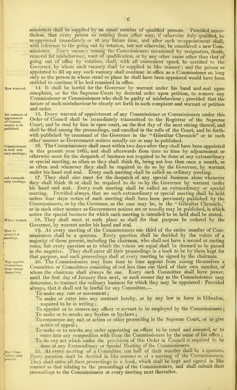 How removed. All warrants of appointment of Commis- sioners to be published. Commissioners to hold ordi- nary meetings ; and extraordi- nary meetings. Where to meet. How to proceed at meetings. May appoint Committees from among themselves. How Com- mittees may proceed. missioners shall be supplied by an equal number of qualified persons. Provided never- theless, that every person so retiring from office may, if otherwise duly qualified, be re-appointed immediately or at any future time, and after such re-appointment shall, with reference to the going out by rotation, but not otherwise, be considered a new Com- missioner. Every vacancy among the Commissioners occasioned by resignation, death, removal for misbehaviour, want of qualification, or by any other cause other than that of going out of office by rotation, shall, with all convenient speed, be certified to the Governor, by whom such vacancy shall be supplied in like manner; and the person so appointed to fill up any such vacancy shall continue in office as a Commissioner so long only as the person in whose stead or place he shall have been appointed would have been entitled to continue if he had remained in office. 14. It shall be Jawful for the Governor by warrant under his hand and seal upon complaint, or for the Supreme Court by decretal order upon petition, to remove any Commissioner or Commissioners who shall be guilty of misbehaviour ; provided that the nature of such misbehaviour be clearly set forth in such complaint and warrant or petition and order. 15. Every warrant of appointment of any Commissioner or Commissioners under this Order of Council shall be immediately transmitted to the Registrar of the Supreme Court, and be read by him in open court, on the first day of the next sitting thereof, and shall be filed among the proceedings, and enrolled in the rolls of the Court, and be forth- with published by command of the Governor in the  Gibraltar Chronicle or in such other manner as Government notices usually are or may be published. 16. The Commissioners shall meet within two days after they shall have been appointed in this present year 1865, and shall afterwards from time to time by adjournment or otherwise meet for the despatch of business not required to be done at any extraordinary or special meeting, as often as they shall think fit, being not less than once a month, or as often and whenever they shall be required to do so by the Governor, by warrant under his hand and seal. Every such meeting shall be called an ordinary meeting. 17- They shall also meet for the despatch of any special business alone whenever they shall think fit or shall be required to do so by the Governor by warrant under his hand and seal. Every such meeting shall be called an extraordinary or special meeting. Provided always, that no such extraordinary or special meeting shall be held unless four days notice of such meeting shall have been previously published by the Commissioners, or by the Governor, as the case may be, in the  Gibraltar Chronicle, or in such other manner as Government notices are or usually may be published, in which notice the special business for which such meeting is intended to be held shall be stated. 18. They shall meet at such place as shall for that purpose be ordered by the Governor, by warrant under his hand and seal. 19- At every meeting of the Commissioners one third of the entire number of Com- missioners shall be a quorum. Every question shall be decided by the voices of a majority of those present, including the chairman, who shall not have a second or casting- voice, but every question as to which the voices are equal shall be deemed to be passed in the negative. They shall enter all their proceedings in a book to be by them kept for that purpose, and such proceedings shall at every meeting be signed by the chairman. 20. The Commissioners may from time to time appoint from among themselves a Committee or Committees consisting of not less than one third of their own number, of whom the chairman shall always be one. Every such Committee shall have power, until the first day of January then next, or such sooner day as the Commissioners may determine, to transact the ordinary business for which they may be appointed: Provided always, that it shall not be lawful for any Committee,— To make any rate or assessment; To make or enter into any contract hereby, or by any law in force in Gibraltar, required to be in writing ; To appoint or to remove any officer or servant to be employed by the Commissioners ; To make or to revoke any byelaw or byelaws ; To commence any suit or action or other proceeding in the Supreme Court, or to give notice of appeal; To make or to revoke any order appointing an officer to be rated and assessed, or to enter into any composition with them the Commissioners by the name of his office ; To do any act which under the provisions of this Order in Council is required to be done at any Extraordinary or Special Meeting of the Commissioners. 21. At every meeting of a Committee one half of their number shall be a quorum. Every question shall be decided in like manner as at a meeting of the Commissioners. They shall enter all their proceedings in a book, which shall be kept and signed in like manner as that relating to the proceedings of the Commissioners, and shall submit their proceedings to the Commissioners at every meeting next thereafter.