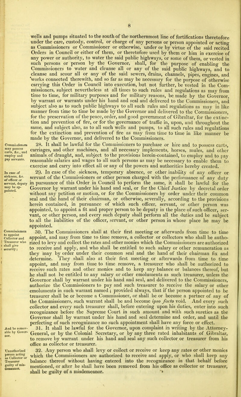 Commission era may possess carts, &c, and employ and pay servants. In case of sickness, &c. of officer or servant, deputy may be ap- pointed. Commissioners to appoint Collector and 1 Treasurer who i shall give i security; And be remov- able by Gover- nor. Unauthorized person acting as Collector or Treasurer guilty of mis- demeanor. wells and pumps situated to the south of the northernmost line of fortifications theretofore under the care, custody, control, or charge of any persons or person appointed or acting as Commissioners or Commissioner or otherwise, under or by virtue of the said recited Orders in Council or either of them, or theretofore used by them or him in exercise of any power or authority, to water the said public highways, or some of them, or vested in such persons or person by the Governor, shall, for the purpose of enabling the Commissioners to water and cleanse all or any of the said public highways, and to cleanse and scour all or any of the said sewers, drains, channels, pipes, engines, and works connected therewith, and so far as may be necessary for the purpose of otherwise carrying this Order in Council into execution, but not further, be vested in the Com- missioners, subject nevertheless at all times to such rules and regulations as may from time to time, for military purposes and for military reasons, be made by the Governor, by warrant or warrants under his hand and seal and delivered to the Commissioners, and subject also as to such public highways to all such rules and regulations as may in like manner from time to time be made by the Governor and delivered to the Commissioners, for the preservation of the peace, order, and good government of Gibraltar, for the extinc- tion and prevention of fire, or for the governance of traffic in, upon, and throughout the same, and subject also, as to all such wells and pumps, to all such rules and regulations for the extinction and prevention of fire as may from time to time in like manner be made by the Governor, and delivered to the Commissioners. 28. It shall be lawful for the Commissioners to purchase or hire and to possess carts, carriages, and other machines, and all necessary implements, horses, mules, and other animals, of draught, and, subject to the provisions herein-contained, to employ and to pay reasonable salaries and wages to all such persons as may be necessary to enable them to exercise and carry into effect all or any of the powers and authorities hereby created. 29. In case of the sickness, temporary absence, or other inability of any officer or servant of the Commissioners or other person charged with the performance of any duty in pursuance of this Order in Council to perform the same, it shall be lawful for the Governor by warrant under his hand and seal, or for the Chief Justice by decretal order without any petition or motion, or for the Commissioners by order under their common seal and the hand of their chairman, or otherwise, severally, according to the provisions herein contained, in pursuance of which such officer, servant, or other person was appointed, to appoint a fit and proper person to be deputy in the place of such officer, ser- vant, or other person, and every such deputy shall perform all the duties and be subject to all the liabilities of the officer, servant, or other person in whose place he may be appointed. 30. The Commissioners shall at their first meeting or afterwards from time to time appoint, and may from time to time remove, a collector or collectors who shall be autho- rized to levy and collect the rates and other monies which the Commissioners are authorized to receive and apply, and who shall be entitled to such salary or other remuneration as they may by order under their common seal and the hand of their chairman fix and determine. They shall also at their first meeting or afterwards from time to time appoint, and may from time to time remove, a treasurer who shall be authorized to receive such rates and other monies and to keep any balance or balances thereof, but he shall not be entitled to any salary or other emoluments as such treasurer, unless the Governor shall by warrant under his hand and seal, and delivered to the Commissioners, authorize the Commissioners to pay and such treasurer to receive the salary or other emoluments in such warrant named ; provided always, that if the person appointed to be treasurer shall be or become a Commissioner, or shall be or become a partner of any of the Commissioners, such warrant shall be and become ipso facto void. And every such collector and every such treasurer shall, before entering upon his duties, enter into such recognizance before the Supreme Court in such amount and with such sureties as the Governor shall by warrant under his hand and seal determine and order, and until the perfecting of such recognizance no such appointment shall have any force or effect. 31. It shall be lawful for the Governor, upon complaint in writing by the Attorney- General, or by the Colonial Secretary, or by any three rated inhabitants of Gibraltar, to remove by warrant under his hand and seal any such collector or treasurer from his office as collector or treasurer. 32. Any person who shall levy or collect or receive or keep any rates or other monies which the Commissioners are authorized to receive and apply, or who shall keep any balance thereof without having entered into the recognizance in that behalf before mentioned, or after he shall have been removed from his office as collector or treasurer, shall be guilty of a misdemeanor. '*