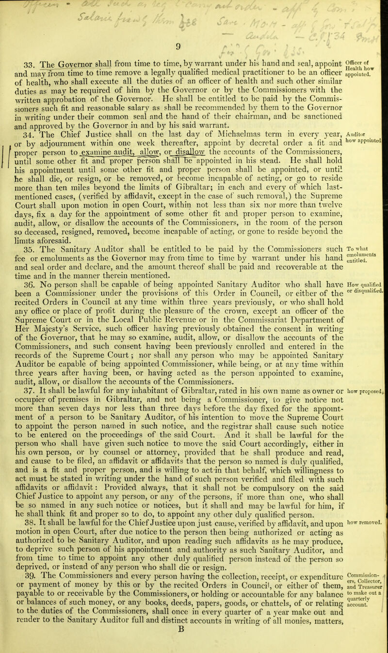 33. The Governor shall from time to time, by warrant under his hand and seal, appoint 2ffi^?^ and may from time to time remove a legally qualified medical practitioner to be an officer appointed, of health, who shall execute all the duties of an officer of health and such other similar duties as may be required of him by the Governor or by the Commissioners with the written approbation of the Governor. He shall be entitled to be paid by the Commis- sioners such fit and reasonable salary as shall be recommended by them to the Governor in writing under their common seal and the hand of their chairman, and be sanctioned and approved by the Governor in and bjT his said warrant. 34. The Chief Justice shall cn the last day of Michaelmas term in every }*ear, Auditor or by adjournment within one week thereafter, appoint by decretal order a fit arid appomt«4 proper person to .examine audit, allow, or_disallow the accounts of the Commissioners, until some other fit and proper person shaTTTxTappointed in his stead. He shall hold his appointment until some other fit and proper person shall be appointed, or until he shall die, or resign, or be removed, or become incapable of acting, or go to reside more than ten miles beyond the limits of Gibraltar; in each and every of which last- mentioned cases, (verified by affidavit, except in the case of such removal,) the Supreme Court shall upon motion in open Court, within not less than six nor more than twelve days, fix a day for the appointment of some other fit and proper person to examine, audit, allow, or disallow the accounts of the Commissioners, in the room of the person so deceased, resigned, removed, become incapable of acting, or gone to reside beyond the limits aforesaid. 35. The Sanitary Auditor shall be entitled to be paid by the Commissioners such To what fee or emoluments as the Governor may from time to time by warrant under his hand entitled.611'3 and seal order and declare, and the amount thereof shall be paid and recoverable at the time and in the manner therein mentioned. 36. No person shall be capable of being appointed Sanitary Auditor who shall have How qualified been a Commissioner under the provisions of this Order in Council, or either of the or dlS(iliallfied- recited Orders in Council at any time within three years previously, or who shall hold any office or place of profit during the pleasure of the crown, except an officer of the Supreme Court or in the Local Public Revenue or in the Commissariat Department of Her Majesty's Service, such officer having previously obtained the consent in writing of the Governor, that he may so examine, audit, allow, or disallow the accounts of the Commissioners, and such consent having been previously enrolled and entered in the records of the Supreme Court; nor shall any person who may be appointed Sanitary Auditor be capable of being appointed Commissioner, while being, or at any time within three years after having been, or having acted as the person appointed to examine, audit, allow, or disallow the accounts of the Commissioners. 37- It shall be lawful for any inhabitant of Gibraltar, rated in his own name as owner or how proposed; occupier of premises in Gibraltar, and not being a Commissioner, to give notice not more than seven days nor less than three days before the day fixed for the appoint- ment of a person to be Sanitary Auditor, of his intention to move the Supreme Court to appoint the person named in such notice, and the registrar shall cause such notice to be entered on the proceedings of the said Court. And it shall be lawful for the person who shall have given such notice to move the said Court accordingly, either in his own person, or by counsel or attorney, provided that he shall produce and read, and cause to be filed, an affidavit or affidavits that the person so named is duly qualified, and is a fit and proper person, and is willing to act-in that behalf, which willingness to act must be stated in writing under the hand of such person verified and filed with such affidavits or affidavit: Provided always, that it shall not be compulsory on the said Chief Justice to appoint any person, or any of the persons, if more than one, who shall be so named in any such notice or notices, but it shall and may be lawful for him, if he shall think fit and proper so to do, to appoint any other duly qualified person. 38. It shall be lawful for the Chief Justice upon just cause, verified by affidavit, and upon how r™oved- motion in open Court, after due notice to the person then being authorized or acting as authorized to be Sanitary Auditor, and upon reading such affidavits as he may produce, to deprive such person of his appointment and authority as such Sanitary Auditor, and fro.ni time to time to appoint any other duly qualified person instead of the person so deprived, or instead of any person who shall die or resign. 39. The Commissioners and every person having the collection, receipt, or expenditure Com^io° ' or payment of money by this or by the recited Orders in Council, or either of them, aud Treasure payable to or receivable by the Commissioners, or holding or accountable for any balance to make out a or balances of such money, or any books, deeds, papers, goods, or chattels, of or relating account.7 to the duties of the Commissioners, shall once in every quarter of a year make out and render to the Sanitary Auditor full and distinct accounts in writing of all monies, matters, B