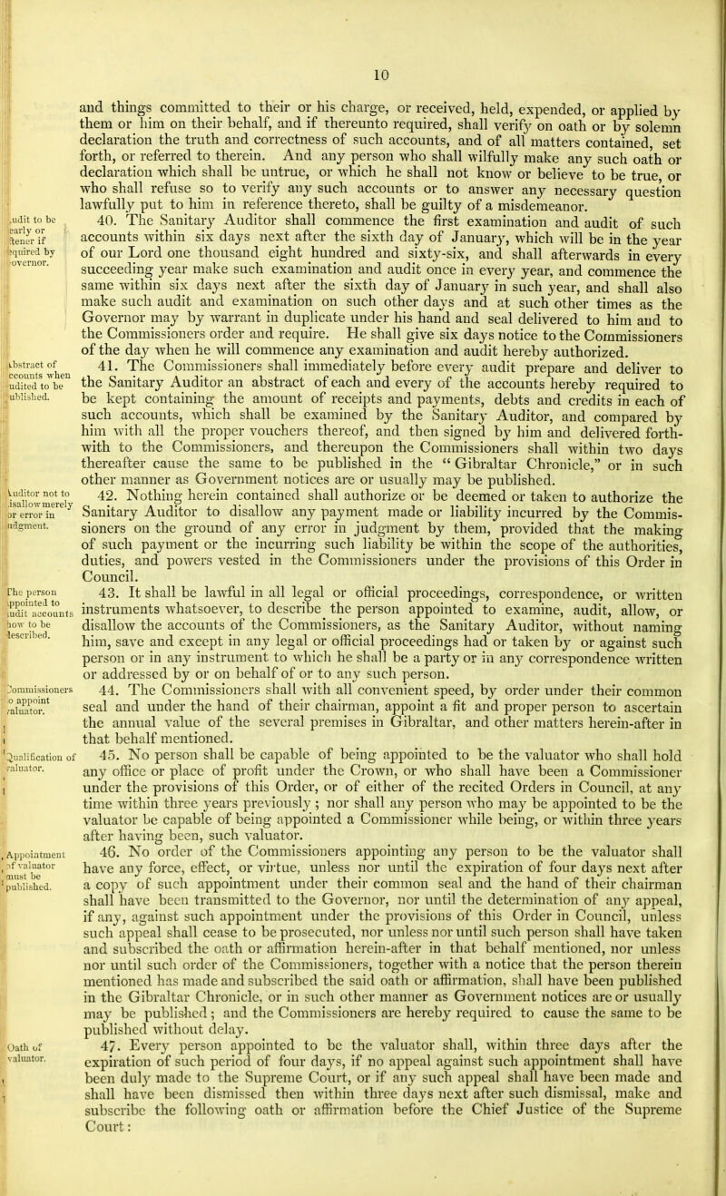 PI [udit to be early or ftener if Inqnired by rovernor. BJbstraet of ccounts -when audited to be /ublished. Auditor not to .isallow merely or error in iidgment. Che person ippointed to Lud.it accounts Blow to be described. Commissioners o appoint valuator. Qualification of valuator. ,Appoiatment :>f valuator must be published. Oath of valuator. and things committed to their or his charge, or received, held, expended, or applied by them or him on their behalf, and if thereunto required, shall verify on oath or by solemn declaration the truth and correctness of such accounts, and of all matters contained set forth, or referred to therein. And any person who shall wilfully make any such oath or declaration which shall be untrue, or which he shall not know or believe to be true or who shall refuse so to verify any such accounts or to answer any necessary question lawfully put to him in reference thereto, shall be guilty of a misdemeanor. 40. The Sanitary Auditor shall commence the first examination and audit of such accounts within six days next after the sixth day of January, which will be in the year of our Lord one thousand eight hundred and sixty-six, and shall afterwards in every succeeding year make such examination and audit once in every year, and commence the same within six days next after the sixth day of January in such year, and shall also make such audit and examination on such other days and at such other times as the Governor may by warrant in duplicate under his hand and seal delivered to him and to the Commissioners order and require. He shall give six days notice to the Commissioners of the day when he will commence any examination and audit hereby authorized. 41. The Commissioners shall immediately before every audit prepare and deliver to the Sanitary Auditor an abstract of each and every of the accounts hereby required to be kept containing the amount of receipts and payments, debts and credits in each of such accounts, which shall be examined by the Sanitary Auditor, and compared by him with all the proper vouchers thereof, and then signed by him and delivered forth- with to the Commissioners, and thereupon the Commissioners shall within two days thereafter cause the same to be published in the  Gibraltar Chronicle, or in such other manner as Government notices are or usually may be published. 42. Nothing herein contained shall authorize or be deemed or taken to authorize the Sanitary Auditor to disallow any payment made or liability incurred by the Commis- sioners on the ground of any error in judgment by them, provided that the making of such payment or the incurring such liability be within the scope of the authorities, duties, and powers vested in the Commissioners under the provisions of this Order in Council. 43. It shall be lawful in all legal or official proceedings, correspondence, or written instruments whatsoever, to describe the person appointed to examine, audit, allow, or disallow the accounts of the Commissioners, as the Sanitary Auditor, without naming him, save and except in any legal or official proceedings had or taken by or against such person or in any instrument to which he shall be a party or in any correspondence written or addressed by or on behalf of or to any such person. 44. The Commissioners shall with all convenient speed, by order under their common seal and under the hand of their chairman, appoint a fit and proper person to ascertain the annual value of the several premises in Gibraltar, and other matters herein-after in that behalf mentioned. 45. No person shall be capable of being appointed to be the valuator who shall hold any office or place of profit under the Crown, or who shall have been a Commissioner under the provisions of this Order, or of either of the recited Orders in Council, at any time within three years previously ; nor shall any person who may be appointed to be the valuator be capable of being appointed a Commissioner while being, or within three years after having been, such valuator. 46. No order of the Commissioners appointing any person to be the valuator shall have any force, effect, or virtue, unless nor until the expiration of four days next after a copy of such appointment under their common seal and the hand of their chairman shall have been transmitted to the Governor, nor until the determination of any appeal, if any, against such appointment under the provisions of this Order in Council, unless such appeal shall cease to be prosecuted, nor unless nor until such person shall have taken and subscribed the oath or affirmation herein-after in that behalf mentioned, nor unless nor until such order of the Commissioners, together with a notice that the person thereiu mentioned has made and subscribed the said oath or affirmation, shall have been published in the Gibraltar Chronicle, or in such other manner as Government notices are or usually may be published; and the Commissioners are hereby required to cause the same to be published without delay. 4/. Every person appointed to be the valuator shall, within three days after the expiration of such period of four days, if no appeal against such appointment shall have been duly made to the Supreme Court, or if any such appeal shall have been made and shall have been dismissed then within three days next after such dismissal, make and subscribe the following oath or affirmation before the Chief Justice of the Supreme Court: