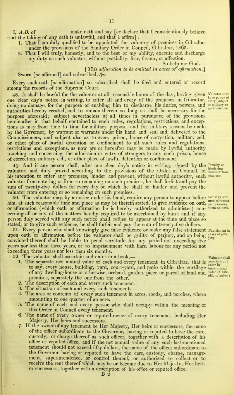 I, A.B. of make oath and say [or declare that I conscientiously believe that the taking of any oath is unlawful, and that I affirm] : 1. That I am duly qualified to be appointed the valuator of premises in Gibraltar under the provisions of the Sanitary Order in Council, Gibraltar, 1865. 2. That I will truly, honestly, and to the best of my ability, execute and discharge my duty as such valuator, without partiality, fear, favour, or affection. So help me God. [This adjuration to be omitted in cases of affirmation.'] Sworn [or affirmed] and subscribed, tyc. Every such oath [or affirmation] so subscribed shall be filed and entered of record among the records of the Supreme Court. 48. It shall be lawful for the valuator at all reasonable hours of the day, having given ^^^^^ one clear day's notice in writing, to enter all and every of the premises in Gibraltar, emry^subject doing no damage, for the purpose of enabling him to discharge his duties, powers, and t°^i?taiy/^ authorities hereby created, and to remain therein so long as shall be necessary for the gu a lons'  purpose aforesaid; subject nevertheless at all times in pursuance of the provisions herein-after in that behalf contained to such rules, regulations, restrictions, and excep- tions as may from time to time for military purposes and for military reasons be made by the Governor, by warrant or warrants under his hand and seal and delivered to the Commissioners, and subject also as to every prison, house of correction, military cell, or other place of lawful detention or confinement to all such rules and regulations, restrictions and exceptions, as now are or hereafter may be made by lawful authority touching and concerning the admission or entry of strangers to any such prison, house of correction, military cell, or other place of lawful detention or confinement. 49- And if any person shall, after one clear day's notice in writing, signed by the ^;ndae1^n°n valuator, and duly proved according to the provisions of the Order in Council, of valuator from his intention to enter any premises, hinder and prevent, without lawful authority, such entering, valuator from entering or from so remaining on such premises, he shall forfeit and pay the sum of twenty-five dollars for every day on which he shall so hinder and prevent the valuator from entering or so remaining on such premises. 50. The valuator may, by a notice under his hand, require any person to appear before and majsum him, at such reasonable time and place as may be therein stated, to give evidence on oath ana examine or affirmation (which oath or affirmation he is hereby authorized to administer) con- them on oath- cerning all or any of the matters hereby required to be ascertained by him ; and if any person duly served with any such notice shall refuse to appear at the time and place so stated, or to give such evidence, he shall forfeit and pay the sum of twenty-five dollars. 51. Every person who shall knowingly give false evidence or make any false statement Punishment in upon oath or affirmation before the valuator shall be guilty of perjury, and on being ?™es of per convicted thereof shall be liable to penal servitude for any period not exceeding five JU 7 years nor less than three years, or to imprisonment with hard labour for any period not exceeding three years nor less than six months. 52. The valuator shall ascertain and enter in a book,— Valuator shall 1. The separate net annual value of each and every tenement in Gibraltar, that is ascertain and to say, every house, building, yard, court-yard, and patio within the curtilage book annual of any dwelling-house or otherwise, orchard, garden, piece or parcel of land and value of rate- v ° , i ,i o ,i 0 r r able premises ; premises, separately the one irom the other. 2. The description of each and every such tenement. 3. The situation of each and every such tenement. 4. The area or contents of every such tenement in acres, roods, and perches, where amounting to one quarter of an acre. 5. The name of each and every person who shall occupy within the meaning of this Order in Council every tenement. 6. The name of every owner or reputed owner of every tenement, including Her Majesty, Her heirs and successors. 7. If the owner of any tenement be Her Majesty, Her heirs or successors, the name of the officer subordinate to the Governor, having or reputed to have the care, custody, or charge thereof as such officer, together with a description of his office or reputed office, and if the net annual value of any such last-mentioned tenement should not exceed fifty dollars, the name of the officer subordinate to the Governor having or reputed to have the care, custody, charge, manage- ment, superintendence, or control thereof, or authorized to collect or to receive the rent thereof which may be or become due to Her Majesty, Her heirs or successors, together with a description of his office or reputed office.