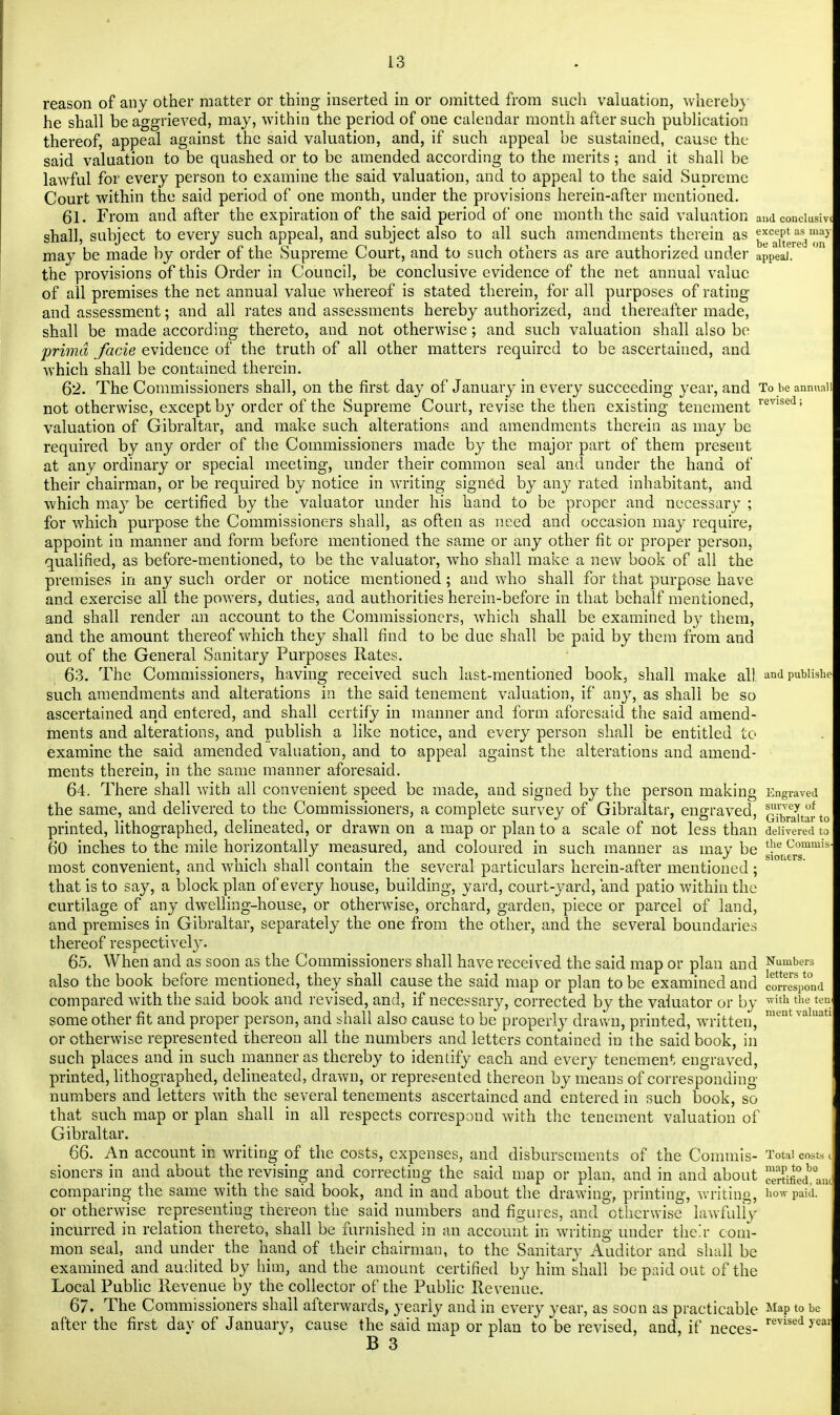 reason of any other matter or thing inserted in or omitted from such valuation, whereby he shall be aggrieved, may, within the period of one calendar month after such publication thereof, appeal against the said valuation, and, if such appeal be sustained, cause the said valuation to be quashed or to be amended according to the merits; and it shall be lawful for every person to examine the said valuation, and to appeal to the said Supreme Court within the said period of one month, under the provisions herein-after mentioned. 61. From and after the expiration of the said period of one month the said valuation aud conciusivi shall, subject to every such appeal, and subject also to all such amendments therein as ^cae^raesd^y may be made by order of the Supreme Court, and to such others as are authorized under apPeaJ. the provisions of this Order in Council, be conclusive evidence of the net annual value of all premises the net annual value whereof is stated therein, for all purposes of rating and assessment; and all rates and assessments hereby authorized, and thereafter made, shall be made according thereto, and not otherwise; and such valuation shall also be prima facie evidence of the truth of all other matters required to be ascertained, and which shall be contained therein. 62. The Commissioners shall, on the first day of January in every succeeding year, and Tobeannnaii not otherwise, except by order of the Supreme Court, revise the then existing tenement revised; valuation of Gibraltar, and make such alterations and amendments therein as may be required by any order of the Commissioners made by the major part of them present at any ordinary or special meeting, under their common seal and under the hand of their chairman, or be required by notice in writing signed by any rated inhabitant, and which may be certified by the valuator under his hand to be proper and necessary ; for which purpose the Commissioners shall, as often as need and occasion may require, appoint in manner and form before mentioned the same or any other fit or proper person, qualified, as before-mentioned, to be the valuator, who shall make a new book of all the premises in any such order or notice mentioned; and who shall for that purpose have and exercise all the powers, duties, and authorities herein-before in that behalf mentioned, and shall render an account to the Commissioners, which shall be examined by them, and the amount thereof which they shall find to be due shall be paid by them from and out of the General Sanitary Purposes Rates. 63. The Commissioners, having received such last-mentioned book, shall make all. andpubiishe such amendments and alterations in the said tenement valuation, if any, as shall be so ascertained and entered, and shall certify in manner and form aforesaid the said amend- ments and alterations, and publish a like notice, and every person shall be entitled to examine the said amended valuation, and to appeal against the alterations and amend- ments therein, in the same manner aforesaid. 64. There shall with all convenient speed be made, and signed by the person making Engraved the same, and delivered to the Commissioners, a complete survey of Gibraltar, engraved, ^^fto printed, lithographed, delineated, or drawn on a map or plan to a scale of not less than delivered to 60 inches to the mile horizontally measured, and coloured in such manner as may be ^e_Comm!s most convenient, and which shall contain the several particulars herein-after mentioned ; that is to say, a block plan of every house, building, yard, court-yard, and patio within the curtilage of any dwelling-house, or otherwise, orchard, garden, piece or parcel of land, and premises in Gibraltar, separately the one from the other, and the several boundaries thereof respectivel}r. 65. When and as soon as the Commissioners shall have received the said map or plan and Numbers also the book before mentioned, they shall cause the said map or plan to be examined and correspond compared with the said book and revised, and, if necessary, corrected by the valuator or by ^ith thu ten. some other fit and proper person, and shall also cause to be properly drawn, printed, written, ment valuatl or otherwise represented thereon all the numbers and letters contained in the said book, in such places and in such manner as thereby to identify each and every tenement engraved, printed, lithographed, delineated, drawn, or represented thereon by means of corresponding- numbers and letters with the several tenements ascertained and entered in such book, so that such map or plan shall in all respects correspond with the tenement valuation of Gibraltar. 66. An account in writing of the costs, expenses, and disbursements of the Commis- Total costs sioners in and about the revising and correcting the said map or plan, and in and about comparing the same with the said book, and in and about the drawing, printing, writing, howpaid. or otherwise representing thereon the said numbers and figures, and otherwise lawfully incurred in relation thereto, shall be furnished in an account in writing under their com- mon seal, and under the hand of their chairman, to the Sanitary Auditor and shall be examined and audited by him, and the amount certified by him shall be paid out of the Local Public Revenue by the collector of the Public Revenue. 67. The Commissioners shall afterwards, yearly and in every year, as soon as practicable Map to be after the first dav of January, cause the said map or plan to be revised, and, if neces- revisedyea B 3