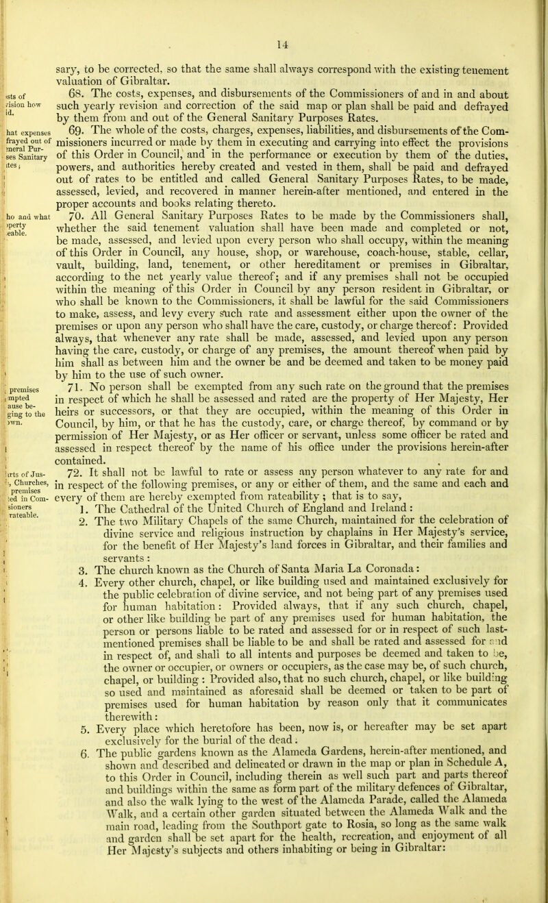 sary, to be corrected, so that the same shall always correspond with the existing tenement valuation of Gibraltar. stsof 68. The costs, expenses, and disbursements of the Commissioners of and in and about vision how such yearly revision and correction of the said map or plan shall be paid and defrayed by them from and out of the General Sanitary Purposes Rates, hat expenses 69- The whole of the costs, charges, expenses, liabilities, and disbursements of the Com- waiVur °f missi°ners incurred or made by them in executing and carrying into effect the provisions ses Sanitary of this Order in Council, and in the performance or execution by them of the duties, Ms powers, and authorities hereby created and vested in them, shall be paid and defrayed out of rates to be entitled and called General Sanitary Purposes Rates, to be made, assessed, levied, and recovered in manner herein-after mentioned, and entered in the proper accounts and books relating thereto, ho and what 70. All General Sanitary Purposes Rates to be made by the Commissioners shall, eabie whether the said tenement valuation shall have been made and completed or not, be made, assessed, and levied upon every person who shall occupy, within the meaning of this Order in Council, any house, shop, or warehouse, coach-house, stable, cellar, vault, building, land, tenement, or other hereditament or premises in Gibraltar, according to the net yearly value thereof; and if any premises shall not be occupied within the meaning of this Order in Council by any person resident in Gibraltar, or who shall be known to the Commissioners, it shall be lawful for the said Commissioners to make, assess, and levy every such rate and assessment either upon the owner of the premises or upon any person who shall have the care, custody, or charge thereof: Provided always, that whenever any rate shall be made, assessed, and levied upon any person having the care, custody, or charge of any premises, the amount thereof when paid by him shall as between him and the owner be and be deemed and taken to be money paid by him to the use of such owner, premises 71- No person shall be exempted from any such rate on the ground that the premises mpted jn respect of which he shall be assessed and rated are the property of Her Majesty, Her glngto'the heirs or successors, or that they are occupied, within the meaning of this Order in )wn- Council, by him, or that he has the custody, care, or charge thereof, by command or by permission of Her Majesty, or as Her officer or servant, unless some officer be rated and assessed in respect thereof by the name of his office under the provisions herein-after contained. trtsof Jus- 72. It shall not be lawful to rate or assess any person whatever to any rate for and L Churches, *m respect 0f the following premises, or any or either of them, and the same and each and teTScom- every of them are hereby exempted from rateability ; that is to say, Stable ** Cathedral of the United Church of England and Ireland : 2. The two Military Chapels of the same Church, maintained for the celebration of divine service and religious instruction by chaplains in Her Majesty's service, for the benefit of Her Majesty's land forces in Gibraltar, and their families and servants: 3. The church known as the Church of Santa Maria La Coronada: 4. Every other church, chapel, or like building used and maintained exclusively for the public celebration of divine service, and not being part of any premises used for human habitation: Provided always, that if any such church, _ chapel, or other like building be part of any premises used for human habitation, the person or persons liable to be rated and assessed for or in respect of such last- mentioned premises shall be liable to be and shall be rated and assessed for nnd in respect of, and shall to all intents and purposes be deemed and taken to be, the owner or occupier, or owners or occupiers, as the case may be, of such church, chapel, or building : Provided also, that no such church, chapel, or like building so used and maintained as aforesaid shall be deemed or taken to be part of premises used for human habitation by reason only that it communicates therewith: 5. Every place which heretofore has been, now is, or hereafter may be set apart exclusively for the burial of the dead; 6. The public gardens known as the Alameda Gardens, herein-after mentioned, and shown and described and delineated or drawn in the map or plan in Schedule A, to this Order in Council, including therein as well such part and parts thereof and buildings within the same as form part of the military defences of Gibraltar, and also the walk lying to the west of the Alameda Parade, called the Alameda Walk, and a certain other garden situated between the Alameda Walk and the main road, leading from the Southport gate to Rosia, so long as the same walk and garden shall be set apart for the health, recreation, and enjoyment of all Her Majesty's subjects and others inhabiting or being in Gibraltar: