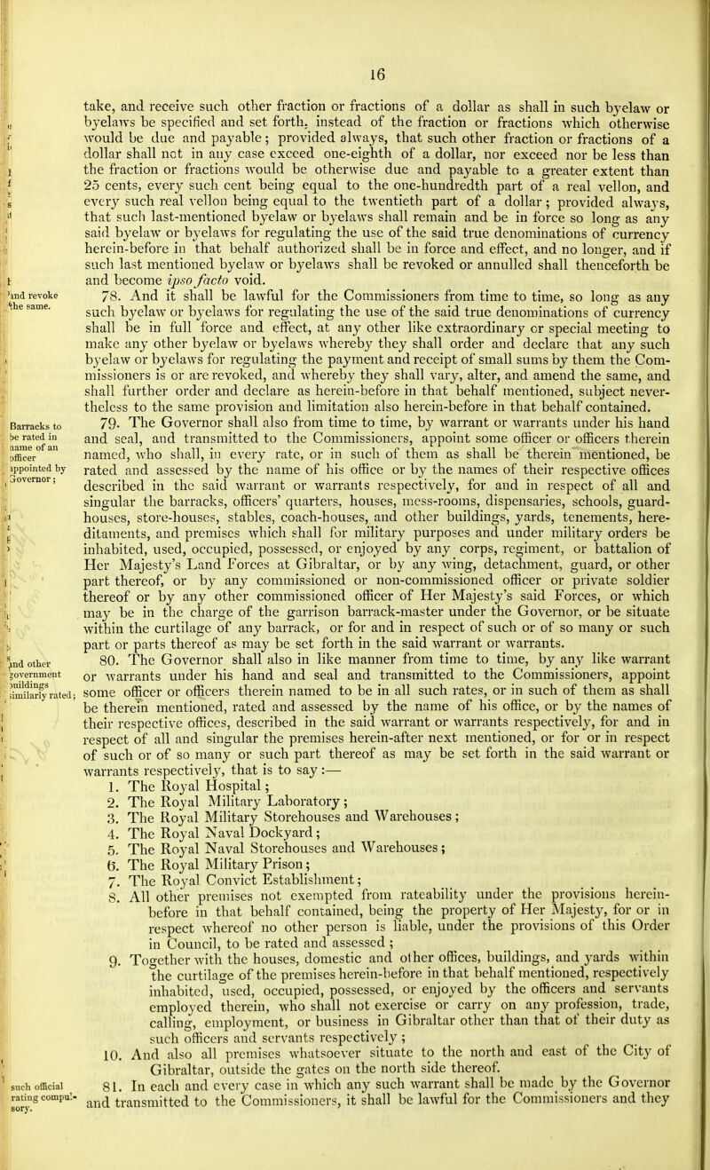 md revoke ^he same. Barracks to be rated in name of an officer appointed by Gioveraor; ^nd other government juildings similarly rated; such official rating compul' sory. take, and receive such other fraction or fractions of a dollar as shall in such byelaw or byelaws be specified and set forth, instead of the fraction or fractions which otherwise would be due and payable; provided always, that such other fraction or fractions of a dollar shall net in any case exceed one-eighth of a dollar, nor exceed nor be less than the fraction or fractions would be otherwise due and payable to a greater extent than 25 cents, every such cent being equal to the one-hundredth part of a real vellon, and every such real vellon being equal to the twentieth part of a dollar; provided always, that such last-mentioned byelaw or byelaws shall remain and be in force so long as any said byelaw or byelaws for regulating the use of the said true denominations of currency herein-before in that behalf authorized shall be in force and effect, and no longer, and if such last mentioned byelaw or byelaws shall be revoked or annulled shall thenceforth be and become ipso facto void. 78. And it shall be lawful for the Commissioners from time to time, so long as any such byelaw or byelaws for regulating the use of the said true denominations of currency shall be in full force and effect, at any other like extraordinary or special meeting to make any other byelaw or byelaws whereby they shall order and declare that any such byelaw or byelaws for regulating the payment and receipt of small sums by them the Com- missioners is or are revoked, and whereby they shall vary, alter, and amend the same, and shall further order and declare as herein-before in that behalf mentioned, subject never- theless to the same provision and limitation also herein-before in that behalf contained. 79- The Governor shall also from time to time, by warrant or warrants under his hand and seal, and transmitted to the Commissioners, appoint some officer or officers therein named, who shall, in every rate, or in such of them as shall be therein mentioned, be rated and assessed by the name of his office or by the names of their respective offices described in the said warrant or warrants respectively, for and in respect of all and singular the barracks, officers' quarters, houses, mess-rooms, dispensaries, schools, guard- houses, store-houses, stables, coach-houses, and other buildings, yards, tenements, here- ditaments, and premises which shall for military purposes and under military orders be inhabited, used, occupied, possessed, or enjoyed by any corps, regiment, or battalion of Her Majesty's Land Forces at Gibraltar, or by any wing, detachment, guard, or other part thereof, or by any commissioned or non-commissioned officer or private soldier thereof or by any other commissioned officer of Her Majesty's said Forces, or which may be in the charge of the garrison barrack-master under the Governor, or be situate within the curtilage of any barrack, or for and in respect of such or of so many or such part or parts thereof as may be set forth in the said warrant or warrants. 80. The Governor shall also in like manner from time to time, by any like warrant or warrants under his hand and seal and transmitted to the Commissioners, appoint some officer or officers therein named to be in all such rates, or in such of them as shall be therein mentioned, rated and assessed by the name of his office, or by the names of their respective offices, described in the said warrant or warrants respectively, for and in respect of all and singular the premises herein-after next mentioned, or for or in respect of such or of so many or such part thereof as may be set forth in the said warrant or warrants respectively, that is to say:— 1. The Royal Hospital; 2. The Royal Military Laboratory ; 3. The Royal Military Storehouses and Warehouses; 4. The Royal Naval Dockyard; 5. The Royal Naval Storehouses and Warehouses; (5. The Royal Military Prison; 7. The Royal Convict Establishment; S. All other premises not exempted from rateability under the provisions herein- before in that behalf contained, being the property of Her Majesty, for or in respect whereof no other person is liable, under the provisions of this Order in Council, to be rated and assessed ; 9. Together with the houses, domestic and other offices, buildings, and yards within the curtilage of the premises herein-before in that behalf mentioned, respectively inhabited, used, occupied, possessed, or enjoyed by the officers and servants employed therein, who shall not exercise or carry on any profession, trade, calling, employment, or business in Gibraltar other than that of their duty as such officers and servants respectively ; 10. And also all premises whatsoever situate to the north and east of the City of Gibraltar, outside the gates on the north side thereof. 81. In each and every case in which any such warrant shall be made by the Governor and transmitted to the Commissioners, it shall be lawful for the Commissioners and they