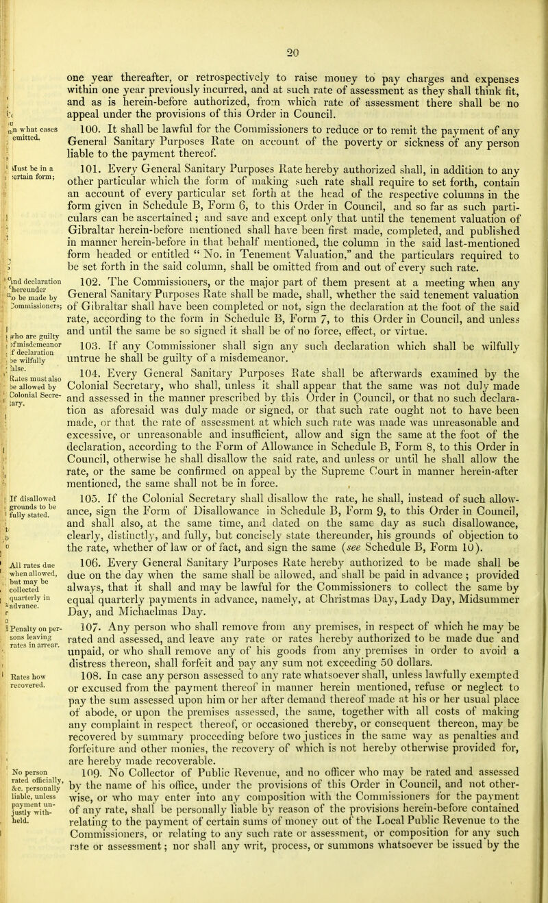 :< what cases emitted. 1 tfust be in a i :ertain form; l0md declaration ' 'hereunder be made by Commissioners; I I tvho are guilty | )f misdemeanor ( f declaration r be wilfully ; Mse. Rates must also I be allowed by 1 Colonial Secre- ; tary. If disallowed grounds to be fully stated. All rates due when allowed, but may be collected quarterly in f advance. I Penalty on per- sons leaving rates in arrear. Rates how recovered. No person rated officially &c. personally liable, unless payment un- justly with- held. one year thereafter, or retrospectively to raise money to pay charges and expenses within one year previously incurred, and at such rate of assessment as they shall think fit, and as is herein-before authorized, from which rate of assessment there shall be no appeal under the provisions of this Order in Council. 100. It shall be lawful for the Commissioners to reduce or to remit the payment of any General Sanitary Purposes Rate on account of the poverty or sickness of any person liable to the payment thereof. 101. Every General Sanitary Purposes Rate hereby authorized shall, in addition to any other particular which the form of making such rate shall require to set forth, contain an account of every particular set forth at the head of the respective columns in the form given in Schedule B, Form 6, to this Order in Council, and so far as such parti- culars can be ascertained; and save and except only that until the tenement valuation of Gibraltar herein-before mentioned shall have been first made, completed, and published in manner herein-before in that behalf mentioned, the column in the said last-mentioned form headed or entitled  No. in Tenement Valuation, and the particulars required to be set forth in the said column, shall be omitted from and out of every such rate. 102. The Commissioners, or the major part of them present at a meeting when any General Sanitary Purposes Rate shall be made, shall, whether the said tenement valuation of Gibraltar shall have been completed or not, sign the declaration at the foot of the said rate, according to the form in Schedule B, Form 7, to this Order in Council, and unless and until the same be so signed it shall be of no force, effect, or virtue. 103. If any Commissioner shall sign any such declaration which shall be wilfully untrue he shall be guilty of a misdemeanor. 104. Every General Sanitary Purposes Rate shall be afterwards examined by the Colonial Secretary, who shall, unless it shall appear that the same was not duly made and assessed in the manner prescribed by this Order in Council, or that no such declara- tion as aforesaid was duly made or signed, or that such rate ought not to have been made, or that the rate of assessment at which such rate was made was unreasonable and excessive, or unreasonable and insufficient, allow and sign the same at the foot of the declaration, according to the Form of Allowance in Schedule B, Form 8, to this Order in Council, otherwise he shall disallow the said rate, and unless or until he shall allow the rate, or the same be confirmed on appeal by the Supreme Court in manner herein-after mentioned, the same shall not be in force. 105. If the Colonial Secretary shall disallow the rate, he shall, instead of such allow- ance, sign the Form of Disallowance in Schedule B, Form 9, to this Order in Council, and shall also, at the same time, and dated on the same day as such disallowance, clearly, distinctly, and fully, but concisely state thereunder, his grounds of objection to the rate, whether of law or of fact, and sign the same (see Schedule B, Form 10). 106. Every General Sanitary Purposes Rate hereby authorized to be made shall be due on the day when the same shall be allowed, and shall be paid in advance; provided always, that it shall and may be lawful for the Commissioners to collect the same by equal quarterly payments in advance, namely, at Christmas Day, Lady Day, Midsummer Day, and Michaelmas Day. 107- Any person who shall remove from any premises, in respect of which he may be rated and assessed, and leave any rate or rates hereby authorized to be made due and unpaid, or who shall remove any of his goods from any premises in order to avoid a distress thereon, shall forfeit and pay any sum not exceeding 50 dollars. 108. In case any person assessed to any rate whatsoever shall, unless lawfully exempted or excused from the payment thereof in manner herein mentioned, refuse or neglect to pay the sum assessed upon him or her after demand thereof made at his or her usual place of abode, or upon the premises assessed, the same, together with all costs of making any complaint in respect thereof, or occasioned thereby, or consequent thereon, may be recovered by summary proceeding before two justices in the same way as penalties and forfeiture and other monies, the recovery of which is not hereby otherwise provided for, are hereby made recoverable. 109. No Collector of Public Revenue, and no officer who may be rated and assessed by the name of his office, under the provisions of this Order in Council, and not other- wise, or who may enter into any composition with the Commissioners for the payment of any rate, shall be personally liable by reason of the provisions herein-before contained relating to the payment of certain sums of money out of the Local Public Revenue to the Commissioners, or relating to any such rate or assessment, or composition for any such rate or assessment; nor shall any writ, process, or summons whatsoever be issued by the