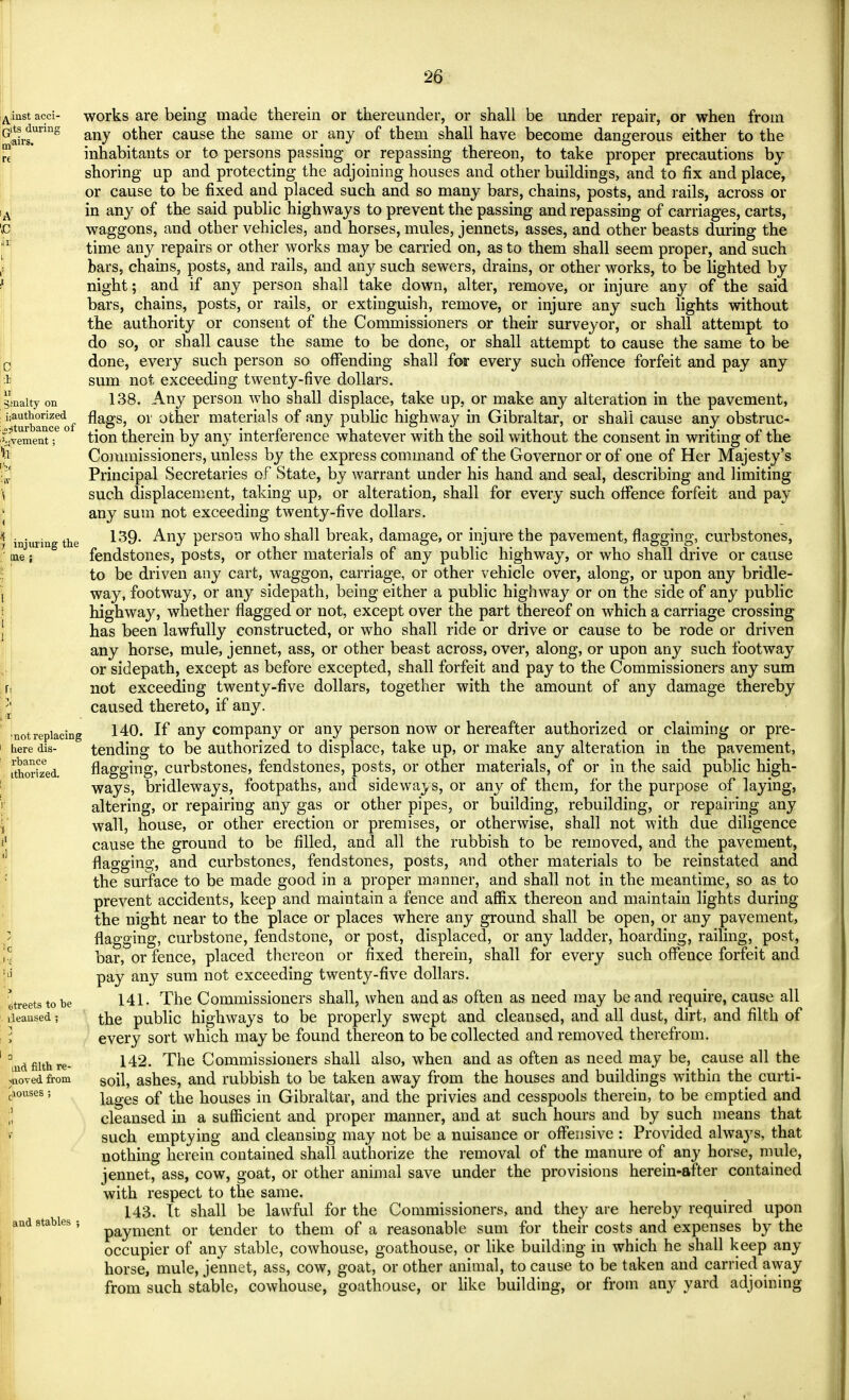 ^.iiist acci- jits during iairs. 3 1 u gmalty on ^authorized s^turbance of ^;vement; a injuring the me : ■not replacing here dis- rbance ithorized. streets to be ileansed ; md filth re- moved from ciouses ; and stables works are being made therein or thereunder, or shall be under repair, or when from any other cause the same or any of them shall have become dangerous either to the inhabitants or to persons passing or repassing thereon, to take proper precautions by shoring up and protecting the adjoining houses and other buildings, and to fix and place, or cause to be fixed and placed such and so many bars, chains, posts, and rails, across or in any of the said public highways to prevent the passing and repassing of carriages, carts, waggons, and other vehicles, and horses, mules, jennets, asses, and other beasts during the time any repairs or other works may be carried on, as to them shall seem proper, and such bars, chains, posts, and rails, and any such sewers, drains, or other works, to be lighted by night; and if any person shall take down, alter, remove, or injure any of the said bars, chains, posts, or rails, or extinguish, remove, or injure any such lights without the authority or consent of the Commissioners or their surveyor, or shall attempt to do so, or shall cause the same to be done, or shall attempt to cause the same to be done, every such person so offending shall for every such offence forfeit and pay any sum not exceeding twenty-five dollars. 138. Any person who shall displace, take up, or make any alteration in the pavement, flags, or other materials of any public highway in Gibraltar, or shall cause any obstruc- tion therein by any interference whatever with the soil without the consent in writing of the Commissioners, unless by the express command of the Governor or of one of Her Majesty's Principal Secretaries of State, by warrant under his hand and seal, describing and limiting such displacement, taking up, or alteration, shall for every such offence forfeit and pay any sum not exceeding twenty-five dollars. 139- Any person who shall break, damage, or injure the pavement, flagging, curbstones, fendstones, posts, or other materials of any public highway, or who shall drive or cause to be driven any cart, waggon, carriage, or other vehicle over, along, or upon any bridle- way, footway, or any sidepath, being either a public highway or on the side of any public highway, whether flagged or not, except over the part thereof on which a carriage crossing has been lawfully constructed, or who shall ride or drive or cause to be rode or driven any horse, mule, jennet, ass, or other beast across, over, along, or upon any such footway or sidepath, except as before excepted, shall forfeit and pay to the Commissioners any sum not exceeding twenty-five dollars, together with the amount of any damage thereby caused thereto, if any. 140. If any company or any person now or hereafter authorized or claiming or pre- tending to be authorized to displace, take up, or make any alteration in the pavement, flagging, curbstones, fendstones, posts, or other materials, of or in the said public high- ways, bridleways, footpaths, and sideways, or any of them, for the purpose of laying, altering, or repairing any gas or other pipes, or building, rebuilding, or repairing any wall, house, or other erection or premises, or otherwise, shall not with due diligence cause the ground to be filled, and all the rubbish to be removed, and the pavement, flagging, and curbstones, fendstones, posts, and other materials to be reinstated and the surface to be made good in a proper manner, and shall not in the meantime, so as to prevent accidents, keep and maintain a fence and affix thereon and maintain lights during the night near to the place or places where any ground shall be open, or any pavement, flagging, curbstone, fendstone, or post, displaced, or any ladder, hoarding, railing, post, bar, or fence, placed thereon or fixed therein, shall for every such offence forfeit and pay any sum not exceeding twenty-five dollars. 141. The Commissioners shall, when and as often as need may be and require, cause all the public highways to be properly swept and cleansed, and all dust, dirt, and filth of every sort which may be found thereon to be collected and removed therefrom. 142. The Commissioners shall also, when and as often as need may be, cause all the soil, ashes, and rubbish to be taken away from the houses and buildings within the curti- lages of the houses in Gibraltar, and the privies and cesspools therein, to be emptied and cleansed in a sufficient and proper manner, and at such hours and by such means that such emptying and cleansing may not be a nuisance or offensive : Provided always, that nothing herein contained shall authorize the removal of the manure of any horse, mule, jennet, ass, cow, goat, or other animal save under the provisions herein-after contained with respect to the same. 143. It shall be lawful for the Commissioners, and they are hereby required upon payment or tender to them of a reasonable sum for their costs and expenses by the occupier of any stable, cowhouse, goathouse, or like building in which he shall keep any horse, mule, jennet, ass, cow, goat, or other animal, to cause to be taken and carried away from such stable, cowhouse, goathouse, or like building, or from any yard adjoining